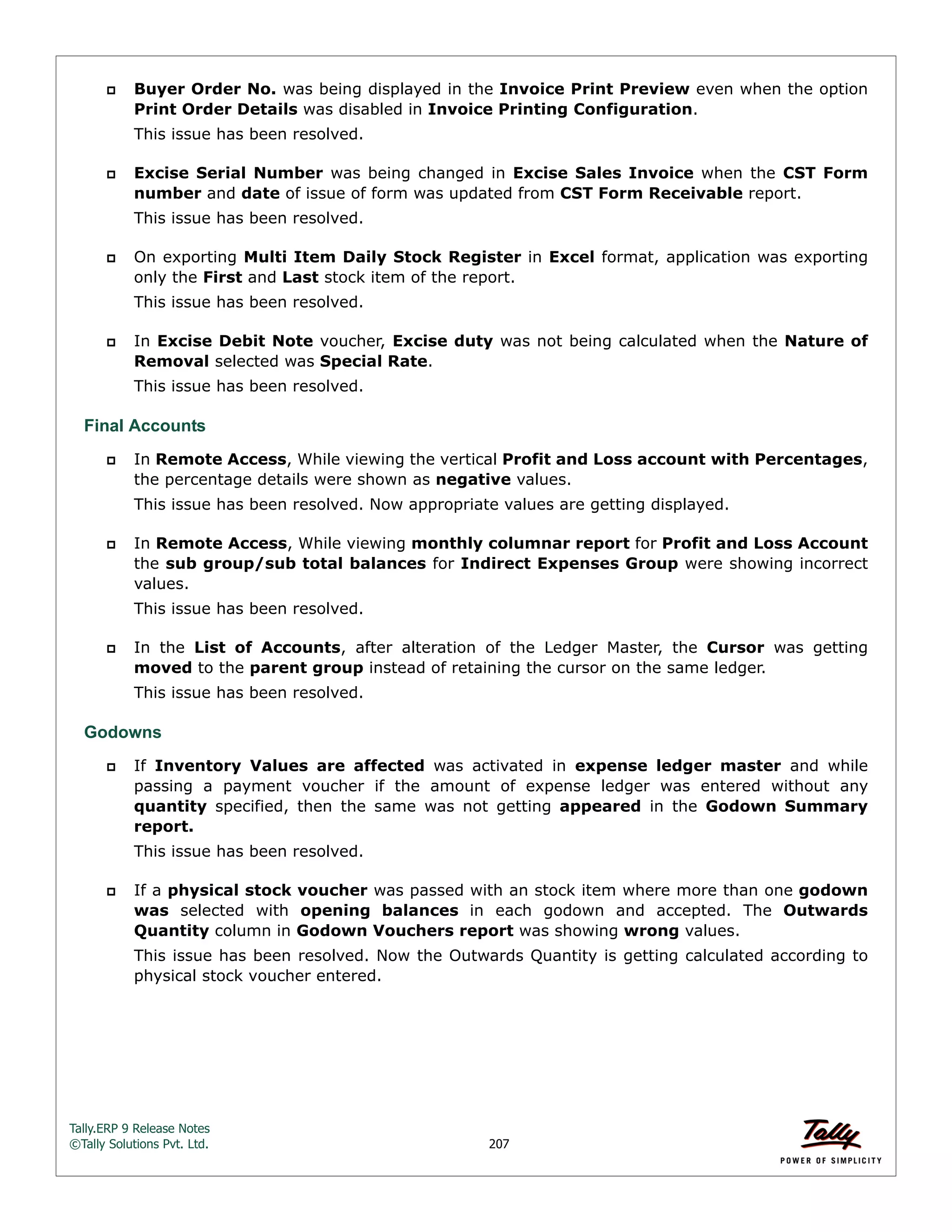 Tally.ERP 9 Release Notes 
©Tally Solutions Pvt. Ltd. 207 
 Buyer Order No. was being displayed in the Invoice Print Preview even when the option 
Print Order Details was disabled in Invoice Printing Configuration. 
This issue has been resolved. 
 Excise Serial Number was being changed in Excise Sales Invoice when the CST Form 
number and date of issue of form was updated from CST Form Receivable report. 
This issue has been resolved. 
 On exporting Multi Item Daily Stock Register in Excel format, application was exporting 
only the First and Last stock item of the report. 
This issue has been resolved. 
 In Excise Debit Note voucher, Excise duty was not being calculated when the Nature of 
Removal selected was Special Rate. 
This issue has been resolved. 
Final Accounts 
 In Remote Access, While viewing the vertical Profit and Loss account with Percentages, 
the percentage details were shown as negative values. 
This issue has been resolved. Now appropriate values are getting displayed. 
 In Remote Access, While viewing monthly columnar report for Profit and Loss Account 
the sub group/sub total balances for Indirect Expenses Group were showing incorrect 
values. 
This issue has been resolved. 
 In the List of Accounts, after alteration of the Ledger Master, the Cursor was getting 
moved to the parent group instead of retaining the cursor on the same ledger. 
This issue has been resolved. 
Godowns 
 If Inventory Values are affected was activated in expense ledger master and while 
passing a payment voucher if the amount of expense ledger was entered without any 
quantity specified, then the same was not getting appeared in the Godown Summary 
report. 
This issue has been resolved. 
 If a physical stock voucher was passed with an stock item where more than one godown 
was selected with opening balances in each godown and accepted. The Outwards 
Quantity column in Godown Vouchers report was showing wrong values. 
This issue has been resolved. Now the Outwards Quantity is getting calculated according to 
physical stock voucher entered. 
 