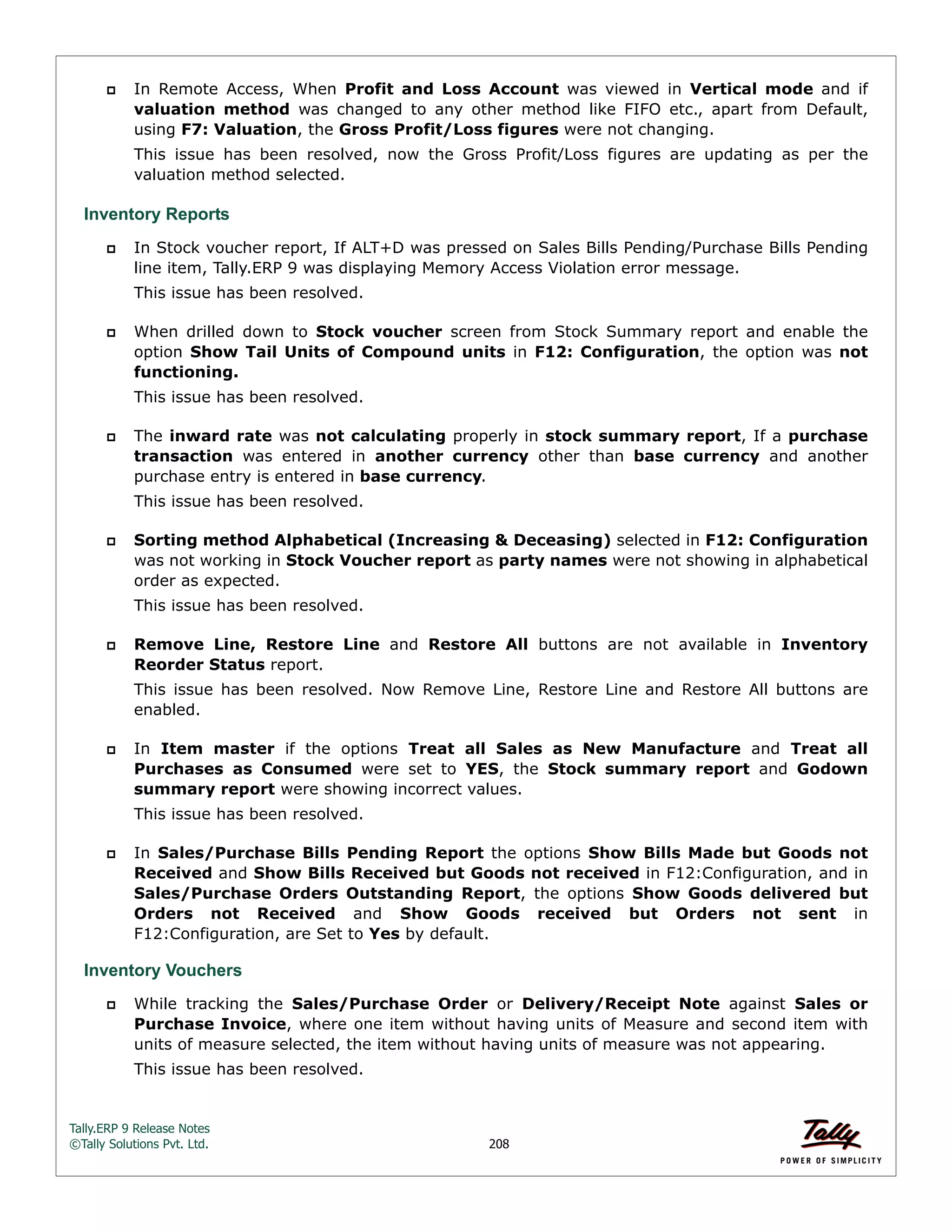 Tally.ERP 9 Release Notes 
©Tally Solutions Pvt. Ltd. 208 
 In Remote Access, When Profit and Loss Account was viewed in Vertical mode and if 
valuation method was changed to any other method like FIFO etc., apart from Default, 
using F7: Valuation, the Gross Profit/Loss figures were not changing. 
This issue has been resolved, now the Gross Profit/Loss figures are updating as per the 
valuation method selected. 
Inventory Reports 
 In Stock voucher report, If ALT+D was pressed on Sales Bills Pending/Purchase Bills Pending 
line item, Tally.ERP 9 was displaying Memory Access Violation error message. 
This issue has been resolved. 
 When drilled down to Stock voucher screen from Stock Summary report and enable the 
option Show Tail Units of Compound units in F12: Configuration, the option was not 
functioning. 
This issue has been resolved. 
 The inward rate was not calculating properly in stock summary report, If a purchase 
transaction was entered in another currency other than base currency and another 
purchase entry is entered in base currency. 
This issue has been resolved. 
 Sorting method Alphabetical (Increasing & Deceasing) selected in F12: Configuration 
was not working in Stock Voucher report as party names were not showing in alphabetical 
order as expected. 
This issue has been resolved. 
 Remove Line, Restore Line and Restore All buttons are not available in Inventory 
Reorder Status report. 
This issue has been resolved. Now Remove Line, Restore Line and Restore All buttons are 
enabled. 
 In Item master if the options Treat all Sales as New Manufacture and Treat all 
Purchases as Consumed were set to YES, the Stock summary report and Godown 
summary report were showing incorrect values. 
This issue has been resolved. 
 In Sales/Purchase Bills Pending Report the options Show Bills Made but Goods not 
Received and Show Bills Received but Goods not received in F12:Configuration, and in 
Sales/Purchase Orders Outstanding Report, the options Show Goods delivered but 
Orders not Received and Show Goods received but Orders not sent in 
F12:Configuration, are Set to Yes by default. 
Inventory Vouchers 
 While tracking the Sales/Purchase Order or Delivery/Receipt Note against Sales or 
Purchase Invoice, where one item without having units of Measure and second item with 
units of measure selected, the item without having units of measure was not appearing. 
This issue has been resolved. 
 