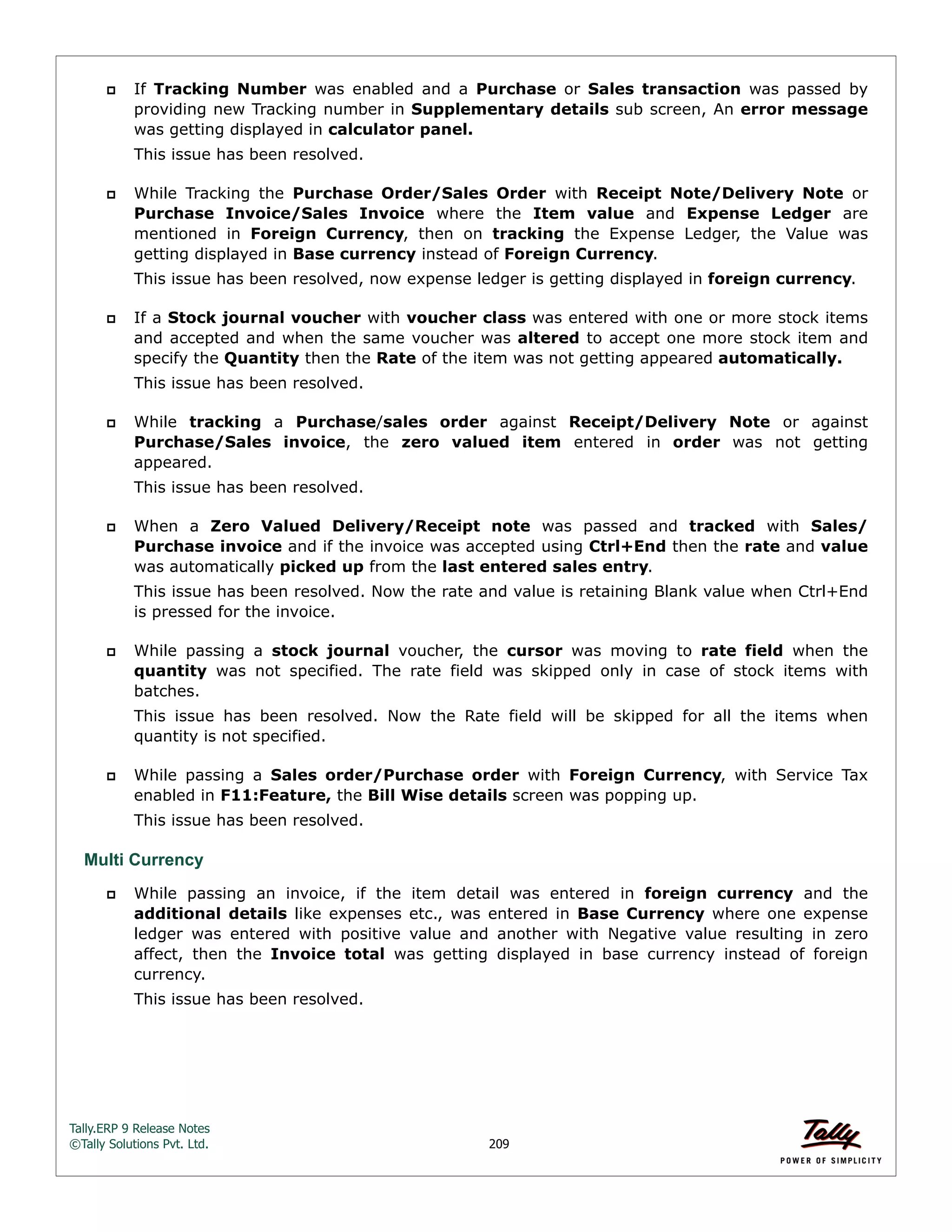 Tally.ERP 9 Release Notes 
©Tally Solutions Pvt. Ltd. 209 
 If Tracking Number was enabled and a Purchase or Sales transaction was passed by 
providing new Tracking number in Supplementary details sub screen, An error message 
was getting displayed in calculator panel. 
This issue has been resolved. 
 While Tracking the Purchase Order/Sales Order with Receipt Note/Delivery Note or 
Purchase Invoice/Sales Invoice where the Item value and Expense Ledger are 
mentioned in Foreign Currency, then on tracking the Expense Ledger, the Value was 
getting displayed in Base currency instead of Foreign Currency. 
This issue has been resolved, now expense ledger is getting displayed in foreign currency. 
 If a Stock journal voucher with voucher class was entered with one or more stock items 
and accepted and when the same voucher was altered to accept one more stock item and 
specify the Quantity then the Rate of the item was not getting appeared automatically. 
This issue has been resolved. 
 While tracking a Purchase/sales order against Receipt/Delivery Note or against 
Purchase/Sales invoice, the zero valued item entered in order was not getting 
appeared. 
This issue has been resolved. 
 When a Zero Valued Delivery/Receipt note was passed and tracked with Sales/ 
Purchase invoice and if the invoice was accepted using Ctrl+End then the rate and value 
was automatically picked up from the last entered sales entry. 
This issue has been resolved. Now the rate and value is retaining Blank value when Ctrl+End 
is pressed for the invoice. 
 While passing a stock journal voucher, the cursor was moving to rate field when the 
quantity was not specified. The rate field was skipped only in case of stock items with 
batches. 
This issue has been resolved. Now the Rate field will be skipped for all the items when 
quantity is not specified. 
 While passing a Sales order/Purchase order with Foreign Currency, with Service Tax 
enabled in F11:Feature, the Bill Wise details screen was popping up. 
This issue has been resolved. 
Multi Currency 
 While passing an invoice, if the item detail was entered in foreign currency and the 
additional details like expenses etc., was entered in Base Currency where one expense 
ledger was entered with positive value and another with Negative value resulting in zero 
affect, then the Invoice total was getting displayed in base currency instead of foreign 
currency. 
This issue has been resolved. 
 