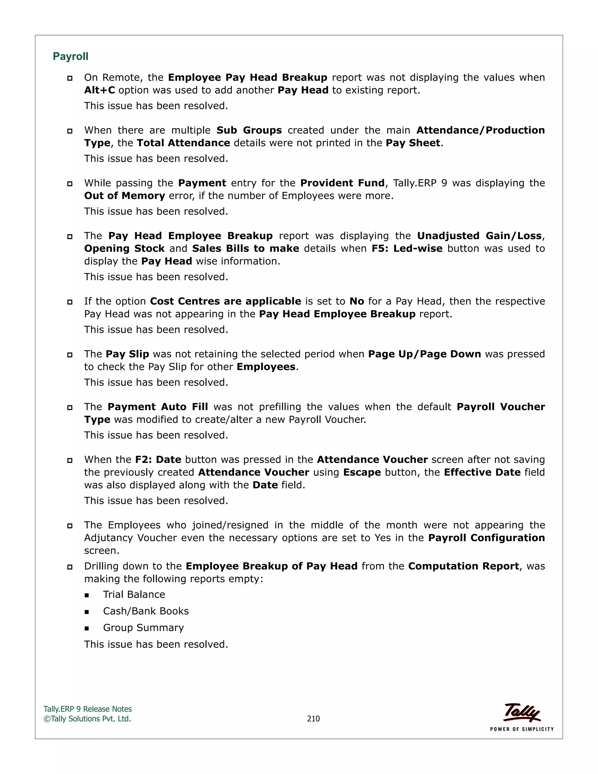 Tally.ERP 9 Release Notes 
©Tally Solutions Pvt. Ltd. 210 
Payroll 
 On Remote, the Employee Pay Head Breakup report was not displaying the values when 
Alt+C option was used to add another Pay Head to existing report. 
This issue has been resolved. 
 When there are multiple Sub Groups created under the main Attendance/Production 
Type, the Total Attendance details were not printed in the Pay Sheet. 
This issue has been resolved. 
 While passing the Payment entry for the Provident Fund, Tally.ERP 9 was displaying the 
Out of Memory error, if the number of Employees were more. 
This issue has been resolved. 
 The Pay Head Employee Breakup report was displaying the Unadjusted Gain/Loss, 
Opening Stock and Sales Bills to make details when F5: Led-wise button was used to 
display the Pay Head wise information. 
This issue has been resolved. 
 If the option Cost Centres are applicable is set to No for a Pay Head, then the respective 
Pay Head was not appearing in the Pay Head Employee Breakup report. 
This issue has been resolved. 
 The Pay Slip was not retaining the selected period when Page Up/Page Down was pressed 
to check the Pay Slip for other Employees. 
This issue has been resolved. 
 The Payment Auto Fill was not prefilling the values when the default Payroll Voucher 
Type was modified to create/alter a new Payroll Voucher. 
This issue has been resolved. 
 When the F2: Date button was pressed in the Attendance Voucher screen after not saving 
the previously created Attendance Voucher using Escape button, the Effective Date field 
was also displayed along with the Date field. 
This issue has been resolved. 
 The Employees who joined/resigned in the middle of the month were not appearing the 
Adjutancy Voucher even the necessary options are set to Yes in the Payroll Configuration 
screen. 
 Drilling down to the Employee Breakup of Pay Head from the Computation Report, was 
making the following reports empty: 
Trial Balance 
Cash/Bank Books 
Group Summary 
This issue has been resolved. 
 