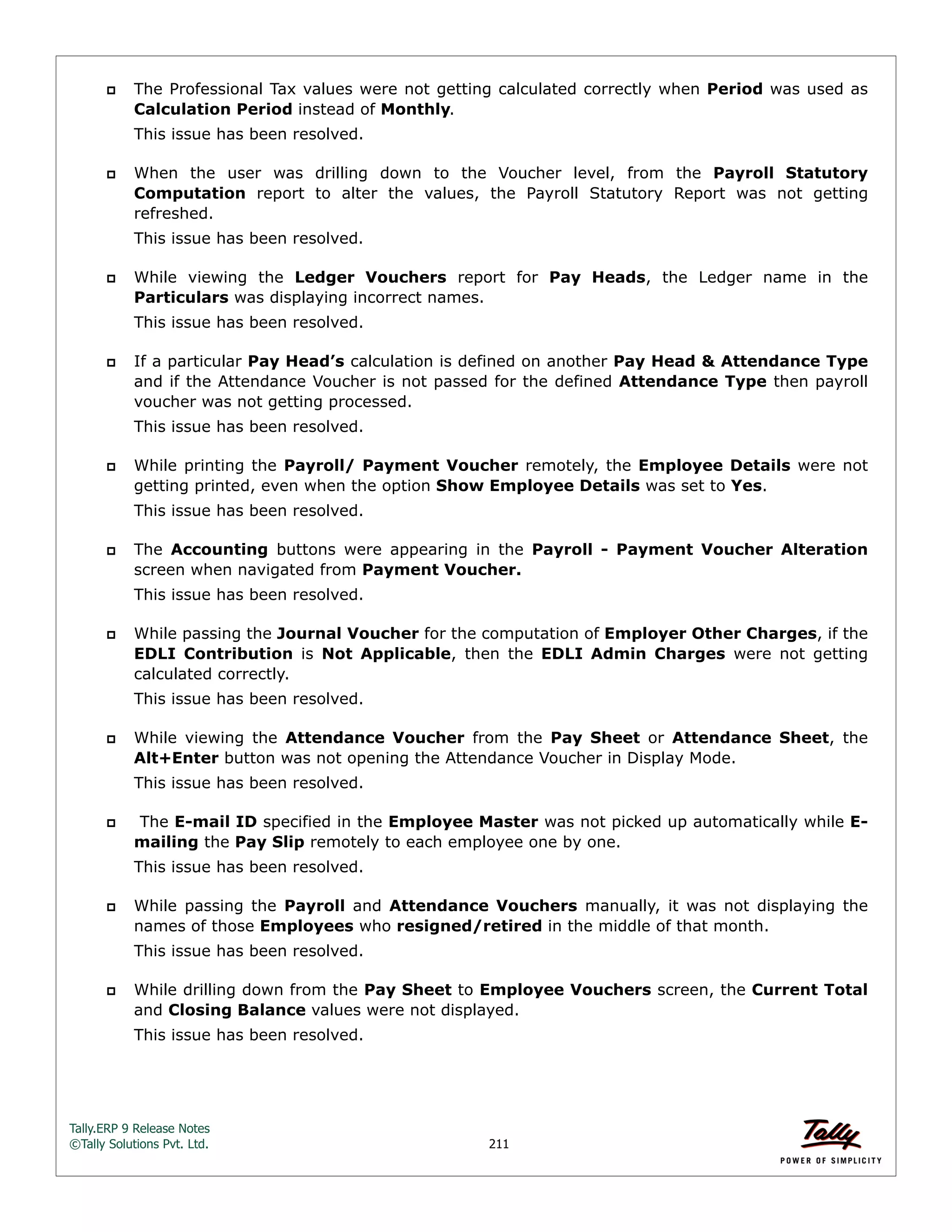 Tally.ERP 9 Release Notes 
©Tally Solutions Pvt. Ltd. 211 
 The Professional Tax values were not getting calculated correctly when Period was used as 
Calculation Period instead of Monthly. 
This issue has been resolved. 
 When the user was drilling down to the Voucher level, from the Payroll Statutory 
Computation report to alter the values, the Payroll Statutory Report was not getting 
refreshed. 
This issue has been resolved. 
 While viewing the Ledger Vouchers report for Pay Heads, the Ledger name in the 
Particulars was displaying incorrect names. 
This issue has been resolved. 
 If a particular Pay Head’s calculation is defined on another Pay Head & Attendance Type 
and if the Attendance Voucher is not passed for the defined Attendance Type then payroll 
voucher was not getting processed. 
This issue has been resolved. 
 While printing the Payroll/ Payment Voucher remotely, the Employee Details were not 
getting printed, even when the option Show Employee Details was set to Yes. 
This issue has been resolved. 
 The Accounting buttons were appearing in the Payroll - Payment Voucher Alteration 
screen when navigated from Payment Voucher. 
This issue has been resolved. 
 While passing the Journal Voucher for the computation of Employer Other Charges, if the 
EDLI Contribution is Not Applicable, then the EDLI Admin Charges were not getting 
calculated correctly. 
This issue has been resolved. 
 While viewing the Attendance Voucher from the Pay Sheet or Attendance Sheet, the 
Alt+Enter button was not opening the Attendance Voucher in Display Mode. 
This issue has been resolved. 
 The E-mail ID specified in the Employee Master was not picked up automatically while E-mailing 
the Pay Slip remotely to each employee one by one. 
This issue has been resolved. 
 While passing the Payroll and Attendance Vouchers manually, it was not displaying the 
names of those Employees who resigned/retired in the middle of that month. 
This issue has been resolved. 
 While drilling down from the Pay Sheet to Employee Vouchers screen, the Current Total 
and Closing Balance values were not displayed. 
This issue has been resolved. 
 