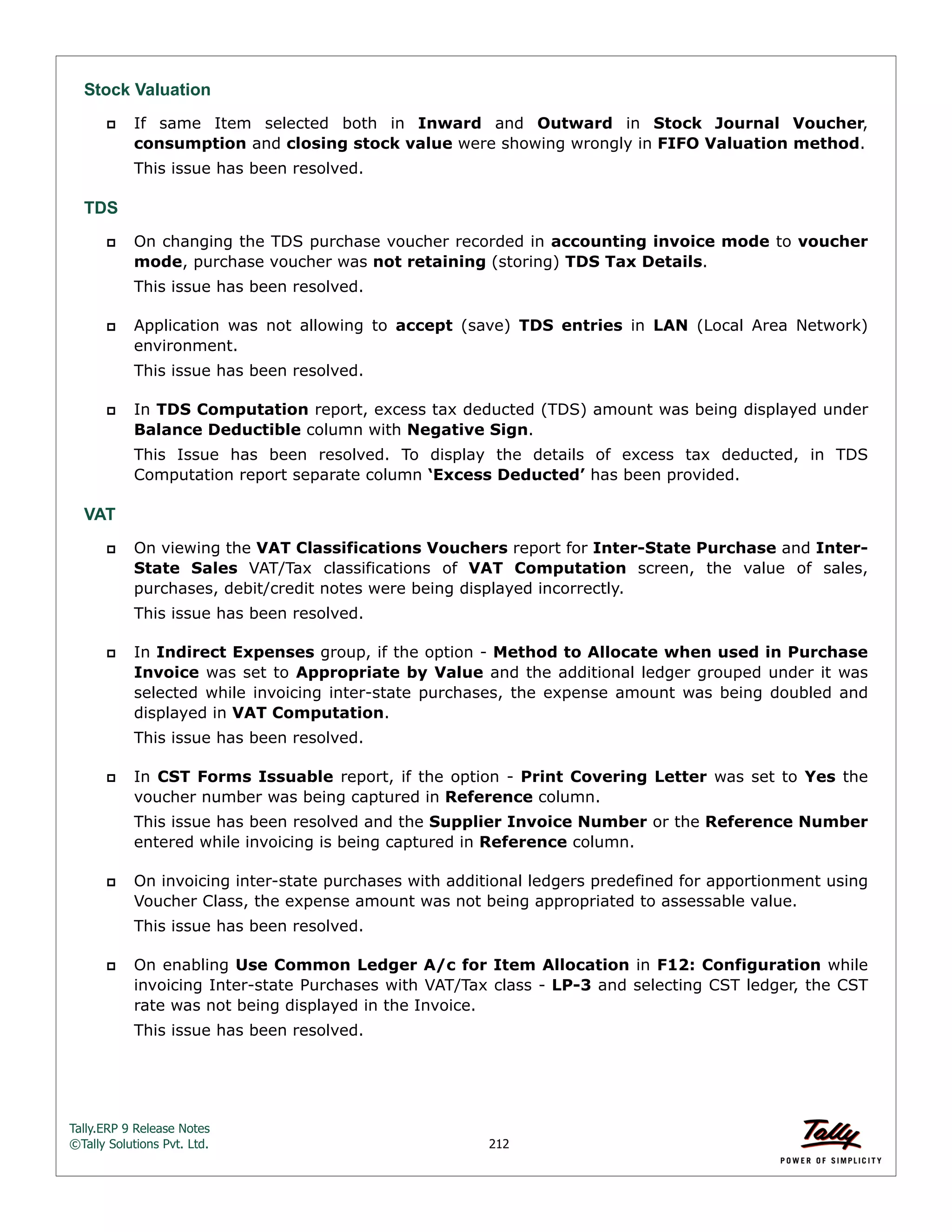 Tally.ERP 9 Release Notes 
©Tally Solutions Pvt. Ltd. 212 
Stock Valuation 
 If same Item selected both in Inward and Outward in Stock Journal Voucher, 
consumption and closing stock value were showing wrongly in FIFO Valuation method. 
This issue has been resolved. 
TDS 
 On changing the TDS purchase voucher recorded in accounting invoice mode to voucher 
mode, purchase voucher was not retaining (storing) TDS Tax Details. 
This issue has been resolved. 
 Application was not allowing to accept (save) TDS entries in LAN (Local Area Network) 
environment. 
This issue has been resolved. 
 In TDS Computation report, excess tax deducted (TDS) amount was being displayed under 
Balance Deductible column with Negative Sign. 
This Issue has been resolved. To display the details of excess tax deducted, in TDS 
Computation report separate column ‘Excess Deducted’ has been provided. 
VAT 
 On viewing the VAT Classifications Vouchers report for Inter-State Purchase and Inter- 
State Sales VAT/Tax classifications of VAT Computation screen, the value of sales, 
purchases, debit/credit notes were being displayed incorrectly. 
This issue has been resolved. 
 In Indirect Expenses group, if the option - Method to Allocate when used in Purchase 
Invoice was set to Appropriate by Value and the additional ledger grouped under it was 
selected while invoicing inter-state purchases, the expense amount was being doubled and 
displayed in VAT Computation. 
This issue has been resolved. 
 In CST Forms Issuable report, if the option - Print Covering Letter was set to Yes the 
voucher number was being captured in Reference column. 
This issue has been resolved and the Supplier Invoice Number or the Reference Number 
entered while invoicing is being captured in Reference column. 
 On invoicing inter-state purchases with additional ledgers predefined for apportionment using 
Voucher Class, the expense amount was not being appropriated to assessable value. 
This issue has been resolved. 
 On enabling Use Common Ledger A/c for Item Allocation in F12: Configuration while 
invoicing Inter-state Purchases with VAT/Tax class - LP-3 and selecting CST ledger, the CST 
rate was not being displayed in the Invoice. 
This issue has been resolved. 
 