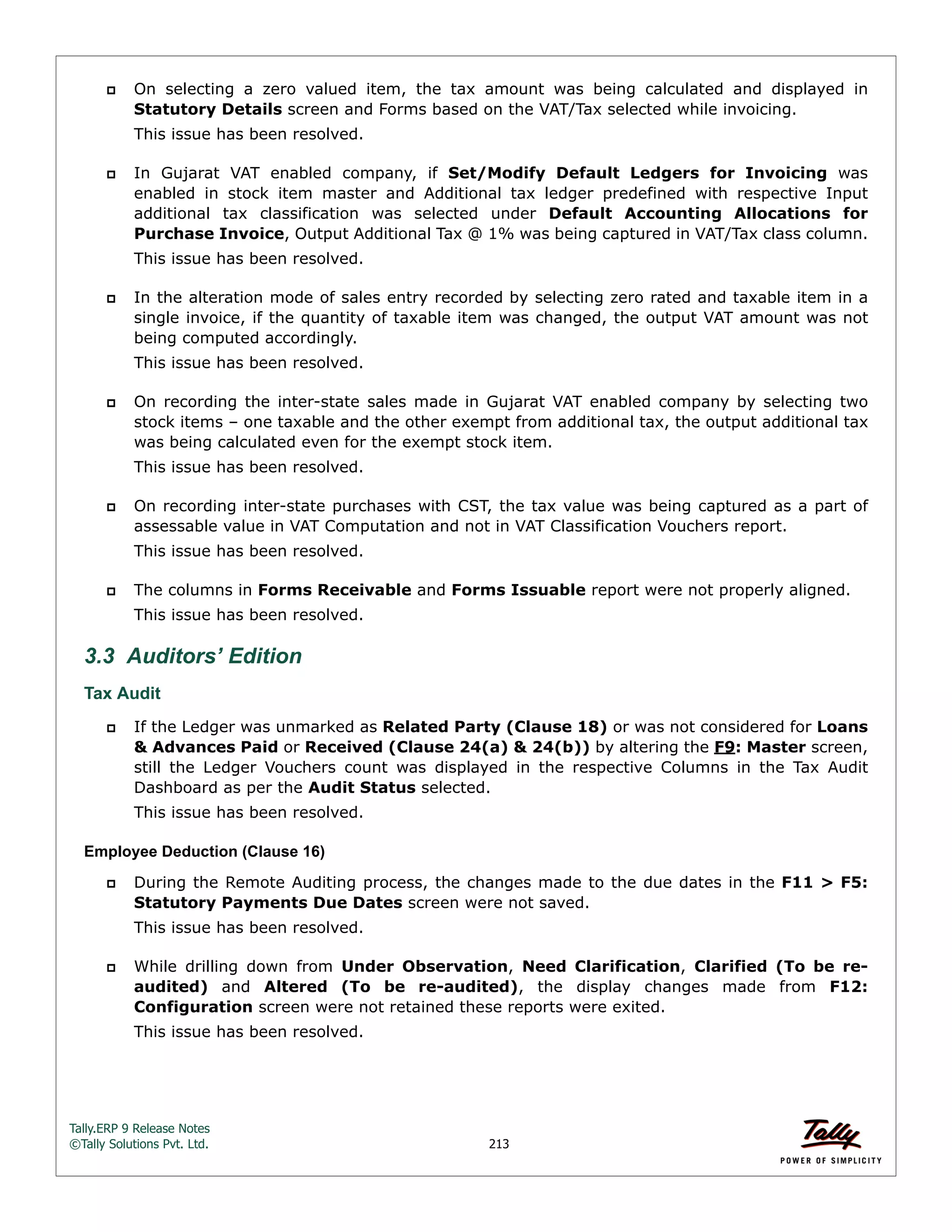 Tally.ERP 9 Release Notes 
©Tally Solutions Pvt. Ltd. 213 
 On selecting a zero valued item, the tax amount was being calculated and displayed in 
Statutory Details screen and Forms based on the VAT/Tax selected while invoicing. 
This issue has been resolved. 
 In Gujarat VAT enabled company, if Set/Modify Default Ledgers for Invoicing was 
enabled in stock item master and Additional tax ledger predefined with respective Input 
additional tax classification was selected under Default Accounting Allocations for 
Purchase Invoice, Output Additional Tax @ 1% was being captured in VAT/Tax class column. 
This issue has been resolved. 
 In the alteration mode of sales entry recorded by selecting zero rated and taxable item in a 
single invoice, if the quantity of taxable item was changed, the output VAT amount was not 
being computed accordingly. 
This issue has been resolved. 
 On recording the inter-state sales made in Gujarat VAT enabled company by selecting two 
stock items – one taxable and the other exempt from additional tax, the output additional tax 
was being calculated even for the exempt stock item. 
This issue has been resolved. 
 On recording inter-state purchases with CST, the tax value was being captured as a part of 
assessable value in VAT Computation and not in VAT Classification Vouchers report. 
This issue has been resolved. 
 The columns in Forms Receivable and Forms Issuable report were not properly aligned. 
This issue has been resolved. 
3.3 Auditors’ Edition 
Tax Audit 
 If the Ledger was unmarked as Related Party (Clause 18) or was not considered for Loans 
& Advances Paid or Received (Clause 24(a) & 24(b)) by altering the F9: Master screen, 
still the Ledger Vouchers count was displayed in the respective Columns in the Tax Audit 
Dashboard as per the Audit Status selected. 
This issue has been resolved. 
Employee Deduction (Clause 16) 
 During the Remote Auditing process, the changes made to the due dates in the F11 > F5: 
Statutory Payments Due Dates screen were not saved. 
This issue has been resolved. 
 While drilling down from Under Observation, Need Clarification, Clarified (To be re-audited) 
and Altered (To be re-audited), the display changes made from F12: 
Configuration screen were not retained these reports were exited. 
This issue has been resolved. 
 