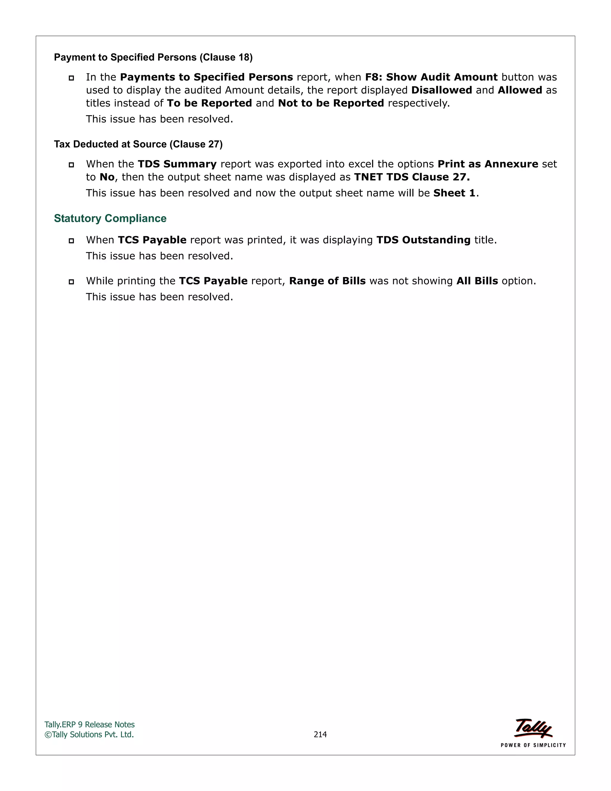 Tally.ERP 9 Release Notes 
©Tally Solutions Pvt. Ltd. 214 
Payment to Specified Persons (Clause 18) 
 In the Payments to Specified Persons report, when F8: Show Audit Amount button was 
used to display the audited Amount details, the report displayed Disallowed and Allowed as 
titles instead of To be Reported and Not to be Reported respectively. 
This issue has been resolved. 
Tax Deducted at Source (Clause 27) 
 When the TDS Summary report was exported into excel the options Print as Annexure set 
to No, then the output sheet name was displayed as TNET TDS Clause 27. 
This issue has been resolved and now the output sheet name will be Sheet 1. 
Statutory Compliance 
 When TCS Payable report was printed, it was displaying TDS Outstanding title. 
This issue has been resolved. 
 While printing the TCS Payable report, Range of Bills was not showing All Bills option. 
This issue has been resolved. 
 