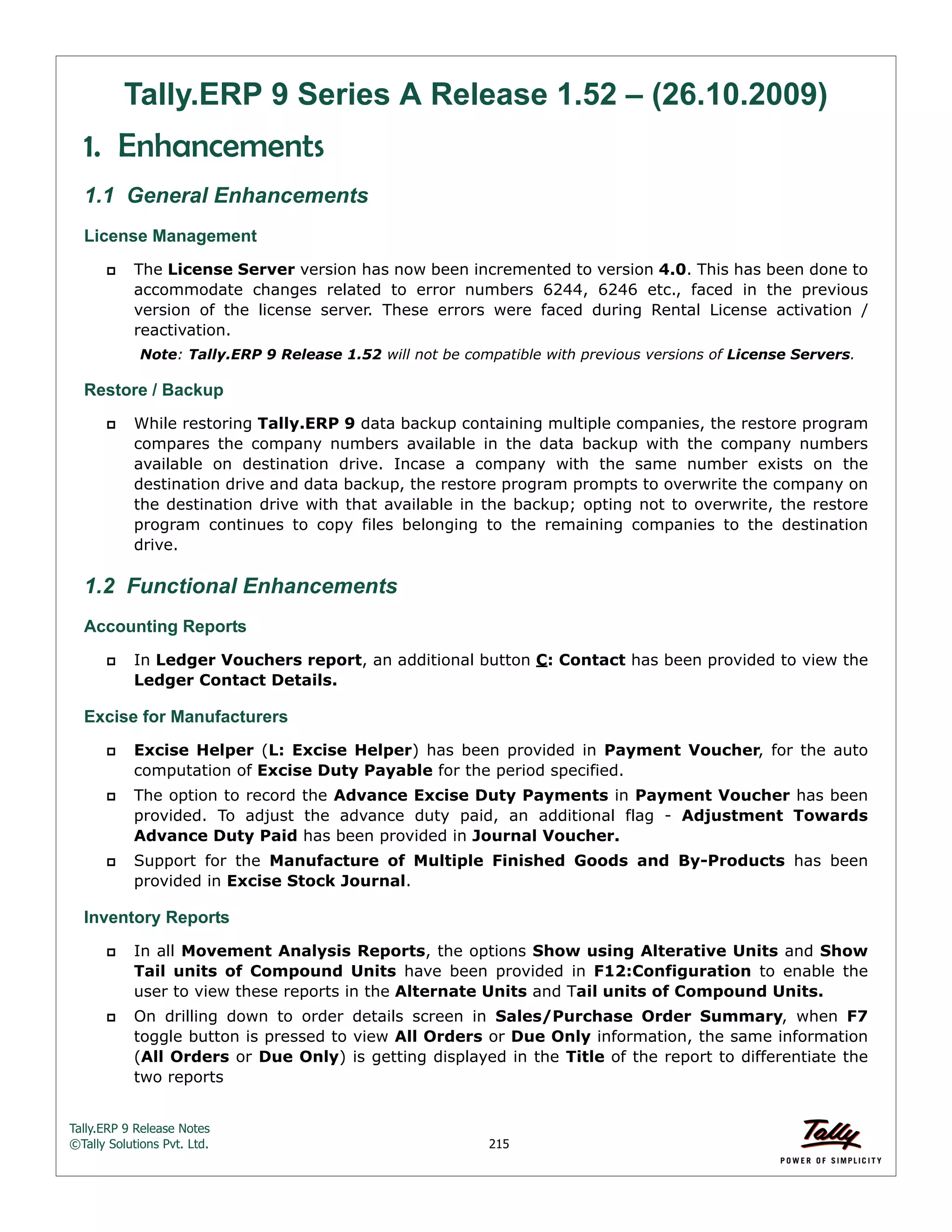 Tally.ERP 9 Release Notes 
©Tally Solutions Pvt. Ltd. 215 
Tally.ERP 9 Series A Release 1.52 – (26.10.2009) 
1. Enhancements 
1.1 General Enhancements 
License Management 
 The License Server version has now been incremented to version 4.0. This has been done to 
accommodate changes related to error numbers 6244, 6246 etc., faced in the previous 
version of the license server. These errors were faced during Rental License activation / 
reactivation. 
Note: Tally.ERP 9 Release 1.52 will not be compatible with previous versions of License Servers. 
Restore / Backup 
 While restoring Tally.ERP 9 data backup containing multiple companies, the restore program 
compares the company numbers available in the data backup with the company numbers 
available on destination drive. Incase a company with the same number exists on the 
destination drive and data backup, the restore program prompts to overwrite the company on 
the destination drive with that available in the backup; opting not to overwrite, the restore 
program continues to copy files belonging to the remaining companies to the destination 
drive. 
1.2 Functional Enhancements 
Accounting Reports 
 In Ledger Vouchers report, an additional button C: Contact has been provided to view the 
Ledger Contact Details. 
Excise for Manufacturers 
 Excise Helper (L: Excise Helper) has been provided in Payment Voucher, for the auto 
computation of Excise Duty Payable for the period specified. 
 The option to record the Advance Excise Duty Payments in Payment Voucher has been 
provided. To adjust the advance duty paid, an additional flag - Adjustment Towards 
Advance Duty Paid has been provided in Journal Voucher. 
 Support for the Manufacture of Multiple Finished Goods and By-Products has been 
provided in Excise Stock Journal. 
Inventory Reports 
 In all Movement Analysis Reports, the options Show using Alterative Units and Show 
Tail units of Compound Units have been provided in F12:Configuration to enable the 
user to view these reports in the Alternate Units and Tail units of Compound Units. 
 On drilling down to order details screen in Sales/Purchase Order Summary, when F7 
toggle button is pressed to view All Orders or Due Only information, the same information 
(All Orders or Due Only) is getting displayed in the Title of the report to differentiate the 
two reports 
 