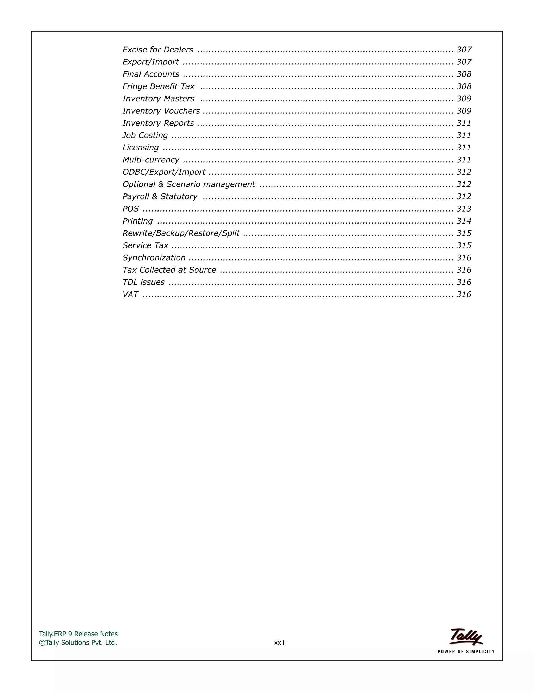 Tally.ERP 9 Release Notes 
©Tally Solutions Pvt. Ltd. xxii 
Excise for Dealers .......................................................................................... 307 
Export/Import ............................................................................................... 307 
Final Accounts ............................................................................................... 308 
Fringe Benefit Tax ......................................................................................... 308 
Inventory Masters ......................................................................................... 309 
Inventory Vouchers ........................................................................................ 309 
Inventory Reports .......................................................................................... 311 
Job Costing ................................................................................................... 311 
Licensing ...................................................................................................... 311 
Multi-currency ............................................................................................... 311 
ODBC/Export/Import ...................................................................................... 312 
Optional & Scenario management .................................................................... 312 
Payroll & Statutory ........................................................................................ 312 
POS ............................................................................................................. 313 
Printing ........................................................................................................ 314 
Rewrite/Backup/Restore/Split .......................................................................... 315 
Service Tax ................................................................................................... 315 
Synchronization ............................................................................................. 316 
Tax Collected at Source .................................................................................. 316 
TDL issues .................................................................................................... 316 
VAT ............................................................................................................. 316 
 