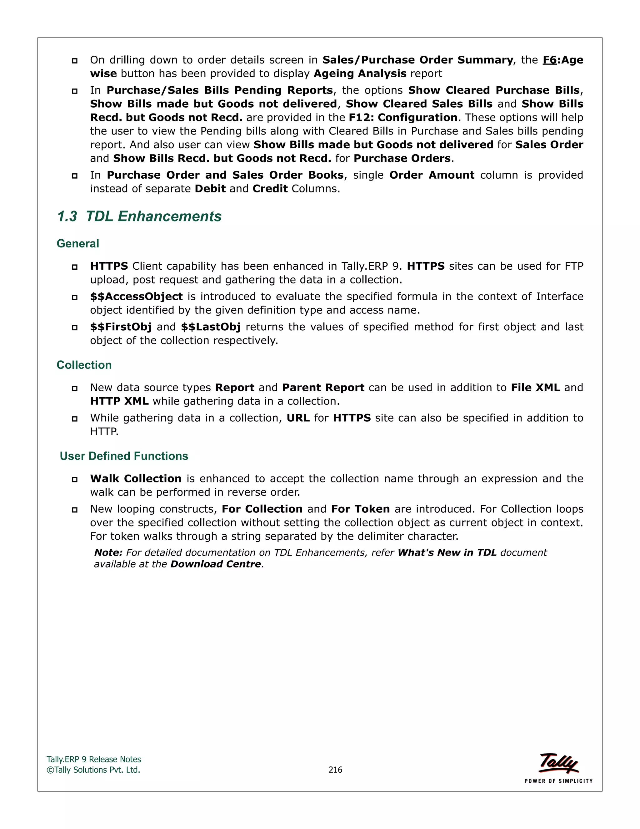 Tally.ERP 9 Release Notes 
©Tally Solutions Pvt. Ltd. 216 
 On drilling down to order details screen in Sales/Purchase Order Summary, the F6:Age 
wise button has been provided to display Ageing Analysis report 
 In Purchase/Sales Bills Pending Reports, the options Show Cleared Purchase Bills, 
Show Bills made but Goods not delivered, Show Cleared Sales Bills and Show Bills 
Recd. but Goods not Recd. are provided in the F12: Configuration. These options will help 
the user to view the Pending bills along with Cleared Bills in Purchase and Sales bills pending 
report. And also user can view Show Bills made but Goods not delivered for Sales Order 
and Show Bills Recd. but Goods not Recd. for Purchase Orders. 
 In Purchase Order and Sales Order Books, single Order Amount column is provided 
instead of separate Debit and Credit Columns. 
1.3 TDL Enhancements 
General 
 HTTPS Client capability has been enhanced in Tally.ERP 9. HTTPS sites can be used for FTP 
upload, post request and gathering the data in a collection. 
 $$AccessObject is introduced to evaluate the specified formula in the context of Interface 
object identified by the given definition type and access name. 
 $$FirstObj and $$LastObj returns the values of specified method for first object and last 
object of the collection respectively. 
Collection 
 New data source types Report and Parent Report can be used in addition to File XML and 
HTTP XML while gathering data in a collection. 
 While gathering data in a collection, URL for HTTPS site can also be specified in addition to 
HTTP. 
User Defined Functions 
 Walk Collection is enhanced to accept the collection name through an expression and the 
walk can be performed in reverse order. 
 New looping constructs, For Collection and For Token are introduced. For Collection loops 
over the specified collection without setting the collection object as current object in context. 
For token walks through a string separated by the delimiter character. 
Note: For detailed documentation on TDL Enhancements, refer What's New in TDL document 
available at the Download Centre. 
 