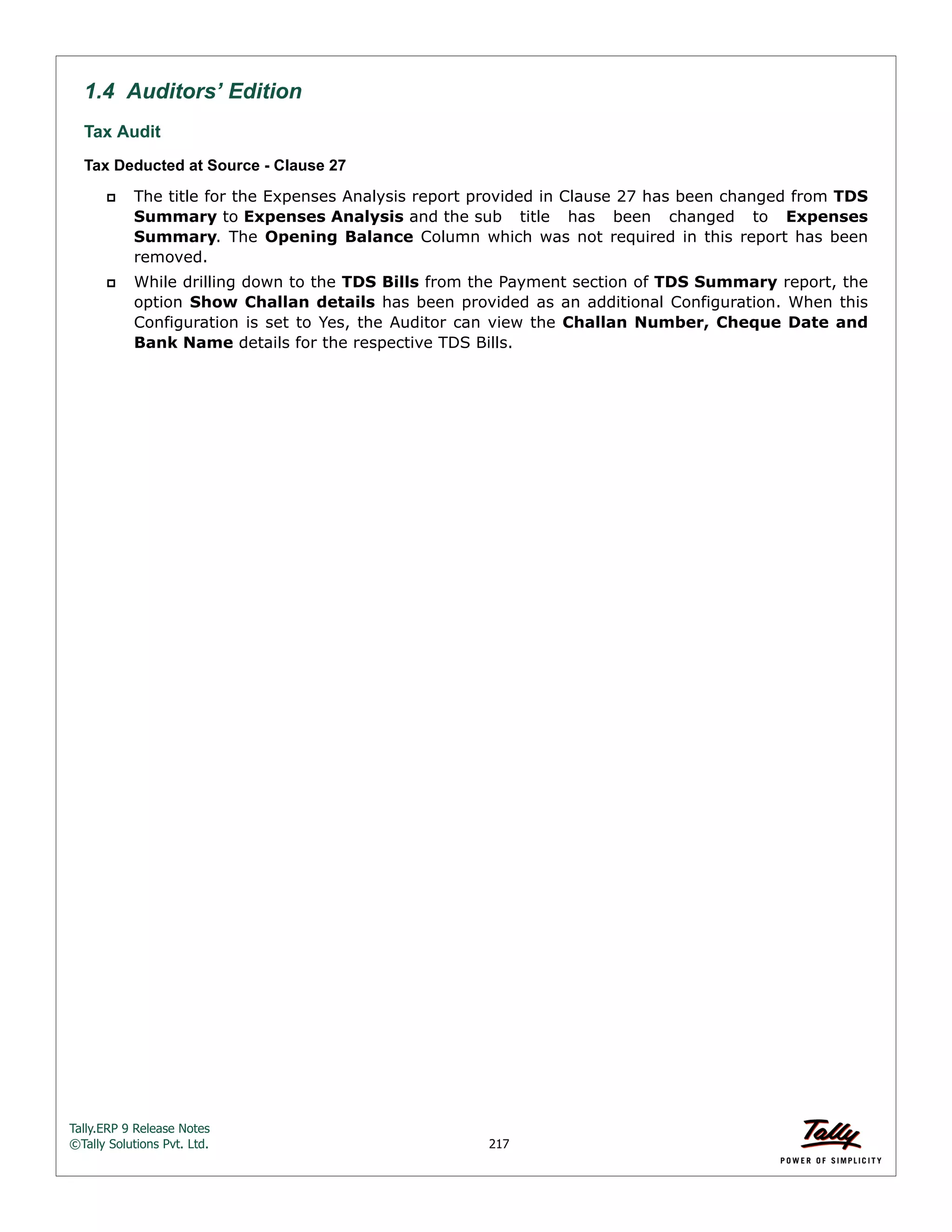 Tally.ERP 9 Release Notes 
©Tally Solutions Pvt. Ltd. 217 
1.4 Auditors’ Edition 
Tax Audit 
Tax Deducted at Source - Clause 27 
 The title for the Expenses Analysis report provided in Clause 27 has been changed from TDS 
Summary to Expenses Analysis and the sub title has been changed to Expenses 
Summary. The Opening Balance Column which was not required in this report has been 
removed. 
 While drilling down to the TDS Bills from the Payment section of TDS Summary report, the 
option Show Challan details has been provided as an additional Configuration. When this 
Configuration is set to Yes, the Auditor can view the Challan Number, Cheque Date and 
Bank Name details for the respective TDS Bills. 
 