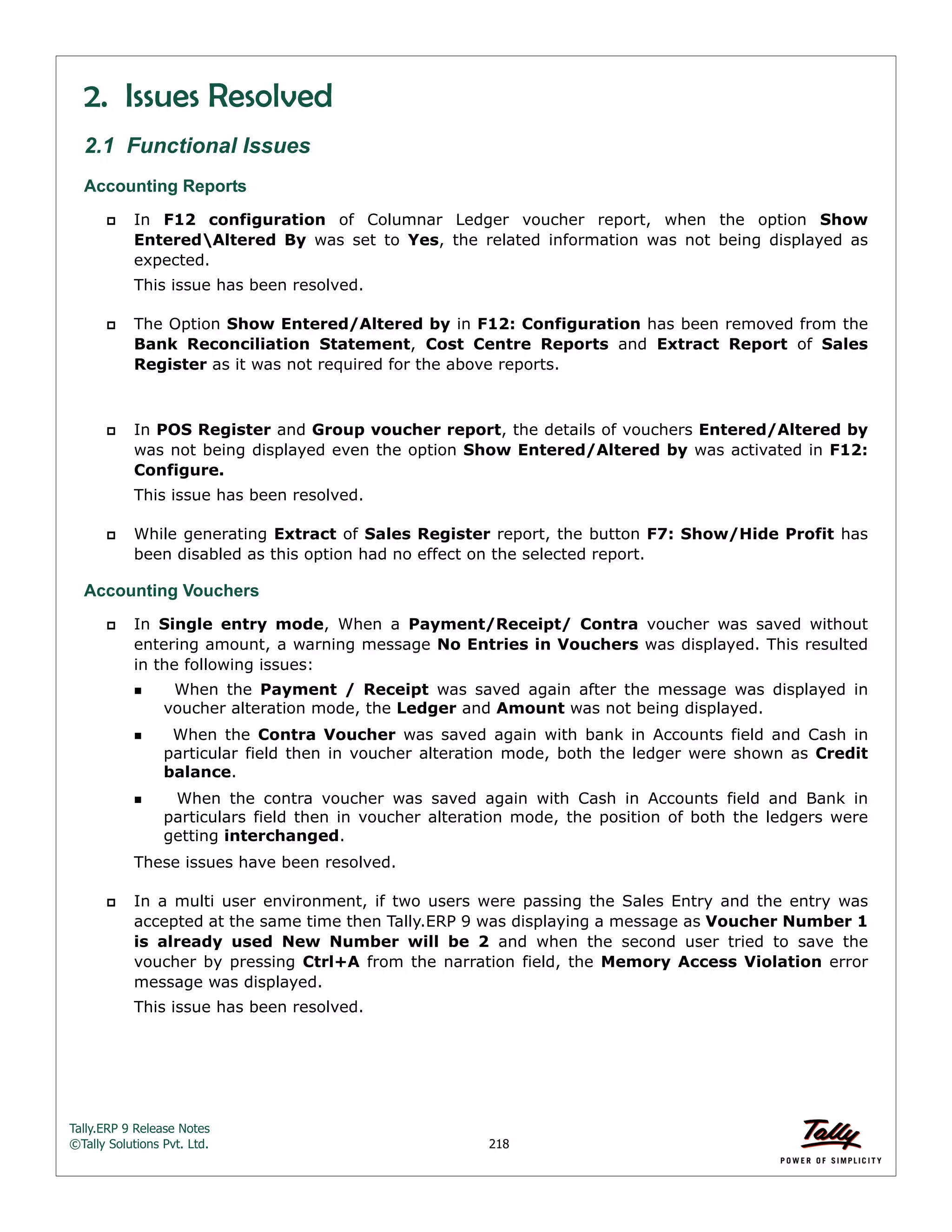 Tally.ERP 9 Release Notes 
©Tally Solutions Pvt. Ltd. 218 
2. Issues Resolved 
2.1 Functional Issues 
Accounting Reports 
 In F12 configuration of Columnar Ledger voucher report, when the option Show 
EnteredAltered By was set to Yes, the related information was not being displayed as 
expected. 
This issue has been resolved. 
 The Option Show Entered/Altered by in F12: Configuration has been removed from the 
Bank Reconciliation Statement, Cost Centre Reports and Extract Report of Sales 
Register as it was not required for the above reports. 
 In POS Register and Group voucher report, the details of vouchers Entered/Altered by 
was not being displayed even the option Show Entered/Altered by was activated in F12: 
Configure. 
This issue has been resolved. 
 While generating Extract of Sales Register report, the button F7: Show/Hide Profit has 
been disabled as this option had no effect on the selected report. 
Accounting Vouchers 
 In Single entry mode, When a Payment/Receipt/ Contra voucher was saved without 
entering amount, a warning message No Entries in Vouchers was displayed. This resulted 
in the following issues: 
  When the Payment / Receipt was saved again after the message was displayed in 
voucher alteration mode, the Ledger and Amount was not being displayed. 
  When the Contra Voucher was saved again with bank in Accounts field and Cash in 
particular field then in voucher alteration mode, both the ledger were shown as Credit 
balance. 
  When the contra voucher was saved again with Cash in Accounts field and Bank in 
particulars field then in voucher alteration mode, the position of both the ledgers were 
getting interchanged. 
These issues have been resolved. 
 In a multi user environment, if two users were passing the Sales Entry and the entry was 
accepted at the same time then Tally.ERP 9 was displaying a message as Voucher Number 1 
is already used New Number will be 2 and when the second user tried to save the 
voucher by pressing Ctrl+A from the narration field, the Memory Access Violation error 
message was displayed. 
This issue has been resolved. 
 