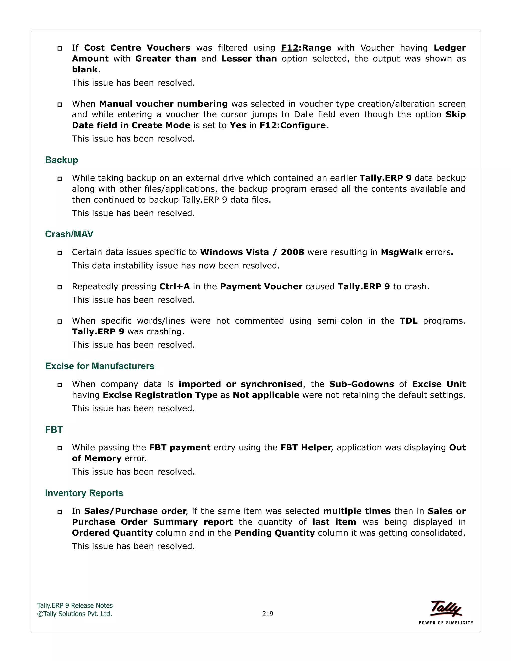 Tally.ERP 9 Release Notes 
©Tally Solutions Pvt. Ltd. 219 
 If Cost Centre Vouchers was filtered using F12:Range with Voucher having Ledger 
Amount with Greater than and Lesser than option selected, the output was shown as 
blank. 
This issue has been resolved. 
 When Manual voucher numbering was selected in voucher type creation/alteration screen 
and while entering a voucher the cursor jumps to Date field even though the option Skip 
Date field in Create Mode is set to Yes in F12:Configure. 
This issue has been resolved. 
Backup 
 While taking backup on an external drive which contained an earlier Tally.ERP 9 data backup 
along with other files/applications, the backup program erased all the contents available and 
then continued to backup Tally.ERP 9 data files. 
This issue has been resolved. 
Crash/MAV 
 Certain data issues specific to Windows Vista / 2008 were resulting in MsgWalk errors. 
This data instability issue has now been resolved. 
 Repeatedly pressing Ctrl+A in the Payment Voucher caused Tally.ERP 9 to crash. 
This issue has been resolved. 
 When specific words/lines were not commented using semi-colon in the TDL programs, 
Tally.ERP 9 was crashing. 
This issue has been resolved. 
Excise for Manufacturers 
 When company data is imported or synchronised, the Sub-Godowns of Excise Unit 
having Excise Registration Type as Not applicable were not retaining the default settings. 
This issue has been resolved. 
FBT 
 While passing the FBT payment entry using the FBT Helper, application was displaying Out 
of Memory error. 
This issue has been resolved. 
Inventory Reports 
 In Sales/Purchase order, if the same item was selected multiple times then in Sales or 
Purchase Order Summary report the quantity of last item was being displayed in 
Ordered Quantity column and in the Pending Quantity column it was getting consolidated. 
This issue has been resolved. 
 
