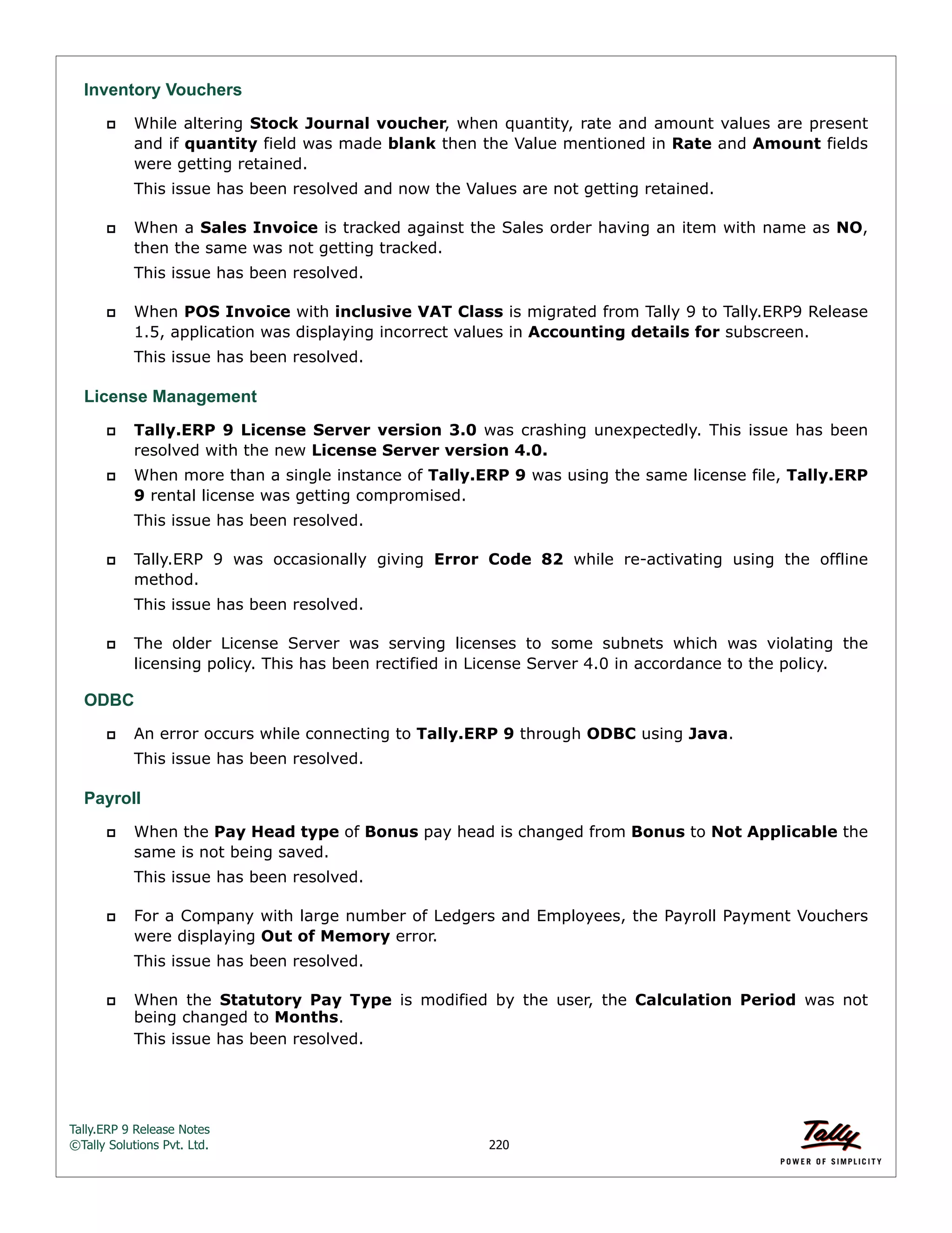 Tally.ERP 9 Release Notes 
©Tally Solutions Pvt. Ltd. 220 
Inventory Vouchers 
 While altering Stock Journal voucher, when quantity, rate and amount values are present 
and if quantity field was made blank then the Value mentioned in Rate and Amount fields 
were getting retained. 
This issue has been resolved and now the Values are not getting retained. 
 When a Sales Invoice is tracked against the Sales order having an item with name as NO, 
then the same was not getting tracked. 
This issue has been resolved. 
 When POS Invoice with inclusive VAT Class is migrated from Tally 9 to Tally.ERP9 Release 
1.5, application was displaying incorrect values in Accounting details for subscreen. 
This issue has been resolved. 
License Management 
 Tally.ERP 9 License Server version 3.0 was crashing unexpectedly. This issue has been 
resolved with the new License Server version 4.0. 
 When more than a single instance of Tally.ERP 9 was using the same license file, Tally.ERP 
9 rental license was getting compromised. 
This issue has been resolved. 
 Tally.ERP 9 was occasionally giving Error Code 82 while re-activating using the offline 
method. 
This issue has been resolved. 
 The older License Server was serving licenses to some subnets which was violating the 
licensing policy. This has been rectified in License Server 4.0 in accordance to the policy. 
ODBC 
 An error occurs while connecting to Tally.ERP 9 through ODBC using Java. 
This issue has been resolved. 
Payroll 
 When the Pay Head type of Bonus pay head is changed from Bonus to Not Applicable the 
same is not being saved. 
This issue has been resolved. 
 For a Company with large number of Ledgers and Employees, the Payroll Payment Vouchers 
were displaying Out of Memory error. 
This issue has been resolved. 
 When the Statutory Pay Type is modified by the user, the Calculation Period was not 
being changed to Months. 
This issue has been resolved. 
 