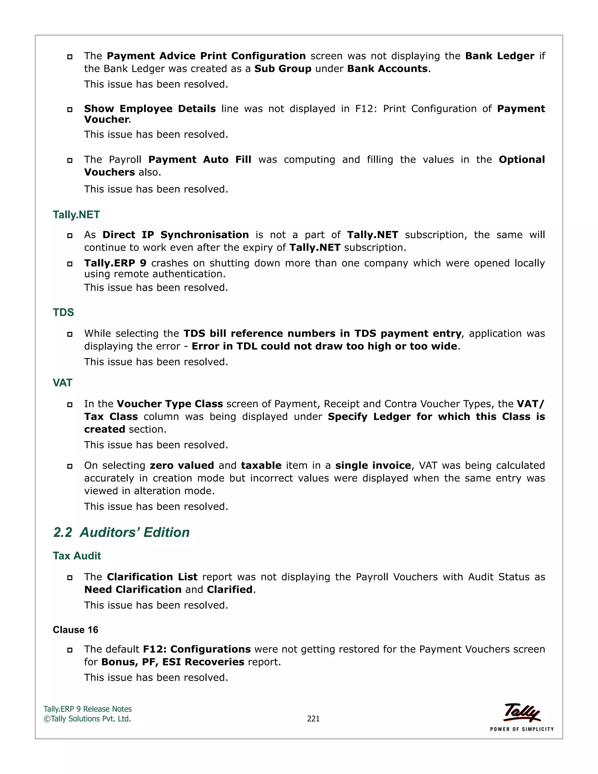 Tally.ERP 9 Release Notes 
©Tally Solutions Pvt. Ltd. 221 
 The Payment Advice Print Configuration screen was not displaying the Bank Ledger if 
the Bank Ledger was created as a Sub Group under Bank Accounts. 
This issue has been resolved. 
 Show Employee Details line was not displayed in F12: Print Configuration of Payment 
Voucher. 
This issue has been resolved. 
 The Payroll Payment Auto Fill was computing and filling the values in the Optional 
Vouchers also. 
This issue has been resolved. 
Tally.NET 
 As Direct IP Synchronisation is not a part of Tally.NET subscription, the same will 
continue to work even after the expiry of Tally.NET subscription. 
 Tally.ERP 9 crashes on shutting down more than one company which were opened locally 
using remote authentication. 
This issue has been resolved. 
TDS 
 While selecting the TDS bill reference numbers in TDS payment entry, application was 
displaying the error - Error in TDL could not draw too high or too wide. 
This issue has been resolved. 
VAT 
 In the Voucher Type Class screen of Payment, Receipt and Contra Voucher Types, the VAT/ 
Tax Class column was being displayed under Specify Ledger for which this Class is 
created section. 
This issue has been resolved. 
 On selecting zero valued and taxable item in a single invoice, VAT was being calculated 
accurately in creation mode but incorrect values were displayed when the same entry was 
viewed in alteration mode. 
This issue has been resolved. 
2.2 Auditors’ Edition 
Tax Audit 
 The Clarification List report was not displaying the Payroll Vouchers with Audit Status as 
Need Clarification and Clarified. 
This issue has been resolved. 
Clause 16 
 The default F12: Configurations were not getting restored for the Payment Vouchers screen 
for Bonus, PF, ESI Recoveries report. 
This issue has been resolved. 
 