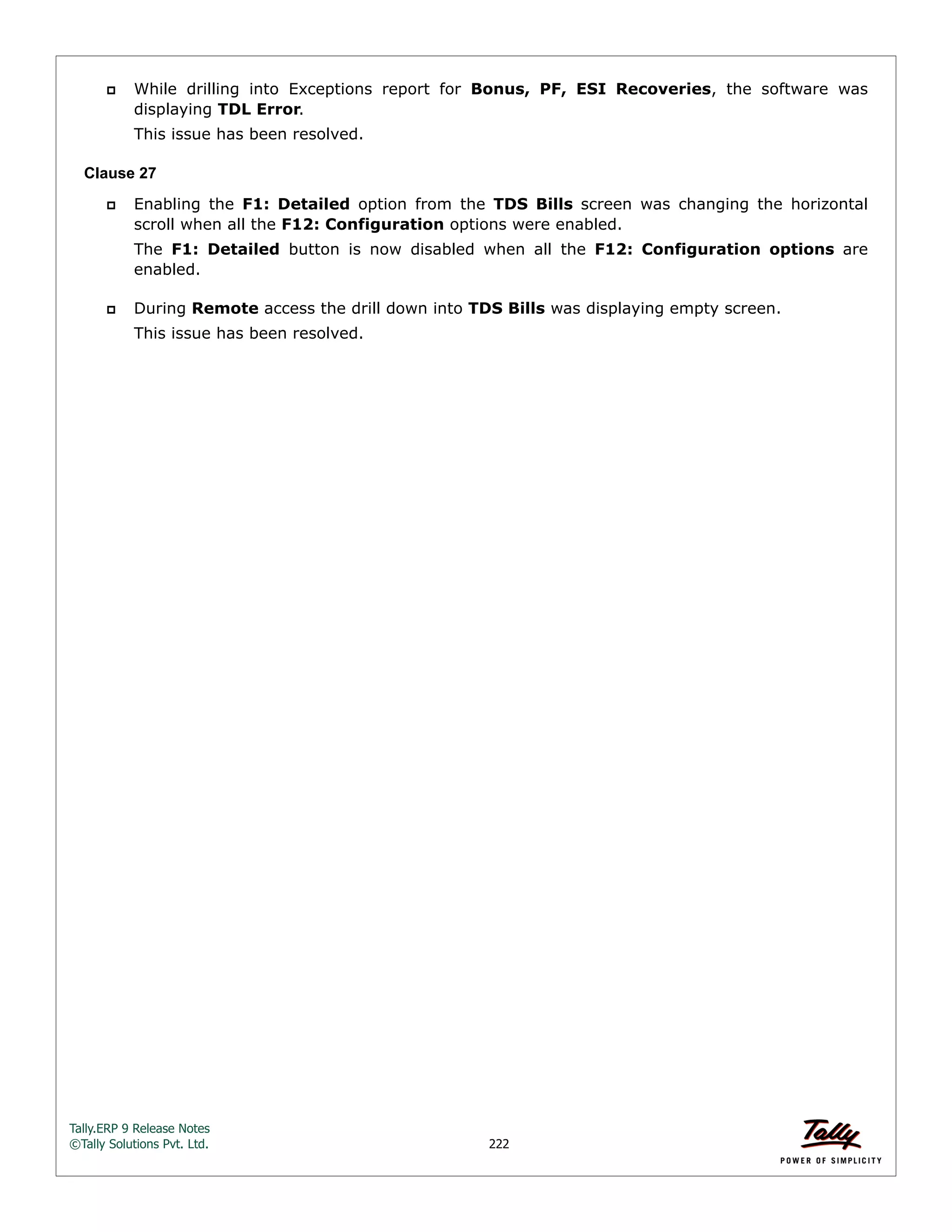 Tally.ERP 9 Release Notes 
©Tally Solutions Pvt. Ltd. 222 
 While drilling into Exceptions report for Bonus, PF, ESI Recoveries, the software was 
displaying TDL Error. 
This issue has been resolved. 
Clause 27 
 Enabling the F1: Detailed option from the TDS Bills screen was changing the horizontal 
scroll when all the F12: Configuration options were enabled. 
The F1: Detailed button is now disabled when all the F12: Configuration options are 
enabled. 
 During Remote access the drill down into TDS Bills was displaying empty screen. 
This issue has been resolved. 
 