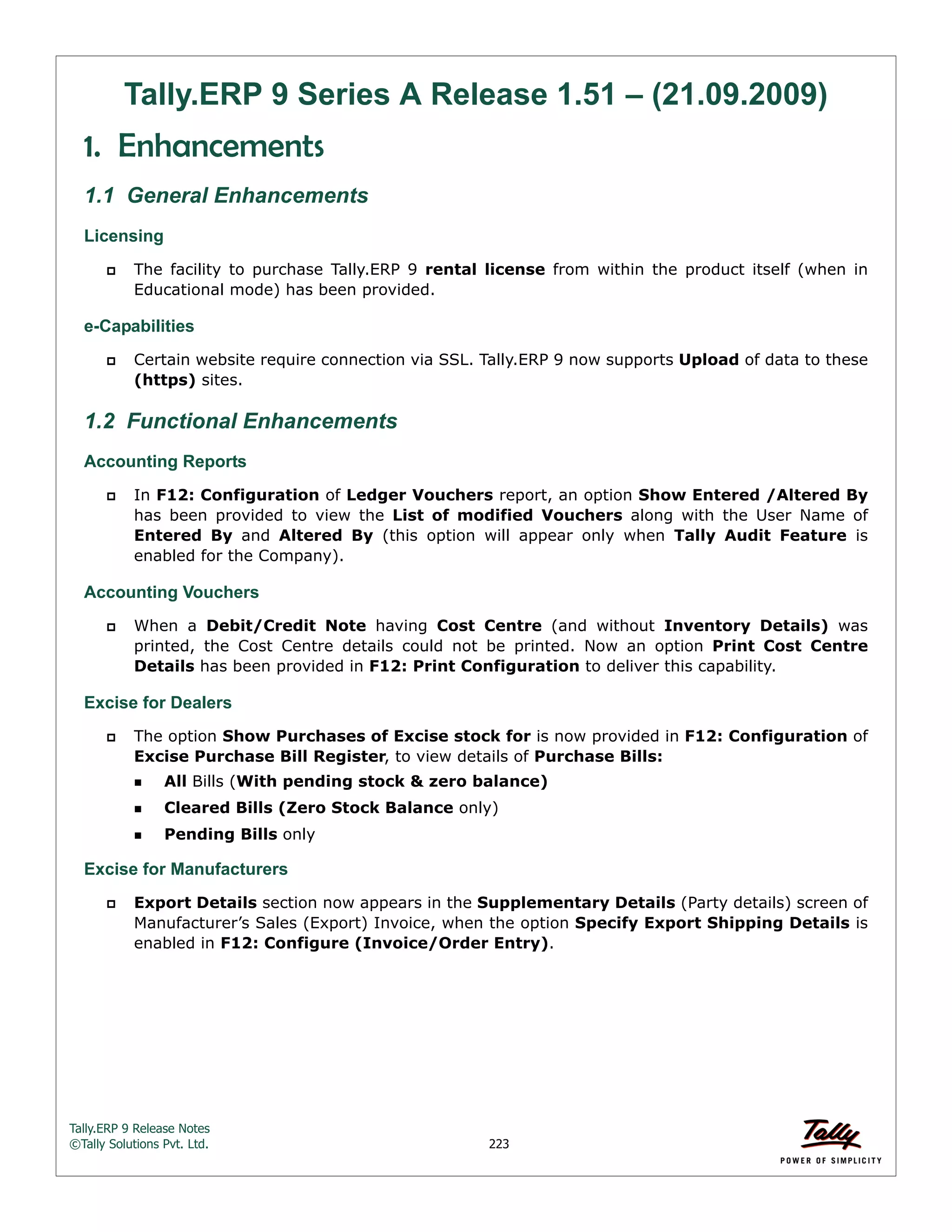 Tally.ERP 9 Release Notes 
©Tally Solutions Pvt. Ltd. 223 
Tally.ERP 9 Series A Release 1.51 – (21.09.2009) 
1. Enhancements 
1.1 General Enhancements 
Licensing 
 The facility to purchase Tally.ERP 9 rental license from within the product itself (when in 
Educational mode) has been provided. 
e-Capabilities 
 Certain website require connection via SSL. Tally.ERP 9 now supports Upload of data to these 
(https) sites. 
1.2 Functional Enhancements 
Accounting Reports 
 In F12: Configuration of Ledger Vouchers report, an option Show Entered /Altered By 
has been provided to view the List of modified Vouchers along with the User Name of 
Entered By and Altered By (this option will appear only when Tally Audit Feature is 
enabled for the Company). 
Accounting Vouchers 
 When a Debit/Credit Note having Cost Centre (and without Inventory Details) was 
printed, the Cost Centre details could not be printed. Now an option Print Cost Centre 
Details has been provided in F12: Print Configuration to deliver this capability. 
Excise for Dealers 
 The option Show Purchases of Excise stock for is now provided in F12: Configuration of 
Excise Purchase Bill Register, to view details of Purchase Bills: 
All Bills (With pending stock & zero balance) 
Cleared Bills (Zero Stock Balance only) 
Pending Bills only 
Excise for Manufacturers 
 Export Details section now appears in the Supplementary Details (Party details) screen of 
Manufacturer’s Sales (Export) Invoice, when the option Specify Export Shipping Details is 
enabled in F12: Configure (Invoice/Order Entry). 
 