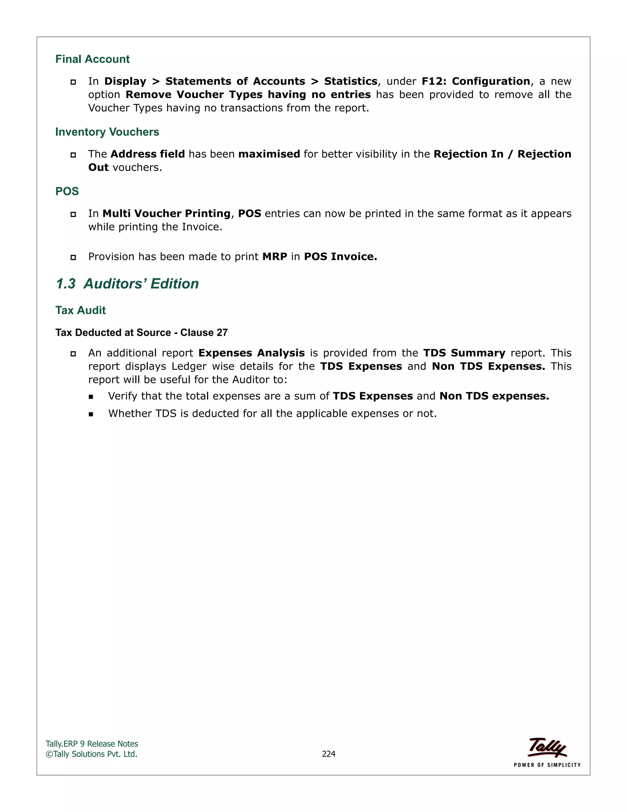 Tally.ERP 9 Release Notes 
©Tally Solutions Pvt. Ltd. 224 
Final Account 
 In Display > Statements of Accounts > Statistics, under F12: Configuration, a new 
option Remove Voucher Types having no entries has been provided to remove all the 
Voucher Types having no transactions from the report. 
Inventory Vouchers 
 The Address field has been maximised for better visibility in the Rejection In / Rejection 
Out vouchers. 
POS 
 In Multi Voucher Printing, POS entries can now be printed in the same format as it appears 
while printing the Invoice. 
 Provision has been made to print MRP in POS Invoice. 
1.3 Auditors’ Edition 
Tax Audit 
Tax Deducted at Source - Clause 27 
 An additional report Expenses Analysis is provided from the TDS Summary report. This 
report displays Ledger wise details for the TDS Expenses and Non TDS Expenses. This 
report will be useful for the Auditor to: 
Verify that the total expenses are a sum of TDS Expenses and Non TDS expenses. 
Whether TDS is deducted for all the applicable expenses or not. 
 