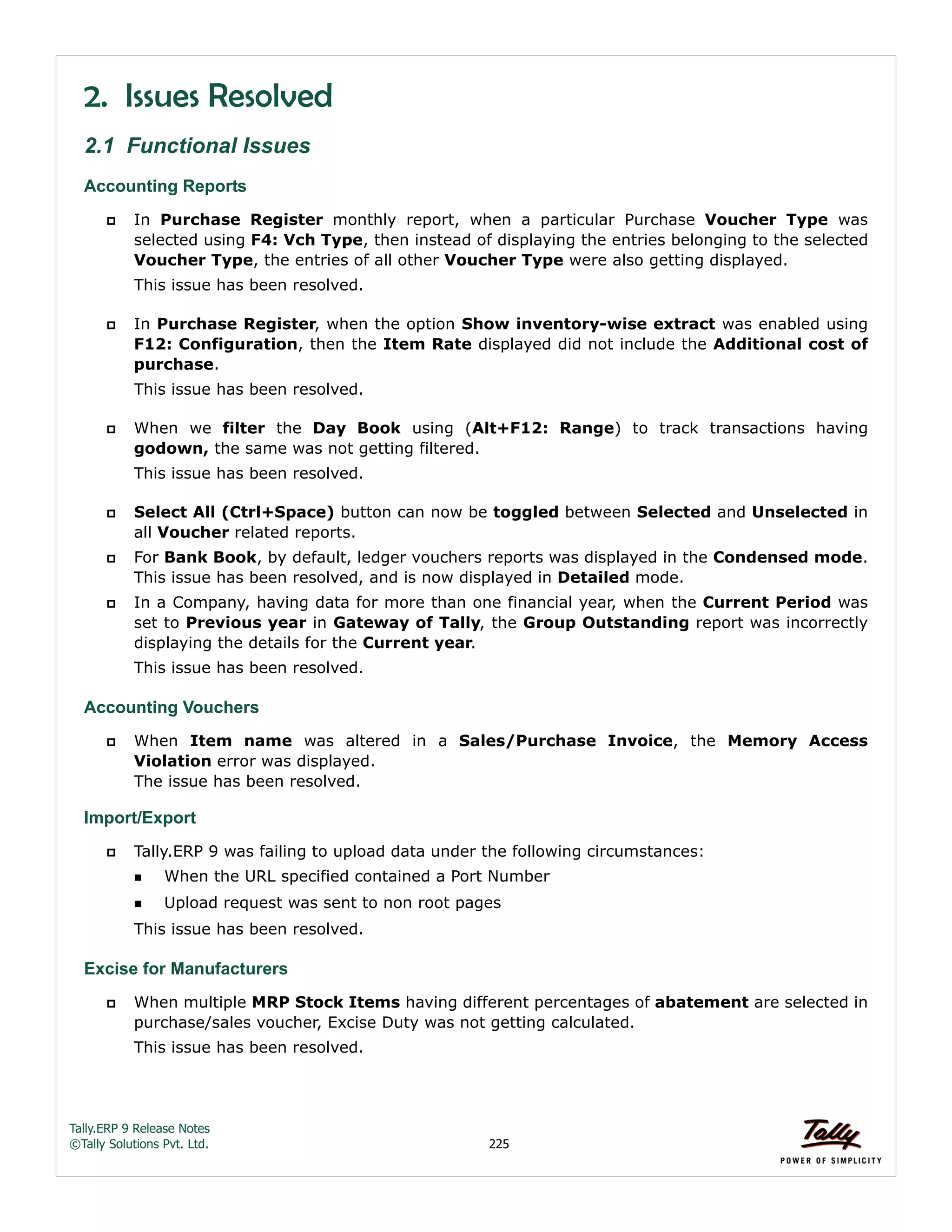 Tally.ERP 9 Release Notes 
©Tally Solutions Pvt. Ltd. 225 
2. Issues Resolved 
2.1 Functional Issues 
Accounting Reports 
 In Purchase Register monthly report, when a particular Purchase Voucher Type was 
selected using F4: Vch Type, then instead of displaying the entries belonging to the selected 
Voucher Type, the entries of all other Voucher Type were also getting displayed. 
This issue has been resolved. 
 In Purchase Register, when the option Show inventory-wise extract was enabled using 
F12: Configuration, then the Item Rate displayed did not include the Additional cost of 
purchase. 
This issue has been resolved. 
 When we filter the Day Book using (Alt+F12: Range) to track transactions having 
godown, the same was not getting filtered. 
This issue has been resolved. 
 Select All (Ctrl+Space) button can now be toggled between Selected and Unselected in 
all Voucher related reports. 
 For Bank Book, by default, ledger vouchers reports was displayed in the Condensed mode. 
This issue has been resolved, and is now displayed in Detailed mode. 
 In a Company, having data for more than one financial year, when the Current Period was 
set to Previous year in Gateway of Tally, the Group Outstanding report was incorrectly 
displaying the details for the Current year. 
This issue has been resolved. 
Accounting Vouchers 
 When Item name was altered in a Sales/Purchase Invoice, the Memory Access 
Violation error was displayed. 
The issue has been resolved. 
Import/Export 
 Tally.ERP 9 was failing to upload data under the following circumstances: 
When the URL specified contained a Port Number 
Upload request was sent to non root pages 
This issue has been resolved. 
Excise for Manufacturers 
 When multiple MRP Stock Items having different percentages of abatement are selected in 
purchase/sales voucher, Excise Duty was not getting calculated. 
This issue has been resolved. 
 