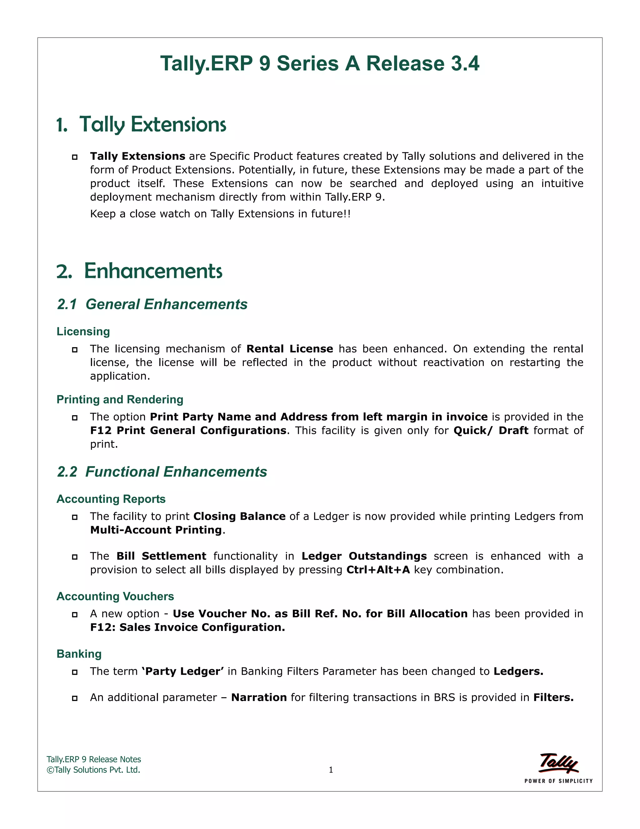 Tally.ERP 9 Release Notes 
©Tally Solutions Pvt. Ltd. 1 
Tally.ERP 9 Series A Release 3.4 
1. Tally Extensions 
 Tally Extensions are Specific Product features created by Tally solutions and delivered in the 
form of Product Extensions. Potentially, in future, these Extensions may be made a part of the 
product itself. These Extensions can now be searched and deployed using an intuitive 
deployment mechanism directly from within Tally.ERP 9. 
Keep a close watch on Tally Extensions in future!! 
2. Enhancements 
2.1 General Enhancements 
Licensing 
 The licensing mechanism of Rental License has been enhanced. On extending the rental 
license, the license will be reflected in the product without reactivation on restarting the 
application. 
Printing and Rendering 
 The option Print Party Name and Address from left margin in invoice is provided in the 
F12 Print General Configurations. This facility is given only for Quick/ Draft format of 
print. 
2.2 Functional Enhancements 
Accounting Reports 
 The facility to print Closing Balance of a Ledger is now provided while printing Ledgers from 
Multi-Account Printing. 
 The Bill Settlement functionality in Ledger Outstandings screen is enhanced with a 
provision to select all bills displayed by pressing Ctrl+Alt+A key combination. 
Accounting Vouchers 
 A new option - Use Voucher No. as Bill Ref. No. for Bill Allocation has been provided in 
F12: Sales Invoice Configuration. 
Banking 
 The term ‘Party Ledger’ in Banking Filters Parameter has been changed to Ledgers. 
 An additional parameter – Narration for filtering transactions in BRS is provided in Filters. 
 