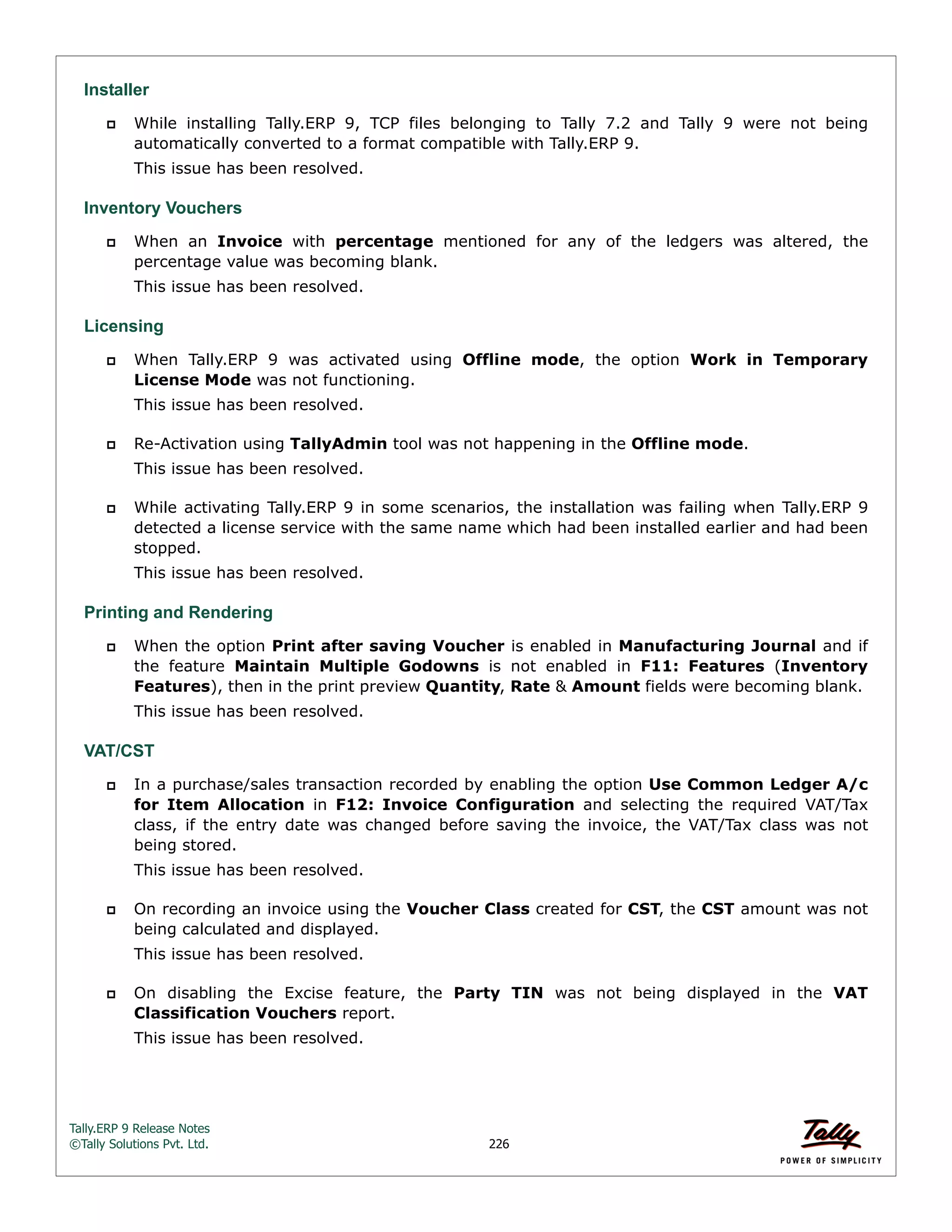 Tally.ERP 9 Release Notes 
©Tally Solutions Pvt. Ltd. 226 
Installer 
 While installing Tally.ERP 9, TCP files belonging to Tally 7.2 and Tally 9 were not being 
automatically converted to a format compatible with Tally.ERP 9. 
This issue has been resolved. 
Inventory Vouchers 
 When an Invoice with percentage mentioned for any of the ledgers was altered, the 
percentage value was becoming blank. 
This issue has been resolved. 
Licensing 
 When Tally.ERP 9 was activated using Offline mode, the option Work in Temporary 
License Mode was not functioning. 
This issue has been resolved. 
 Re-Activation using TallyAdmin tool was not happening in the Offline mode. 
This issue has been resolved. 
 While activating Tally.ERP 9 in some scenarios, the installation was failing when Tally.ERP 9 
detected a license service with the same name which had been installed earlier and had been 
stopped. 
This issue has been resolved. 
Printing and Rendering 
 When the option Print after saving Voucher is enabled in Manufacturing Journal and if 
the feature Maintain Multiple Godowns is not enabled in F11: Features (Inventory 
Features), then in the print preview Quantity, Rate & Amount fields were becoming blank. 
This issue has been resolved. 
VAT/CST 
 In a purchase/sales transaction recorded by enabling the option Use Common Ledger A/c 
for Item Allocation in F12: Invoice Configuration and selecting the required VAT/Tax 
class, if the entry date was changed before saving the invoice, the VAT/Tax class was not 
being stored. 
This issue has been resolved. 
 On recording an invoice using the Voucher Class created for CST, the CST amount was not 
being calculated and displayed. 
This issue has been resolved. 
 On disabling the Excise feature, the Party TIN was not being displayed in the VAT 
Classification Vouchers report. 
This issue has been resolved. 
 