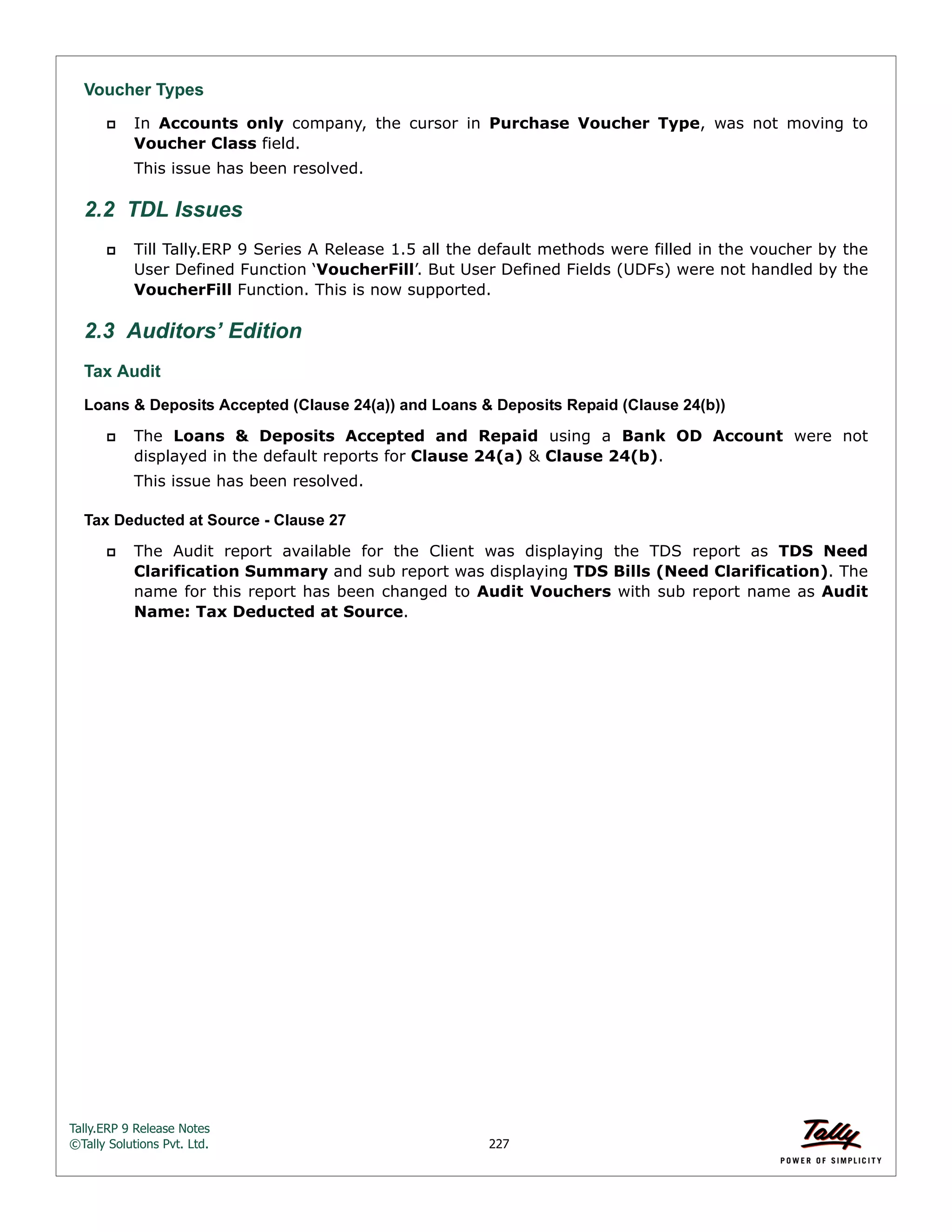 Tally.ERP 9 Release Notes 
©Tally Solutions Pvt. Ltd. 227 
Voucher Types 
 In Accounts only company, the cursor in Purchase Voucher Type, was not moving to 
Voucher Class field. 
This issue has been resolved. 
2.2 TDL Issues 
 Till Tally.ERP 9 Series A Release 1.5 all the default methods were filled in the voucher by the 
User Defined Function ‘VoucherFill’. But User Defined Fields (UDFs) were not handled by the 
VoucherFill Function. This is now supported. 
2.3 Auditors’ Edition 
Tax Audit 
Loans & Deposits Accepted (Clause 24(a)) and Loans & Deposits Repaid (Clause 24(b)) 
 The Loans & Deposits Accepted and Repaid using a Bank OD Account were not 
displayed in the default reports for Clause 24(a) & Clause 24(b). 
This issue has been resolved. 
Tax Deducted at Source - Clause 27 
 The Audit report available for the Client was displaying the TDS report as TDS Need 
Clarification Summary and sub report was displaying TDS Bills (Need Clarification). The 
name for this report has been changed to Audit Vouchers with sub report name as Audit 
Name: Tax Deducted at Source. 
 