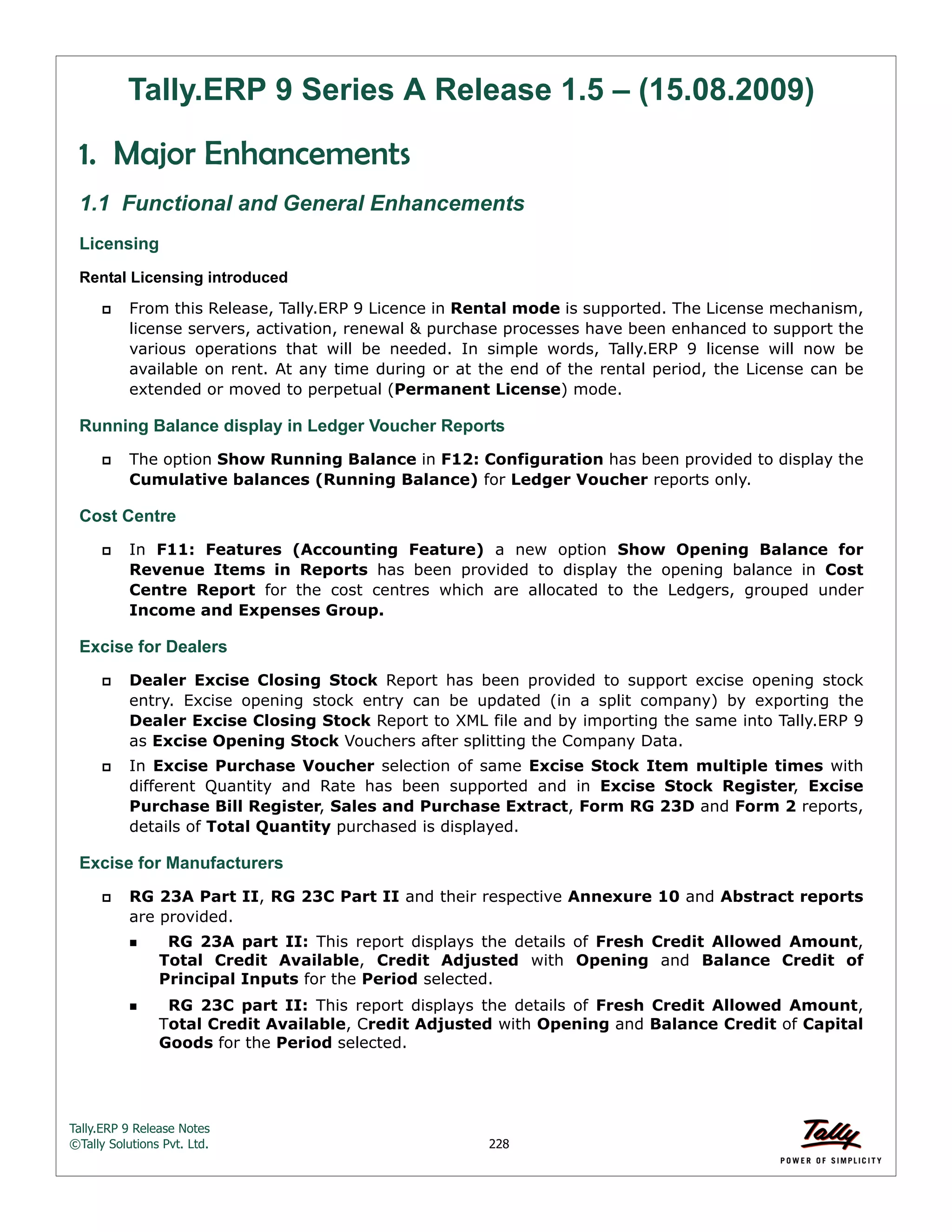 Tally.ERP 9 Release Notes 
©Tally Solutions Pvt. Ltd. 228 
Tally.ERP 9 Series A Release 1.5 – (15.08.2009) 
1. Major Enhancements 
1.1 Functional and General Enhancements 
Licensing 
Rental Licensing introduced 
 From this Release, Tally.ERP 9 Licence in Rental mode is supported. The License mechanism, 
license servers, activation, renewal & purchase processes have been enhanced to support the 
various operations that will be needed. In simple words, Tally.ERP 9 license will now be 
available on rent. At any time during or at the end of the rental period, the License can be 
extended or moved to perpetual (Permanent License) mode. 
Running Balance display in Ledger Voucher Reports 
 The option Show Running Balance in F12: Configuration has been provided to display the 
Cumulative balances (Running Balance) for Ledger Voucher reports only. 
Cost Centre 
 In F11: Features (Accounting Feature) a new option Show Opening Balance for 
Revenue Items in Reports has been provided to display the opening balance in Cost 
Centre Report for the cost centres which are allocated to the Ledgers, grouped under 
Income and Expenses Group. 
Excise for Dealers 
 Dealer Excise Closing Stock Report has been provided to support excise opening stock 
entry. Excise opening stock entry can be updated (in a split company) by exporting the 
Dealer Excise Closing Stock Report to XML file and by importing the same into Tally.ERP 9 
as Excise Opening Stock Vouchers after splitting the Company Data. 
 In Excise Purchase Voucher selection of same Excise Stock Item multiple times with 
different Quantity and Rate has been supported and in Excise Stock Register, Excise 
Purchase Bill Register, Sales and Purchase Extract, Form RG 23D and Form 2 reports, 
details of Total Quantity purchased is displayed. 
Excise for Manufacturers 
 RG 23A Part II, RG 23C Part II and their respective Annexure 10 and Abstract reports 
are provided. 
  RG 23A part II: This report displays the details of Fresh Credit Allowed Amount, 
Total Credit Available, Credit Adjusted with Opening and Balance Credit of 
Principal Inputs for the Period selected. 
  RG 23C part II: This report displays the details of Fresh Credit Allowed Amount, 
Total Credit Available, Credit Adjusted with Opening and Balance Credit of Capital 
Goods for the Period selected. 
 
