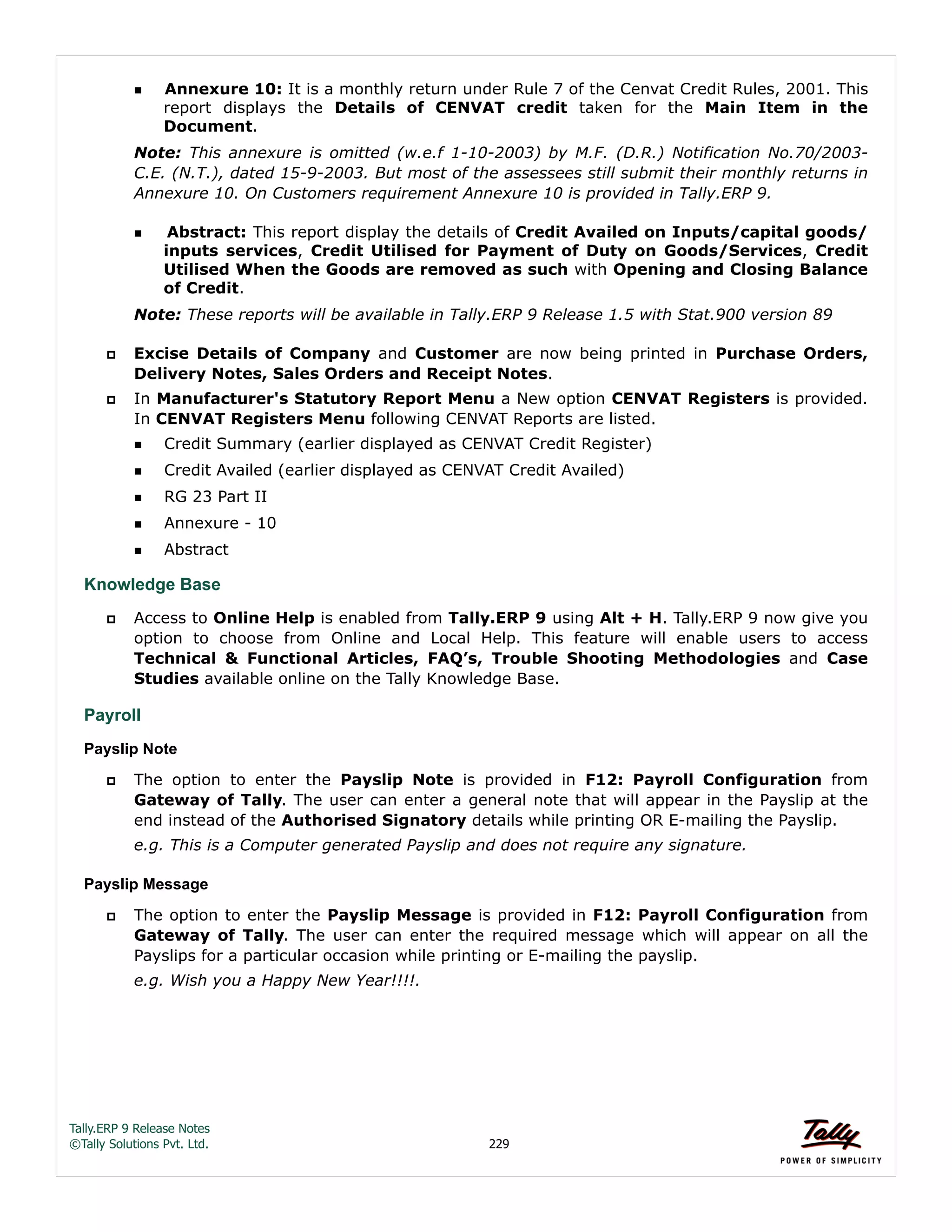 Tally.ERP 9 Release Notes 
©Tally Solutions Pvt. Ltd. 229 
Annexure 10: It is a monthly return under Rule 7 of the Cenvat Credit Rules, 2001. This 
report displays the Details of CENVAT credit taken for the Main Item in the 
Document. 
Note: This annexure is omitted (w.e.f 1-10-2003) by M.F. (D.R.) Notification No.70/2003- 
C.E. (N.T.), dated 15-9-2003. But most of the assessees still submit their monthly returns in 
Annexure 10. On Customers requirement Annexure 10 is provided in Tally.ERP 9. 
Abstract: This report display the details of Credit Availed on Inputs/capital goods/ 
inputs services, Credit Utilised for Payment of Duty on Goods/Services, Credit 
Utilised When the Goods are removed as such with Opening and Closing Balance 
of Credit. 
Note: These reports will be available in Tally.ERP 9 Release 1.5 with Stat.900 version 89 
 Excise Details of Company and Customer are now being printed in Purchase Orders, 
Delivery Notes, Sales Orders and Receipt Notes. 
 In Manufacturer's Statutory Report Menu a New option CENVAT Registers is provided. 
In CENVAT Registers Menu following CENVAT Reports are listed. 
Credit Summary (earlier displayed as CENVAT Credit Register) 
Credit Availed (earlier displayed as CENVAT Credit Availed) 
RG 23 Part II 
Annexure - 10 
Abstract 
Knowledge Base 
 Access to Online Help is enabled from Tally.ERP 9 using Alt + H. Tally.ERP 9 now give you 
option to choose from Online and Local Help. This feature will enable users to access 
Technical & Functional Articles, FAQ’s, Trouble Shooting Methodologies and Case 
Studies available online on the Tally Knowledge Base. 
Payroll 
Payslip Note 
 The option to enter the Payslip Note is provided in F12: Payroll Configuration from 
Gateway of Tally. The user can enter a general note that will appear in the Payslip at the 
end instead of the Authorised Signatory details while printing OR E-mailing the Payslip. 
e.g. This is a Computer generated Payslip and does not require any signature. 
Payslip Message 
 The option to enter the Payslip Message is provided in F12: Payroll Configuration from 
Gateway of Tally. The user can enter the required message which will appear on all the 
Payslips for a particular occasion while printing or E-mailing the payslip. 
e.g. Wish you a Happy New Year!!!!. 
 