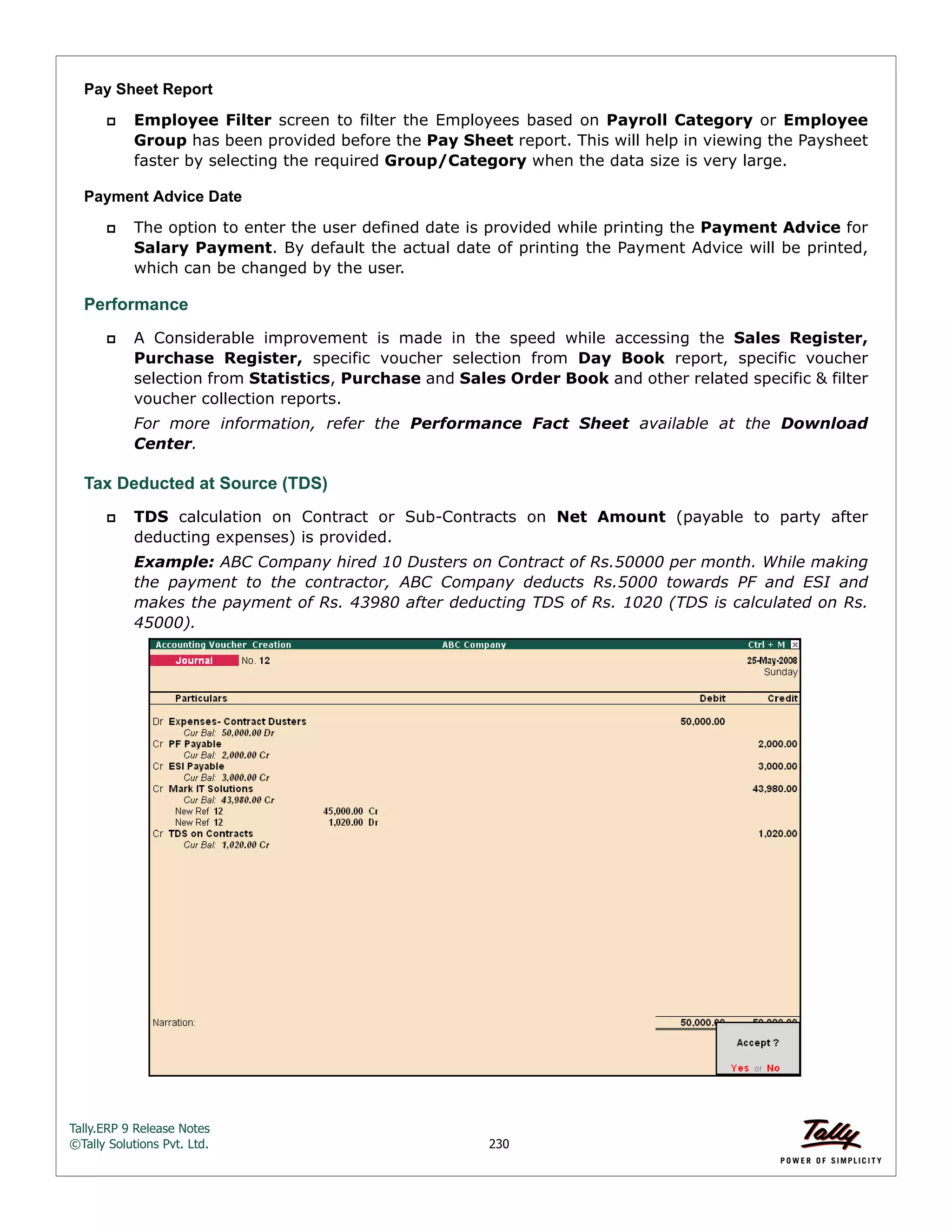 Tally.ERP 9 Release Notes 
©Tally Solutions Pvt. Ltd. 230 
Pay Sheet Report 
 Employee Filter screen to filter the Employees based on Payroll Category or Employee 
Group has been provided before the Pay Sheet report. This will help in viewing the Paysheet 
faster by selecting the required Group/Category when the data size is very large. 
Payment Advice Date 
 The option to enter the user defined date is provided while printing the Payment Advice for 
Salary Payment. By default the actual date of printing the Payment Advice will be printed, 
which can be changed by the user. 
Performance 
 A Considerable improvement is made in the speed while accessing the Sales Register, 
Purchase Register, specific voucher selection from Day Book report, specific voucher 
selection from Statistics, Purchase and Sales Order Book and other related specific & filter 
voucher collection reports. 
For more information, refer the Performance Fact Sheet available at the Download 
Center. 
Tax Deducted at Source (TDS) 
 TDS calculation on Contract or Sub-Contracts on Net Amount (payable to party after 
deducting expenses) is provided. 
Example: ABC Company hired 10 Dusters on Contract of Rs.50000 per month. While making 
the payment to the contractor, ABC Company deducts Rs.5000 towards PF and ESI and 
makes the payment of Rs. 43980 after deducting TDS of Rs. 1020 (TDS is calculated on Rs. 
45000). 
 
