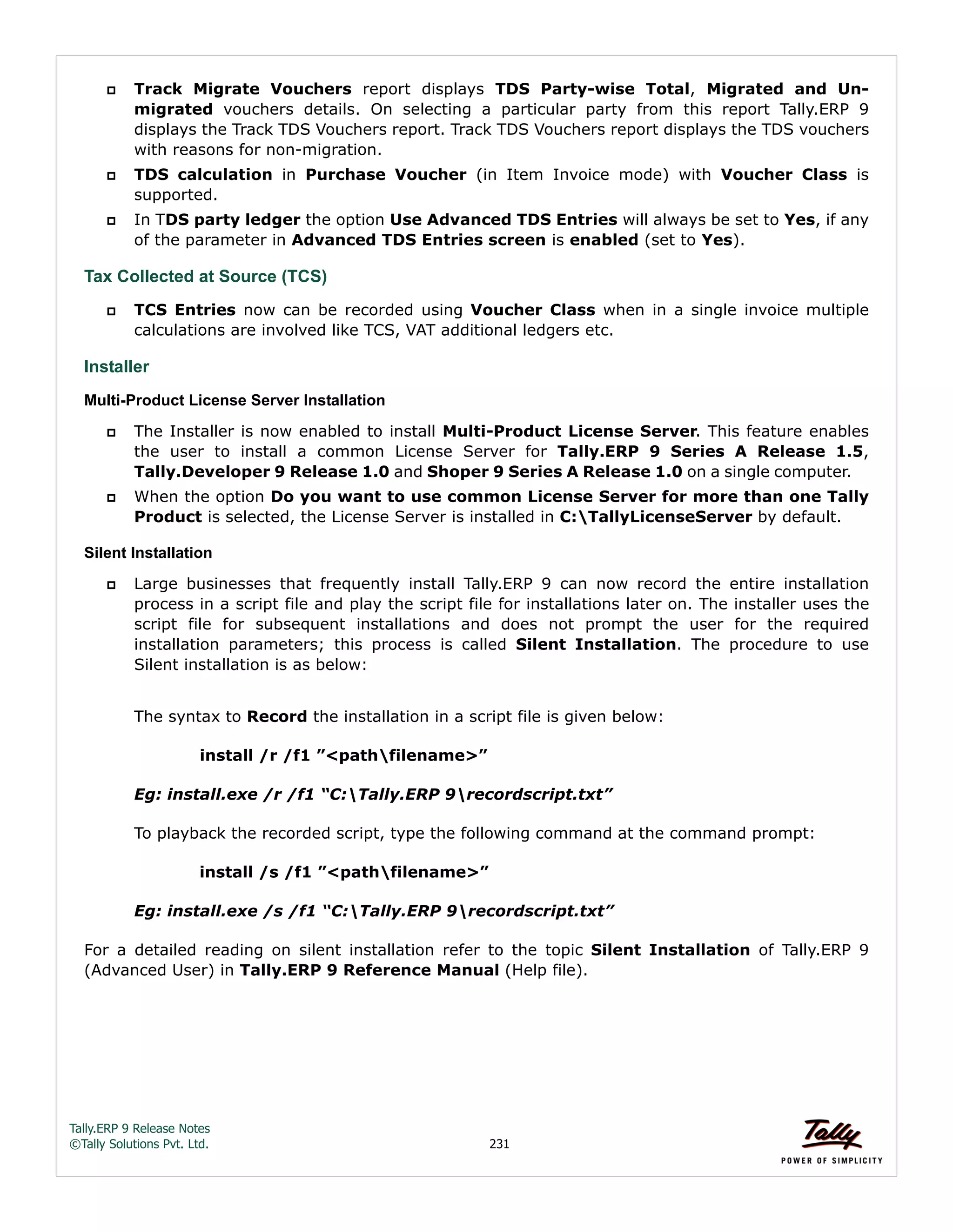 Tally.ERP 9 Release Notes 
©Tally Solutions Pvt. Ltd. 231 
 Track Migrate Vouchers report displays TDS Party-wise Total, Migrated and Un-migrated 
vouchers details. On selecting a particular party from this report Tally.ERP 9 
displays the Track TDS Vouchers report. Track TDS Vouchers report displays the TDS vouchers 
with reasons for non-migration. 
 TDS calculation in Purchase Voucher (in Item Invoice mode) with Voucher Class is 
supported. 
 In TDS party ledger the option Use Advanced TDS Entries will always be set to Yes, if any 
of the parameter in Advanced TDS Entries screen is enabled (set to Yes). 
Tax Collected at Source (TCS) 
 TCS Entries now can be recorded using Voucher Class when in a single invoice multiple 
calculations are involved like TCS, VAT additional ledgers etc. 
Installer 
Multi-Product License Server Installation 
 The Installer is now enabled to install Multi-Product License Server. This feature enables 
the user to install a common License Server for Tally.ERP 9 Series A Release 1.5, 
Tally.Developer 9 Release 1.0 and Shoper 9 Series A Release 1.0 on a single computer. 
 When the option Do you want to use common License Server for more than one Tally 
Product is selected, the License Server is installed in C:TallyLicenseServer by default. 
Silent Installation 
 Large businesses that frequently install Tally.ERP 9 can now record the entire installation 
process in a script file and play the script file for installations later on. The installer uses the 
script file for subsequent installations and does not prompt the user for the required 
installation parameters; this process is called Silent Installation. The procedure to use 
Silent installation is as below: 
The syntax to Record the installation in a script file is given below: 
install /r /f1 ”<pathfilename>” 
Eg: install.exe /r /f1 “C:Tally.ERP 9recordscript.txt” 
To playback the recorded script, type the following command at the command prompt: 
install /s /f1 ”<pathfilename>” 
Eg: install.exe /s /f1 “C:Tally.ERP 9recordscript.txt” 
For a detailed reading on silent installation refer to the topic Silent Installation of Tally.ERP 9 
(Advanced User) in Tally.ERP 9 Reference Manual (Help file). 
 