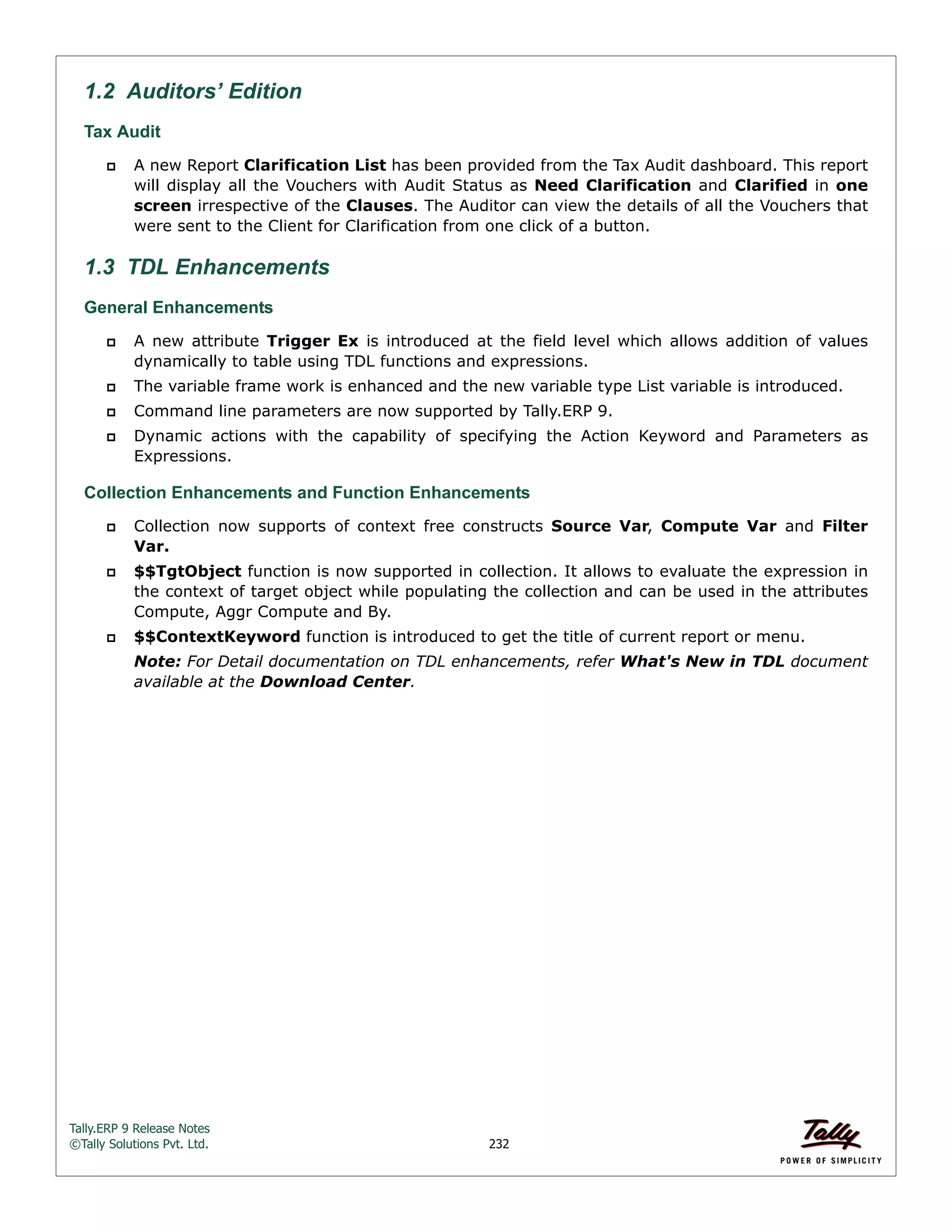 Tally.ERP 9 Release Notes 
©Tally Solutions Pvt. Ltd. 232 
1.2 Auditors’ Edition 
Tax Audit 
 A new Report Clarification List has been provided from the Tax Audit dashboard. This report 
will display all the Vouchers with Audit Status as Need Clarification and Clarified in one 
screen irrespective of the Clauses. The Auditor can view the details of all the Vouchers that 
were sent to the Client for Clarification from one click of a button. 
1.3 TDL Enhancements 
General Enhancements  A new attribute Trigger Ex is introduced at the field level which allows addition of values 
dynamically to table using TDL functions and expressions. 
 The variable frame work is enhanced and the new variable type List variable is introduced. 
 Command line parameters are now supported by Tally.ERP 9. 
 Dynamic actions with the capability of specifying the Action Keyword and Parameters as 
Expressions. 
Collection Enhancements and Function Enhancements 
 Collection now supports of context free constructs Source Var, Compute Var and Filter 
Var. 
 $$TgtObject function is now supported in collection. It allows to evaluate the expression in 
the context of target object while populating the collection and can be used in the attributes 
Compute, Aggr Compute and By. 
 $$ContextKeyword function is introduced to get the title of current report or menu. 
Note: For Detail documentation on TDL enhancements, refer What's New in TDL document 
available at the Download Center. 
 