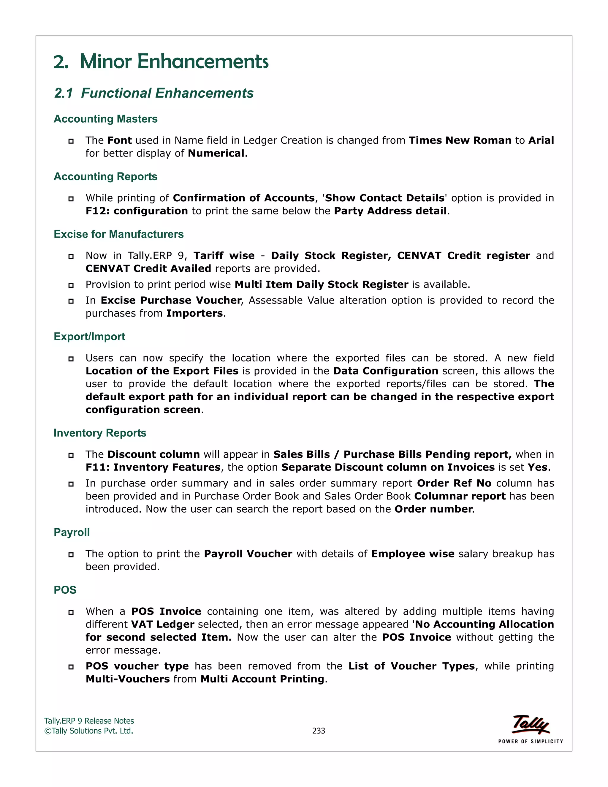 Tally.ERP 9 Release Notes 
©Tally Solutions Pvt. Ltd. 233 
2. Minor Enhancements 
2.1 Functional Enhancements 
Accounting Masters 
 The Font used in Name field in Ledger Creation is changed from Times New Roman to Arial 
for better display of Numerical. 
Accounting Reports 
 While printing of Confirmation of Accounts, 'Show Contact Details' option is provided in 
F12: configuration to print the same below the Party Address detail. 
Excise for Manufacturers 
 Now in Tally.ERP 9, Tariff wise - Daily Stock Register, CENVAT Credit register and 
CENVAT Credit Availed reports are provided. 
 Provision to print period wise Multi Item Daily Stock Register is available. 
 In Excise Purchase Voucher, Assessable Value alteration option is provided to record the 
purchases from Importers. 
Export/Import 
 Users can now specify the location where the exported files can be stored. A new field 
Location of the Export Files is provided in the Data Configuration screen, this allows the 
user to provide the default location where the exported reports/files can be stored. The 
default export path for an individual report can be changed in the respective export 
configuration screen. 
Inventory Reports 
 The Discount column will appear in Sales Bills / Purchase Bills Pending report, when in 
F11: Inventory Features, the option Separate Discount column on Invoices is set Yes. 
 In purchase order summary and in sales order summary report Order Ref No column has 
been provided and in Purchase Order Book and Sales Order Book Columnar report has been 
introduced. Now the user can search the report based on the Order number. 
Payroll 
 The option to print the Payroll Voucher with details of Employee wise salary breakup has 
been provided. 
POS 
 When a POS Invoice containing one item, was altered by adding multiple items having 
different VAT Ledger selected, then an error message appeared 'No Accounting Allocation 
for second selected Item. Now the user can alter the POS Invoice without getting the 
error message. 
 POS voucher type has been removed from the List of Voucher Types, while printing 
Multi-Vouchers from Multi Account Printing. 
 