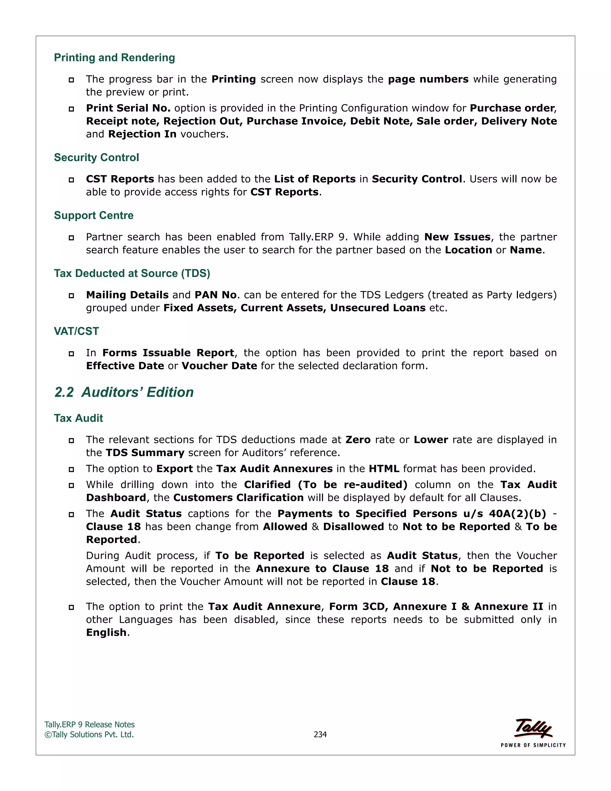 Tally.ERP 9 Release Notes 
©Tally Solutions Pvt. Ltd. 234 
Printing and Rendering 
 The progress bar in the Printing screen now displays the page numbers while generating 
the preview or print. 
 Print Serial No. option is provided in the Printing Configuration window for Purchase order, 
Receipt note, Rejection Out, Purchase Invoice, Debit Note, Sale order, Delivery Note 
and Rejection In vouchers. 
Security Control 
 CST Reports has been added to the List of Reports in Security Control. Users will now be 
able to provide access rights for CST Reports. 
Support Centre 
 Partner search has been enabled from Tally.ERP 9. While adding New Issues, the partner 
search feature enables the user to search for the partner based on the Location or Name. 
Tax Deducted at Source (TDS) 
 Mailing Details and PAN No. can be entered for the TDS Ledgers (treated as Party ledgers) 
grouped under Fixed Assets, Current Assets, Unsecured Loans etc. 
VAT/CST 
 In Forms Issuable Report, the option has been provided to print the report based on 
Effective Date or Voucher Date for the selected declaration form. 
2.2 Auditors’ Edition 
Tax Audit 
 The relevant sections for TDS deductions made at Zero rate or Lower rate are displayed in 
the TDS Summary screen for Auditors’ reference. 
 The option to Export the Tax Audit Annexures in the HTML format has been provided. 
 While drilling down into the Clarified (To be re-audited) column on the Tax Audit 
Dashboard, the Customers Clarification will be displayed by default for all Clauses. 
 The Audit Status captions for the Payments to Specified Persons u/s 40A(2)(b) - 
Clause 18 has been change from Allowed & Disallowed to Not to be Reported & To be 
Reported. 
During Audit process, if To be Reported is selected as Audit Status, then the Voucher 
Amount will be reported in the Annexure to Clause 18 and if Not to be Reported is 
selected, then the Voucher Amount will not be reported in Clause 18. 
 The option to print the Tax Audit Annexure, Form 3CD, Annexure I & Annexure II in 
other Languages has been disabled, since these reports needs to be submitted only in 
English. 
 