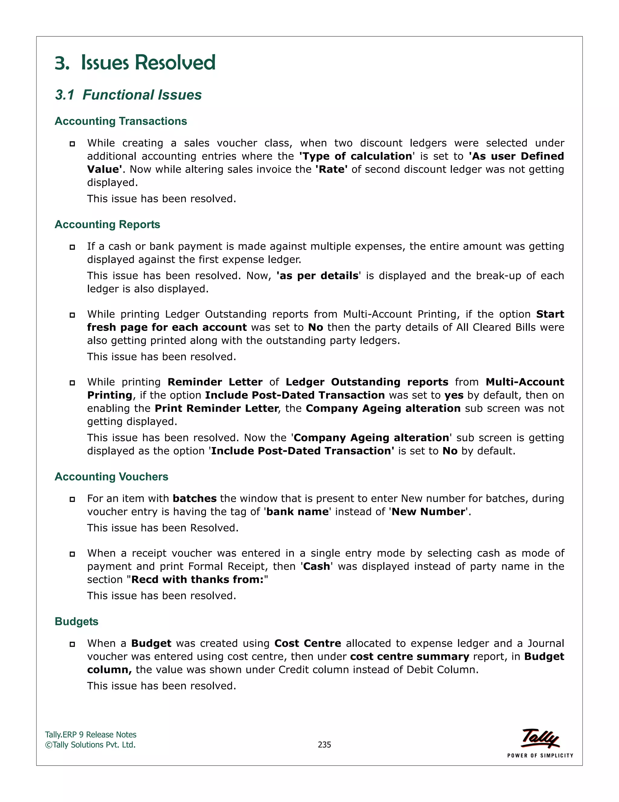 Tally.ERP 9 Release Notes 
©Tally Solutions Pvt. Ltd. 235 
3. Issues Resolved 
3.1 Functional Issues 
Accounting Transactions 
 While creating a sales voucher class, when two discount ledgers were selected under 
additional accounting entries where the 'Type of calculation' is set to 'As user Defined 
Value'. Now while altering sales invoice the 'Rate' of second discount ledger was not getting 
displayed. 
This issue has been resolved. 
Accounting Reports 
 If a cash or bank payment is made against multiple expenses, the entire amount was getting 
displayed against the first expense ledger. 
This issue has been resolved. Now, 'as per details' is displayed and the break-up of each 
ledger is also displayed. 
 While printing Ledger Outstanding reports from Multi-Account Printing, if the option Start 
fresh page for each account was set to No then the party details of All Cleared Bills were 
also getting printed along with the outstanding party ledgers. 
This issue has been resolved. 
 While printing Reminder Letter of Ledger Outstanding reports from Multi-Account 
Printing, if the option Include Post-Dated Transaction was set to yes by default, then on 
enabling the Print Reminder Letter, the Company Ageing alteration sub screen was not 
getting displayed. 
This issue has been resolved. Now the 'Company Ageing alteration' sub screen is getting 
displayed as the option 'Include Post-Dated Transaction' is set to No by default. 
Accounting Vouchers 
 For an item with batches the window that is present to enter New number for batches, during 
voucher entry is having the tag of 'bank name' instead of 'New Number'. 
This issue has been Resolved. 
 When a receipt voucher was entered in a single entry mode by selecting cash as mode of 
payment and print Formal Receipt, then 'Cash' was displayed instead of party name in the 
section "Recd with thanks from:" 
This issue has been resolved. 
Budgets 
 When a Budget was created using Cost Centre allocated to expense ledger and a Journal 
voucher was entered using cost centre, then under cost centre summary report, in Budget 
column, the value was shown under Credit column instead of Debit Column. 
This issue has been resolved. 
 