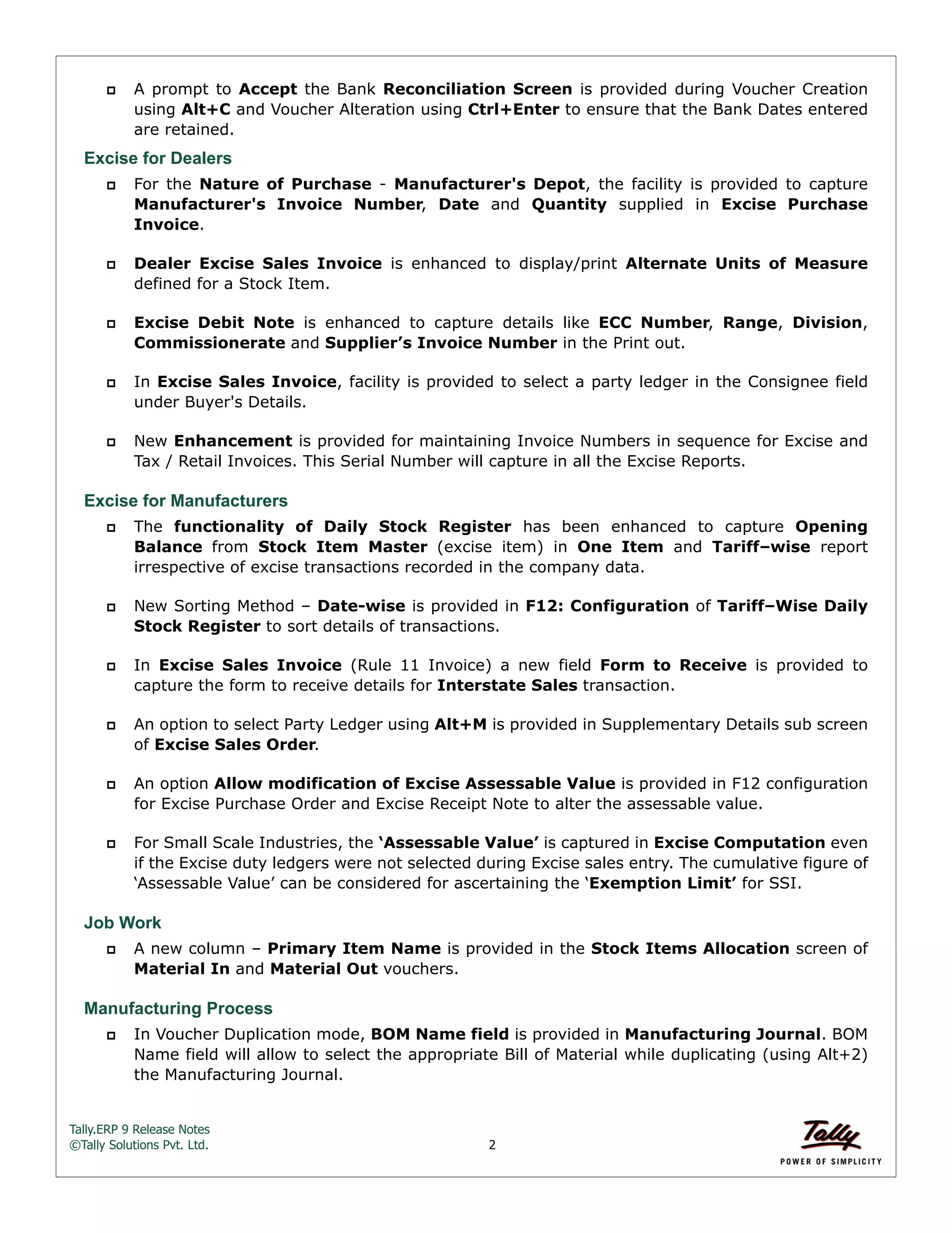 Tally.ERP 9 Release Notes 
©Tally Solutions Pvt. Ltd. 2 
 A prompt to Accept the Bank Reconciliation Screen is provided during Voucher Creation 
using Alt+C and Voucher Alteration using Ctrl+Enter to ensure that the Bank Dates entered 
are retained. 
Excise for Dealers 
 For the Nature of Purchase - Manufacturer's Depot, the facility is provided to capture 
Manufacturer's Invoice Number, Date and Quantity supplied in Excise Purchase 
Invoice. 
 Dealer Excise Sales Invoice is enhanced to display/print Alternate Units of Measure 
defined for a Stock Item. 
 Excise Debit Note is enhanced to capture details like ECC Number, Range, Division, 
Commissionerate and Supplier’s Invoice Number in the Print out. 
 In Excise Sales Invoice, facility is provided to select a party ledger in the Consignee field 
under Buyer's Details. 
 New Enhancement is provided for maintaining Invoice Numbers in sequence for Excise and 
Tax / Retail Invoices. This Serial Number will capture in all the Excise Reports. 
Excise for Manufacturers 
 The functionality of Daily Stock Register has been enhanced to capture Opening 
Balance from Stock Item Master (excise item) in One Item and Tariff–wise report 
irrespective of excise transactions recorded in the company data. 
 New Sorting Method – Date-wise is provided in F12: Configuration of Tariff–Wise Daily 
Stock Register to sort details of transactions. 
 In Excise Sales Invoice (Rule 11 Invoice) a new field Form to Receive is provided to 
capture the form to receive details for Interstate Sales transaction. 
 An option to select Party Ledger using Alt+M is provided in Supplementary Details sub screen 
of Excise Sales Order. 
 An option Allow modification of Excise Assessable Value is provided in F12 configuration 
for Excise Purchase Order and Excise Receipt Note to alter the assessable value. 
 For Small Scale Industries, the ‘Assessable Value’ is captured in Excise Computation even 
if the Excise duty ledgers were not selected during Excise sales entry. The cumulative figure of 
‘Assessable Value’ can be considered for ascertaining the ‘Exemption Limit’ for SSI. 
Job Work 
 A new column – Primary Item Name is provided in the Stock Items Allocation screen of 
Material In and Material Out vouchers. 
Manufacturing Process 
 In Voucher Duplication mode, BOM Name field is provided in Manufacturing Journal. BOM 
Name field will allow to select the appropriate Bill of Material while duplicating (using Alt+2) 
the Manufacturing Journal. 
 