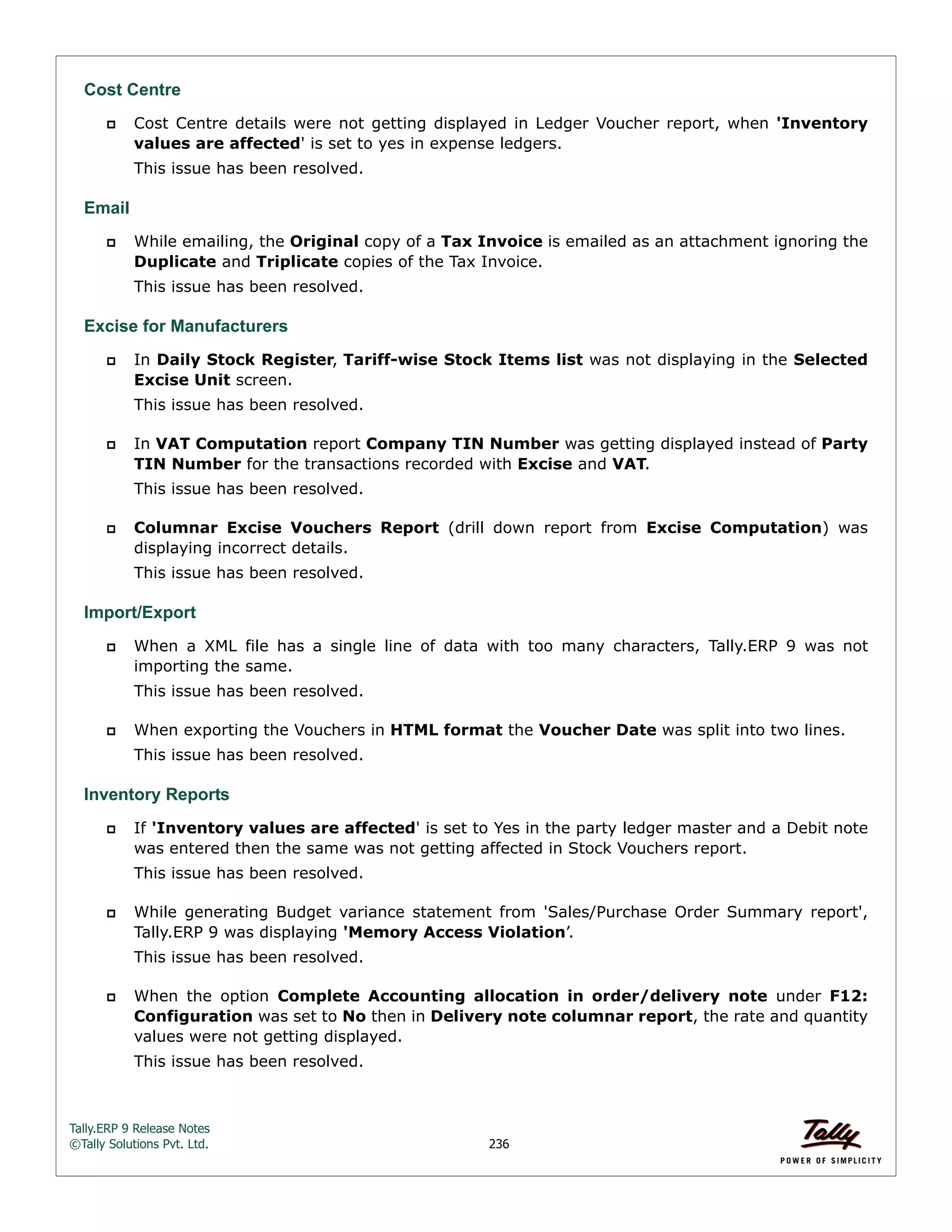 Tally.ERP 9 Release Notes 
©Tally Solutions Pvt. Ltd. 236 
Cost Centre 
 Cost Centre details were not getting displayed in Ledger Voucher report, when 'Inventory 
values are affected' is set to yes in expense ledgers. 
This issue has been resolved. 
Email 
 While emailing, the Original copy of a Tax Invoice is emailed as an attachment ignoring the 
Duplicate and Triplicate copies of the Tax Invoice. 
This issue has been resolved. 
Excise for Manufacturers 
 In Daily Stock Register, Tariff-wise Stock Items list was not displaying in the Selected 
Excise Unit screen. 
This issue has been resolved. 
 In VAT Computation report Company TIN Number was getting displayed instead of Party 
TIN Number for the transactions recorded with Excise and VAT. 
This issue has been resolved. 
 Columnar Excise Vouchers Report (drill down report from Excise Computation) was 
displaying incorrect details. 
This issue has been resolved. 
Import/Export 
 When a XML file has a single line of data with too many characters, Tally.ERP 9 was not 
importing the same. 
This issue has been resolved. 
 When exporting the Vouchers in HTML format the Voucher Date was split into two lines. 
This issue has been resolved. 
Inventory Reports 
 If 'Inventory values are affected' is set to Yes in the party ledger master and a Debit note 
was entered then the same was not getting affected in Stock Vouchers report. 
This issue has been resolved. 
 While generating Budget variance statement from 'Sales/Purchase Order Summary report', 
Tally.ERP 9 was displaying 'Memory Access Violation’. 
This issue has been resolved. 
 When the option Complete Accounting allocation in order/delivery note under F12: 
Configuration was set to No then in Delivery note columnar report, the rate and quantity 
values were not getting displayed. 
This issue has been resolved. 
 