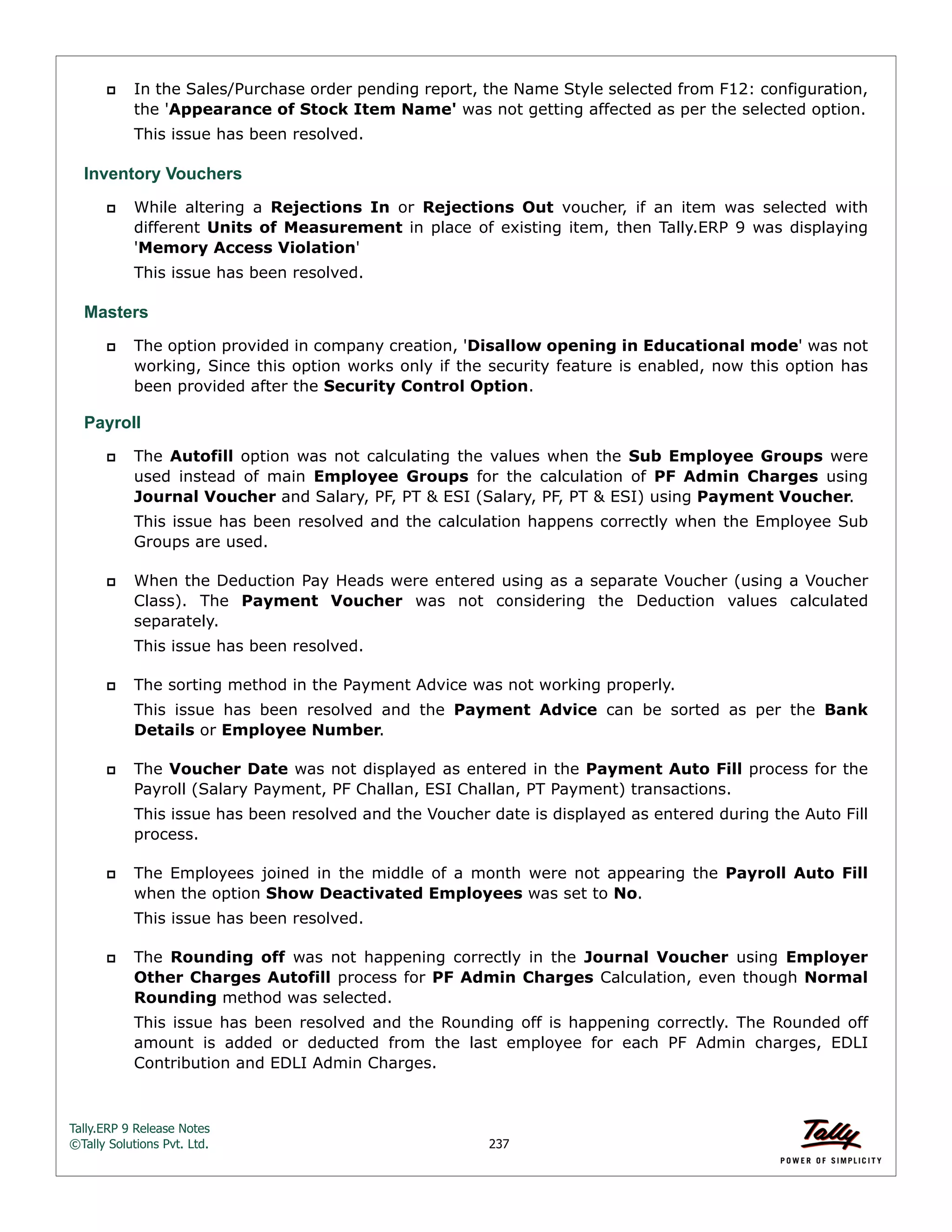 Tally.ERP 9 Release Notes 
©Tally Solutions Pvt. Ltd. 237 
 In the Sales/Purchase order pending report, the Name Style selected from F12: configuration, 
the 'Appearance of Stock Item Name' was not getting affected as per the selected option. 
This issue has been resolved. 
Inventory Vouchers 
 While altering a Rejections In or Rejections Out voucher, if an item was selected with 
different Units of Measurement in place of existing item, then Tally.ERP 9 was displaying 
'Memory Access Violation' 
This issue has been resolved. 
Masters 
 The option provided in company creation, 'Disallow opening in Educational mode' was not 
working, Since this option works only if the security feature is enabled, now this option has 
been provided after the Security Control Option. 
Payroll 
 The Autofill option was not calculating the values when the Sub Employee Groups were 
used instead of main Employee Groups for the calculation of PF Admin Charges using 
Journal Voucher and Salary, PF, PT & ESI (Salary, PF, PT & ESI) using Payment Voucher. 
This issue has been resolved and the calculation happens correctly when the Employee Sub 
Groups are used. 
 When the Deduction Pay Heads were entered using as a separate Voucher (using a Voucher 
Class). The Payment Voucher was not considering the Deduction values calculated 
separately. 
This issue has been resolved. 
 The sorting method in the Payment Advice was not working properly. 
This issue has been resolved and the Payment Advice can be sorted as per the Bank 
Details or Employee Number. 
 The Voucher Date was not displayed as entered in the Payment Auto Fill process for the 
Payroll (Salary Payment, PF Challan, ESI Challan, PT Payment) transactions. 
This issue has been resolved and the Voucher date is displayed as entered during the Auto Fill 
process. 
 The Employees joined in the middle of a month were not appearing the Payroll Auto Fill 
when the option Show Deactivated Employees was set to No. 
This issue has been resolved. 
 The Rounding off was not happening correctly in the Journal Voucher using Employer 
Other Charges Autofill process for PF Admin Charges Calculation, even though Normal 
Rounding method was selected. 
This issue has been resolved and the Rounding off is happening correctly. The Rounded off 
amount is added or deducted from the last employee for each PF Admin charges, EDLI 
Contribution and EDLI Admin Charges. 
 