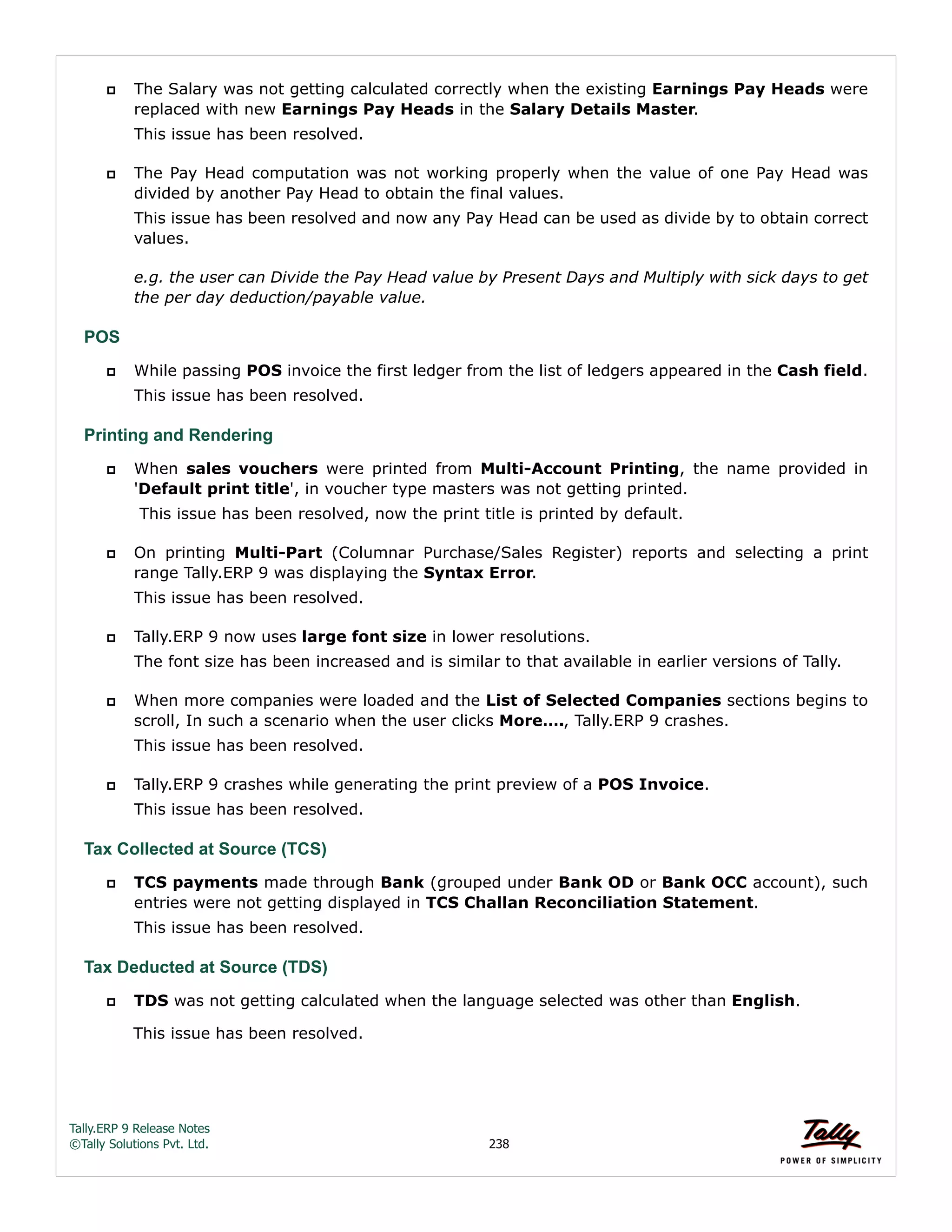 Tally.ERP 9 Release Notes 
©Tally Solutions Pvt. Ltd. 238 
 The Salary was not getting calculated correctly when the existing Earnings Pay Heads were 
replaced with new Earnings Pay Heads in the Salary Details Master. 
This issue has been resolved. 
 The Pay Head computation was not working properly when the value of one Pay Head was 
divided by another Pay Head to obtain the final values. 
This issue has been resolved and now any Pay Head can be used as divide by to obtain correct 
values. 
e.g. the user can Divide the Pay Head value by Present Days and Multiply with sick days to get 
the per day deduction/payable value. 
POS 
 While passing POS invoice the first ledger from the list of ledgers appeared in the Cash field. 
This issue has been resolved. 
Printing and Rendering 
 When sales vouchers were printed from Multi-Account Printing, the name provided in 
'Default print title', in voucher type masters was not getting printed. 
This issue has been resolved, now the print title is printed by default. 
 On printing Multi-Part (Columnar Purchase/Sales Register) reports and selecting a print 
range Tally.ERP 9 was displaying the Syntax Error. 
This issue has been resolved. 
 Tally.ERP 9 now uses large font size in lower resolutions. 
The font size has been increased and is similar to that available in earlier versions of Tally. 
 When more companies were loaded and the List of Selected Companies sections begins to 
scroll, In such a scenario when the user clicks More…., Tally.ERP 9 crashes. 
This issue has been resolved. 
 Tally.ERP 9 crashes while generating the print preview of a POS Invoice. 
This issue has been resolved. 
Tax Collected at Source (TCS) 
 TCS payments made through Bank (grouped under Bank OD or Bank OCC account), such 
entries were not getting displayed in TCS Challan Reconciliation Statement. 
This issue has been resolved. 
Tax Deducted at Source (TDS) 
 TDS was not getting calculated when the language selected was other than English. 
This issue has been resolved. 
 
