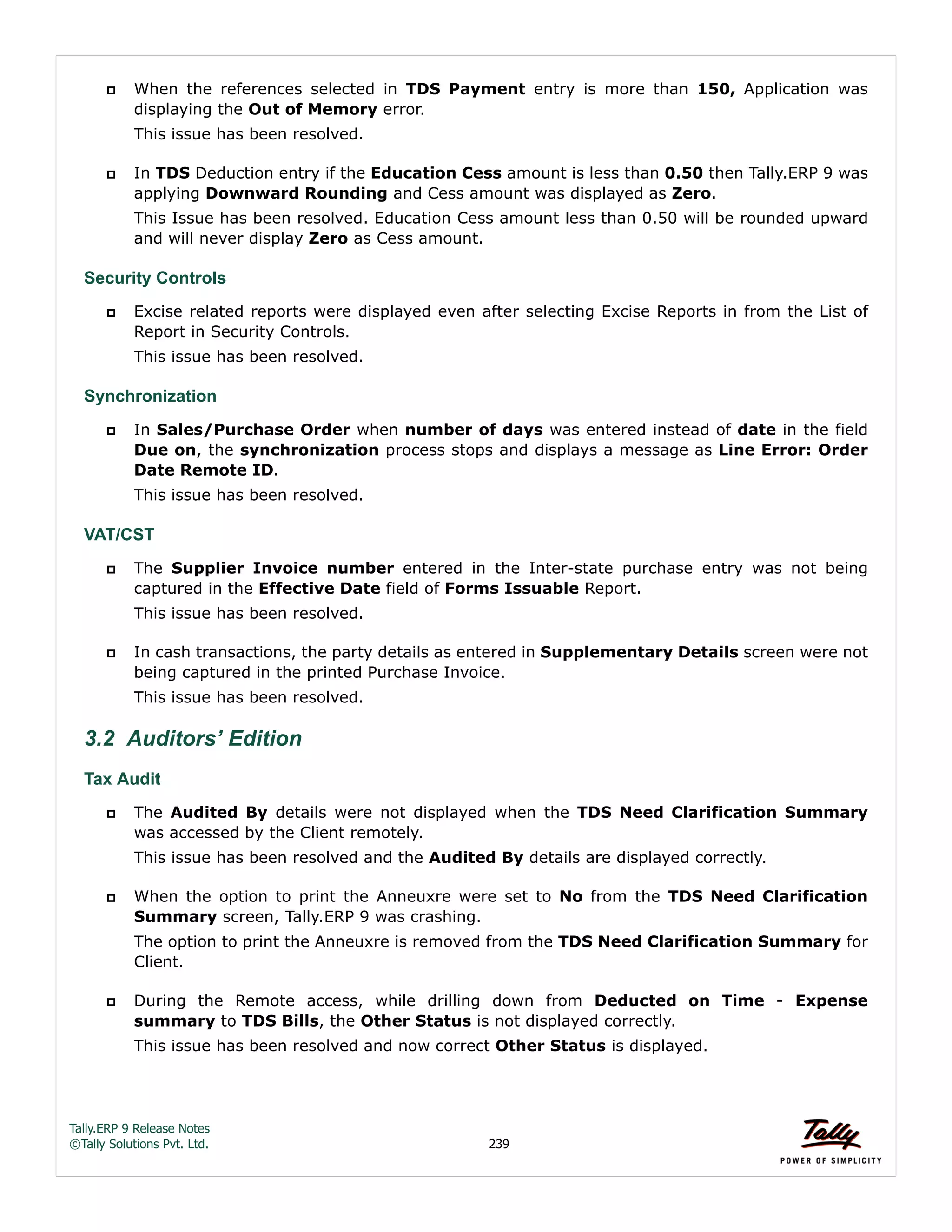 Tally.ERP 9 Release Notes 
©Tally Solutions Pvt. Ltd. 239 
 When the references selected in TDS Payment entry is more than 150, Application was 
displaying the Out of Memory error. 
This issue has been resolved. 
 In TDS Deduction entry if the Education Cess amount is less than 0.50 then Tally.ERP 9 was 
applying Downward Rounding and Cess amount was displayed as Zero. 
This Issue has been resolved. Education Cess amount less than 0.50 will be rounded upward 
and will never display Zero as Cess amount. 
Security Controls 
 Excise related reports were displayed even after selecting Excise Reports in from the List of 
Report in Security Controls. 
This issue has been resolved. 
Synchronization 
 In Sales/Purchase Order when number of days was entered instead of date in the field 
Due on, the synchronization process stops and displays a message as Line Error: Order 
Date Remote ID. 
This issue has been resolved. 
VAT/CST 
 The Supplier Invoice number entered in the Inter-state purchase entry was not being 
captured in the Effective Date field of Forms Issuable Report. 
This issue has been resolved. 
 In cash transactions, the party details as entered in Supplementary Details screen were not 
being captured in the printed Purchase Invoice. 
This issue has been resolved. 
3.2 Auditors’ Edition 
Tax Audit 
 The Audited By details were not displayed when the TDS Need Clarification Summary 
was accessed by the Client remotely. 
This issue has been resolved and the Audited By details are displayed correctly. 
 When the option to print the Anneuxre were set to No from the TDS Need Clarification 
Summary screen, Tally.ERP 9 was crashing. 
The option to print the Anneuxre is removed from the TDS Need Clarification Summary for 
Client. 
 During the Remote access, while drilling down from Deducted on Time - Expense 
summary to TDS Bills, the Other Status is not displayed correctly. 
This issue has been resolved and now correct Other Status is displayed. 
 