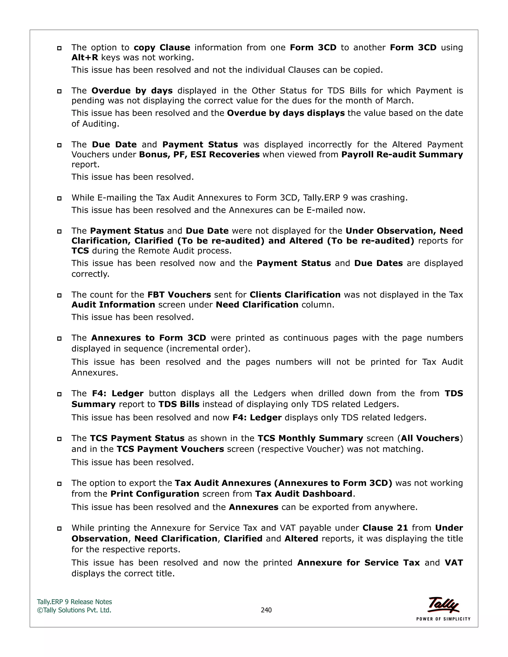 Tally.ERP 9 Release Notes 
©Tally Solutions Pvt. Ltd. 240 
 The option to copy Clause information from one Form 3CD to another Form 3CD using 
Alt+R keys was not working. 
This issue has been resolved and not the individual Clauses can be copied. 
 The Overdue by days displayed in the Other Status for TDS Bills for which Payment is 
pending was not displaying the correct value for the dues for the month of March. 
This issue has been resolved and the Overdue by days displays the value based on the date 
of Auditing. 
 The Due Date and Payment Status was displayed incorrectly for the Altered Payment 
Vouchers under Bonus, PF, ESI Recoveries when viewed from Payroll Re-audit Summary 
report. 
This issue has been resolved. 
 While E-mailing the Tax Audit Annexures to Form 3CD, Tally.ERP 9 was crashing. 
This issue has been resolved and the Annexures can be E-mailed now. 
 The Payment Status and Due Date were not displayed for the Under Observation, Need 
Clarification, Clarified (To be re-audited) and Altered (To be re-audited) reports for 
TCS during the Remote Audit process. 
This issue has been resolved now and the Payment Status and Due Dates are displayed 
correctly. 
 The count for the FBT Vouchers sent for Clients Clarification was not displayed in the Tax 
Audit Information screen under Need Clarification column. 
This issue has been resolved. 
 The Annexures to Form 3CD were printed as continuous pages with the page numbers 
displayed in sequence (incremental order). 
This issue has been resolved and the pages numbers will not be printed for Tax Audit 
Annexures. 
 The F4: Ledger button displays all the Ledgers when drilled down from the from TDS 
Summary report to TDS Bills instead of displaying only TDS related Ledgers. 
This issue has been resolved and now F4: Ledger displays only TDS related ledgers. 
 The TCS Payment Status as shown in the TCS Monthly Summary screen (All Vouchers) 
and in the TCS Payment Vouchers screen (respective Voucher) was not matching. 
This issue has been resolved. 
 The option to export the Tax Audit Annexures (Annexures to Form 3CD) was not working 
from the Print Configuration screen from Tax Audit Dashboard. 
This issue has been resolved and the Annexures can be exported from anywhere. 
 While printing the Annexure for Service Tax and VAT payable under Clause 21 from Under 
Observation, Need Clarification, Clarified and Altered reports, it was displaying the title 
for the respective reports. 
This issue has been resolved and now the printed Annexure for Service Tax and VAT 
displays the correct title. 
 