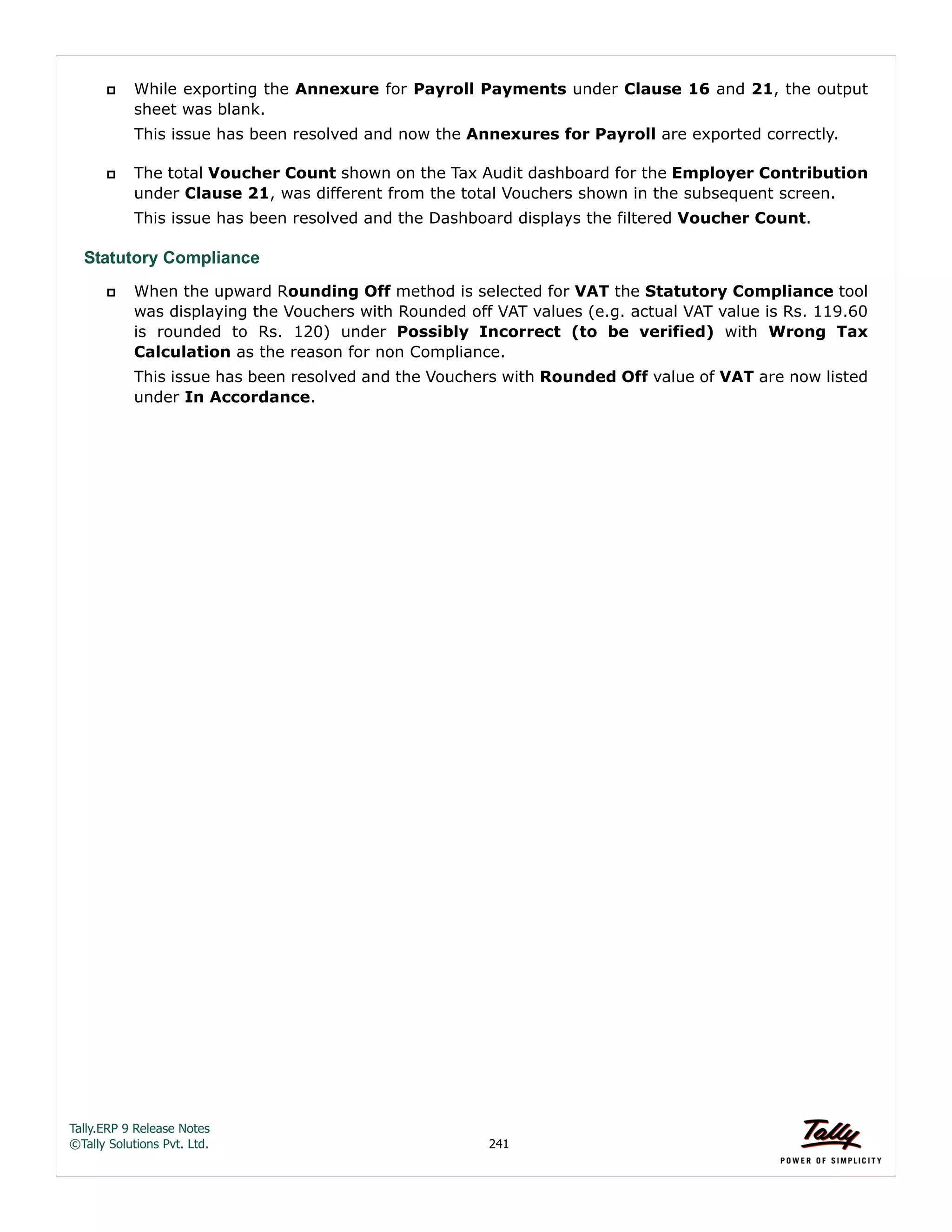 Tally.ERP 9 Release Notes 
©Tally Solutions Pvt. Ltd. 241 
 While exporting the Annexure for Payroll Payments under Clause 16 and 21, the output 
sheet was blank. 
This issue has been resolved and now the Annexures for Payroll are exported correctly. 
 The total Voucher Count shown on the Tax Audit dashboard for the Employer Contribution 
under Clause 21, was different from the total Vouchers shown in the subsequent screen. 
This issue has been resolved and the Dashboard displays the filtered Voucher Count. 
Statutory Compliance 
 When the upward Rounding Off method is selected for VAT the Statutory Compliance tool 
was displaying the Vouchers with Rounded off VAT values (e.g. actual VAT value is Rs. 119.60 
is rounded to Rs. 120) under Possibly Incorrect (to be verified) with Wrong Tax 
Calculation as the reason for non Compliance. 
This issue has been resolved and the Vouchers with Rounded Off value of VAT are now listed 
under In Accordance. 
 