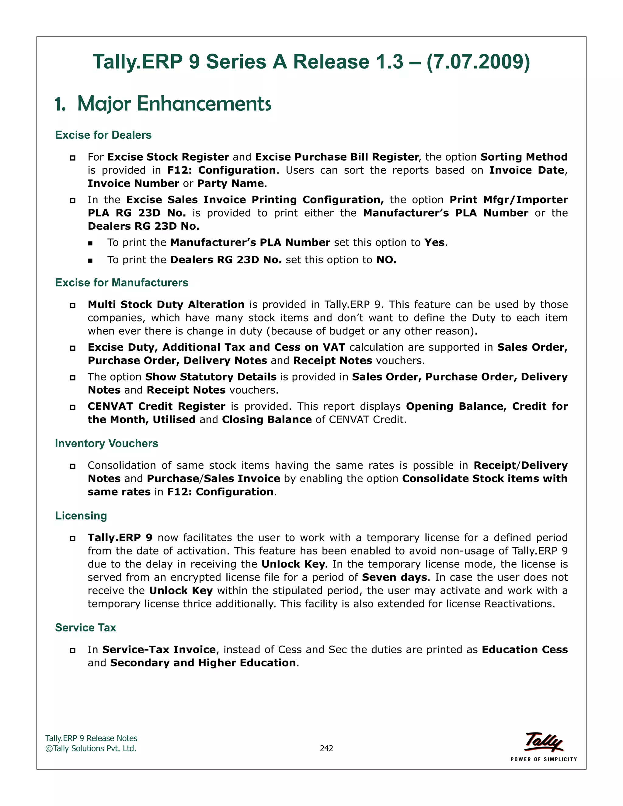 Tally.ERP 9 Release Notes 
©Tally Solutions Pvt. Ltd. 242 
Tally.ERP 9 Series A Release 1.3 – (7.07.2009) 
1. Major Enhancements 
Excise for Dealers 
 For Excise Stock Register and Excise Purchase Bill Register, the option Sorting Method 
is provided in F12: Configuration. Users can sort the reports based on Invoice Date, 
Invoice Number or Party Name. 
 In the Excise Sales Invoice Printing Configuration, the option Print Mfgr/Importer 
PLA RG 23D No. is provided to print either the Manufacturer’s PLA Number or the 
Dealers RG 23D No. 
To print the Manufacturer’s PLA Number set this option to Yes. 
To print the Dealers RG 23D No. set this option to NO. 
Excise for Manufacturers 
 Multi Stock Duty Alteration is provided in Tally.ERP 9. This feature can be used by those 
companies, which have many stock items and don’t want to define the Duty to each item 
when ever there is change in duty (because of budget or any other reason). 
 Excise Duty, Additional Tax and Cess on VAT calculation are supported in Sales Order, 
Purchase Order, Delivery Notes and Receipt Notes vouchers. 
 The option Show Statutory Details is provided in Sales Order, Purchase Order, Delivery 
Notes and Receipt Notes vouchers. 
 CENVAT Credit Register is provided. This report displays Opening Balance, Credit for 
the Month, Utilised and Closing Balance of CENVAT Credit. 
Inventory Vouchers 
 Consolidation of same stock items having the same rates is possible in Receipt/Delivery 
Notes and Purchase/Sales Invoice by enabling the option Consolidate Stock items with 
same rates in F12: Configuration. 
Licensing 
 Tally.ERP 9 now facilitates the user to work with a temporary license for a defined period 
from the date of activation. This feature has been enabled to avoid non-usage of Tally.ERP 9 
due to the delay in receiving the Unlock Key. In the temporary license mode, the license is 
served from an encrypted license file for a period of Seven days. In case the user does not 
receive the Unlock Key within the stipulated period, the user may activate and work with a 
temporary license thrice additionally. This facility is also extended for license Reactivations. 
Service Tax 
 In Service-Tax Invoice, instead of Cess and Sec the duties are printed as Education Cess 
and Secondary and Higher Education. 
 