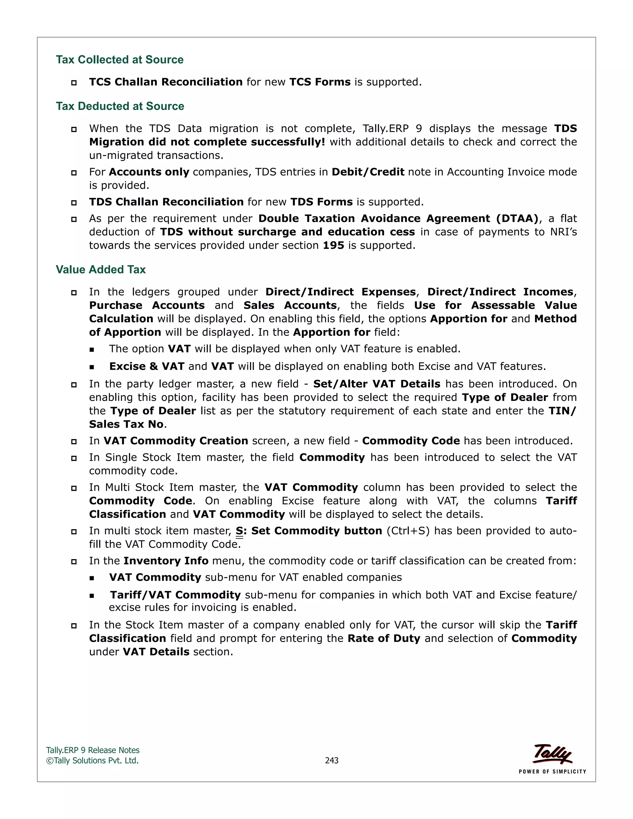 Tally.ERP 9 Release Notes 
©Tally Solutions Pvt. Ltd. 243 
Tax Collected at Source 
 TCS Challan Reconciliation for new TCS Forms is supported. 
Tax Deducted at Source  When the TDS Data migration is not complete, Tally.ERP 9 displays the message TDS 
Migration did not complete successfully! with additional details to check and correct the 
un-migrated transactions. 
 For Accounts only companies, TDS entries in Debit/Credit note in Accounting Invoice mode 
is provided. 
 TDS Challan Reconciliation for new TDS Forms is supported. 
 As per the requirement under Double Taxation Avoidance Agreement (DTAA), a flat 
deduction of TDS without surcharge and education cess in case of payments to NRI’s 
towards the services provided under section 195 is supported. 
Value Added Tax 
 In the ledgers grouped under Direct/Indirect Expenses, Direct/Indirect Incomes, 
Purchase Accounts and Sales Accounts, the fields Use for Assessable Value 
Calculation will be displayed. On enabling this field, the options Apportion for and Method 
of Apportion will be displayed. In the Apportion for field: 
The option VAT will be displayed when only VAT feature is enabled. 
Excise & VAT and VAT will be displayed on enabling both Excise and VAT features. 
 In the party ledger master, a new field - Set/Alter VAT Details has been introduced. On 
enabling this option, facility has been provided to select the required Type of Dealer from 
the Type of Dealer list as per the statutory requirement of each state and enter the TIN/ 
Sales Tax No. 
 In VAT Commodity Creation screen, a new field - Commodity Code has been introduced. 
 In Single Stock Item master, the field Commodity has been introduced to select the VAT 
commodity code. 
 In Multi Stock Item master, the VAT Commodity column has been provided to select the 
Commodity Code. On enabling Excise feature along with VAT, the columns Tariff 
Classification and VAT Commodity will be displayed to select the details. 
 In multi stock item master, S: Set Commodity button (Ctrl+S) has been provided to auto-fill 
the VAT Commodity Code. 
 In the Inventory Info menu, the commodity code or tariff classification can be created from: 
VAT Commodity sub-menu for VAT enabled companies 
Tariff/VAT Commodity sub-menu for companies in which both VAT and Excise feature/ 
excise rules for invoicing is enabled. 
 In the Stock Item master of a company enabled only for VAT, the cursor will skip the Tariff 
Classification field and prompt for entering the Rate of Duty and selection of Commodity 
under VAT Details section. 
 