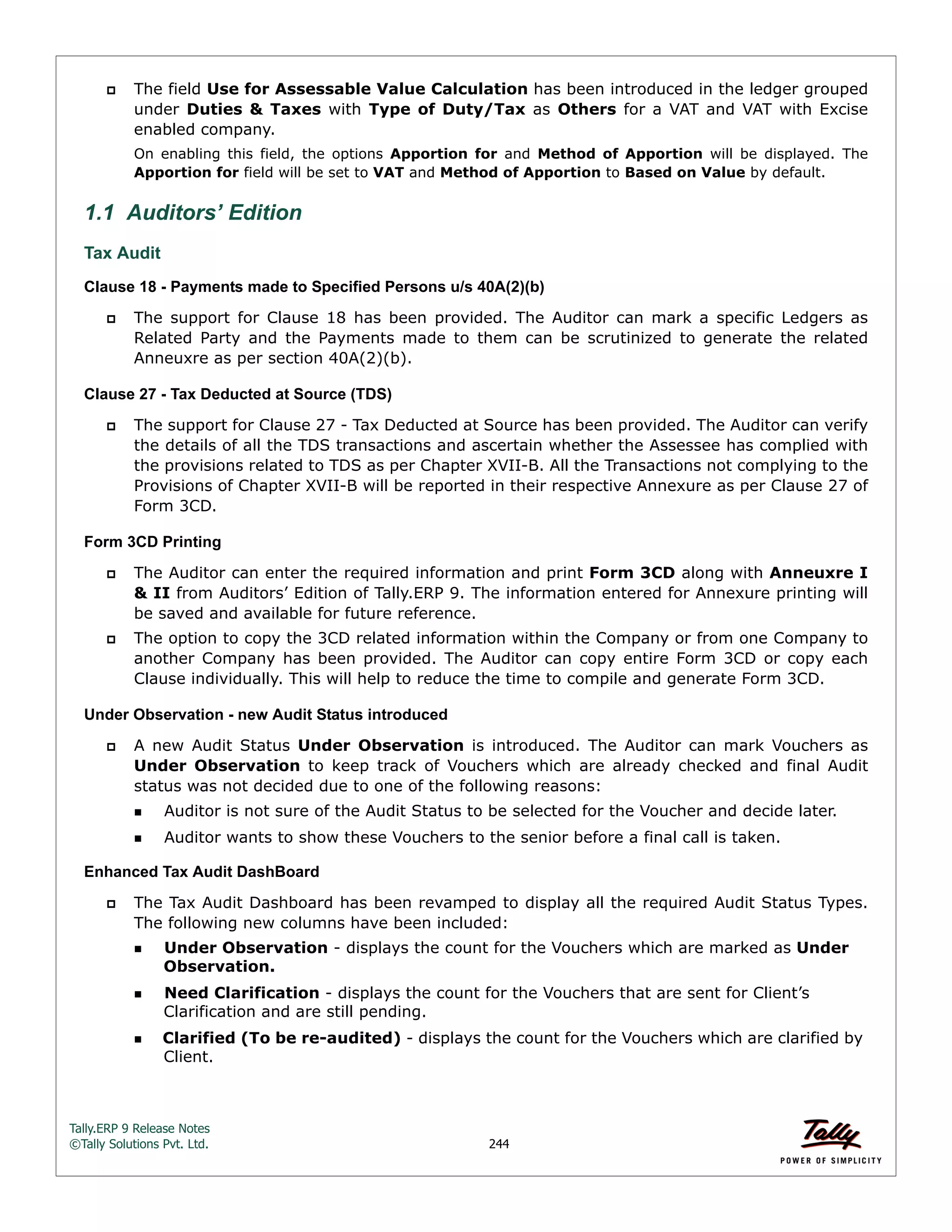 Tally.ERP 9 Release Notes 
©Tally Solutions Pvt. Ltd. 244 
 The field Use for Assessable Value Calculation has been introduced in the ledger grouped 
under Duties & Taxes with Type of Duty/Tax as Others for a VAT and VAT with Excise 
enabled company. 
On enabling this field, the options Apportion for and Method of Apportion will be displayed. The 
Apportion for field will be set to VAT and Method of Apportion to Based on Value by default. 
1.1 Auditors’ Edition 
Tax Audit 
Clause 18 - Payments made to Specified Persons u/s 40A(2)(b) 
 The support for Clause 18 has been provided. The Auditor can mark a specific Ledgers as 
Related Party and the Payments made to them can be scrutinized to generate the related 
Anneuxre as per section 40A(2)(b). 
Clause 27 - Tax Deducted at Source (TDS) 
 The support for Clause 27 - Tax Deducted at Source has been provided. The Auditor can verify 
the details of all the TDS transactions and ascertain whether the Assessee has complied with 
the provisions related to TDS as per Chapter XVII-B. All the Transactions not complying to the 
Provisions of Chapter XVII-B will be reported in their respective Annexure as per Clause 27 of 
Form 3CD. 
Form 3CD Printing 
 The Auditor can enter the required information and print Form 3CD along with Anneuxre I 
& II from Auditors’ Edition of Tally.ERP 9. The information entered for Annexure printing will 
be saved and available for future reference. 
 The option to copy the 3CD related information within the Company or from one Company to 
another Company has been provided. The Auditor can copy entire Form 3CD or copy each 
Clause individually. This will help to reduce the time to compile and generate Form 3CD. 
Under Observation - new Audit Status introduced 
 A new Audit Status Under Observation is introduced. The Auditor can mark Vouchers as 
Under Observation to keep track of Vouchers which are already checked and final Audit 
status was not decided due to one of the following reasons: 
Auditor is not sure of the Audit Status to be selected for the Voucher and decide later. 
Auditor wants to show these Vouchers to the senior before a final call is taken. 
Enhanced Tax Audit DashBoard 
 The Tax Audit Dashboard has been revamped to display all the required Audit Status Types. 
The following new columns have been included: 
Under Observation - displays the count for the Vouchers which are marked as Under 
Observation. 
Need Clarification - displays the count for the Vouchers that are sent for Client’s 
Clarification and are still pending. 
Clarified (To be re-audited) - displays the count for the Vouchers which are clarified by 
Client. 
 