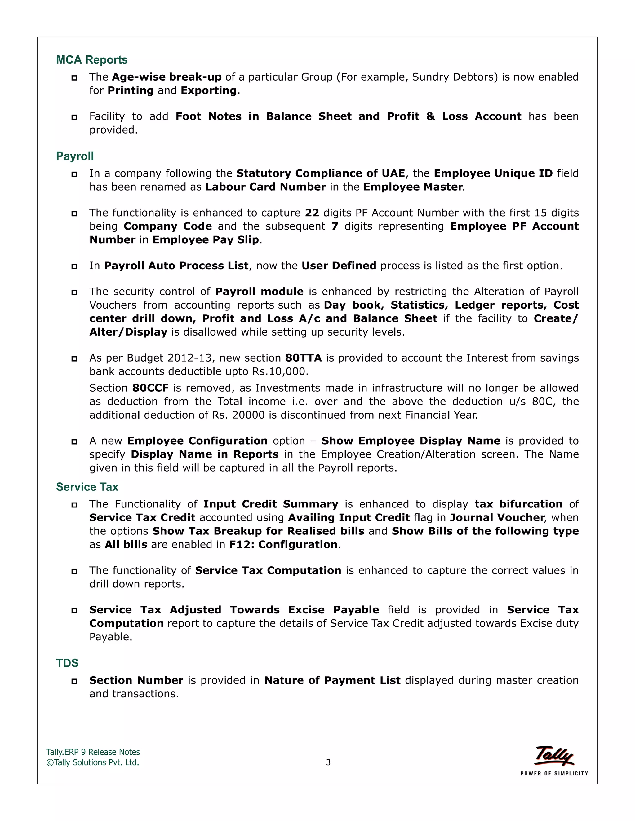 Tally.ERP 9 Release Notes 
©Tally Solutions Pvt. Ltd. 3 
MCA Reports 
 The Age-wise break-up of a particular Group (For example, Sundry Debtors) is now enabled 
for Printing and Exporting. 
 Facility to add Foot Notes in Balance Sheet and Profit & Loss Account has been 
provided. 
Payroll 
 In a company following the Statutory Compliance of UAE, the Employee Unique ID field 
has been renamed as Labour Card Number in the Employee Master. 
 The functionality is enhanced to capture 22 digits PF Account Number with the first 15 digits 
being Company Code and the subsequent 7 digits representing Employee PF Account 
Number in Employee Pay Slip. 
 In Payroll Auto Process List, now the User Defined process is listed as the first option. 
 The security control of Payroll module is enhanced by restricting the Alteration of Payroll 
Vouchers from accounting reports such as Day book, Statistics, Ledger reports, Cost 
center drill down, Profit and Loss A/c and Balance Sheet if the facility to Create/ 
Alter/Display is disallowed while setting up security levels. 
 As per Budget 2012-13, new section 80TTA is provided to account the Interest from savings 
bank accounts deductible upto Rs.10,000. 
Section 80CCF is removed, as Investments made in infrastructure will no longer be allowed 
as deduction from the Total income i.e. over and the above the deduction u/s 80C, the 
additional deduction of Rs. 20000 is discontinued from next Financial Year. 
 A new Employee Configuration option – Show Employee Display Name is provided to 
specify Display Name in Reports in the Employee Creation/Alteration screen. The Name 
given in this field will be captured in all the Payroll reports. 
Service Tax 
 The Functionality of Input Credit Summary is enhanced to display tax bifurcation of 
Service Tax Credit accounted using Availing Input Credit flag in Journal Voucher, when 
the options Show Tax Breakup for Realised bills and Show Bills of the following type 
as All bills are enabled in F12: Configuration. 
 The functionality of Service Tax Computation is enhanced to capture the correct values in 
drill down reports. 
 Service Tax Adjusted Towards Excise Payable field is provided in Service Tax 
Computation report to capture the details of Service Tax Credit adjusted towards Excise duty 
Payable. 
TDS 
 Section Number is provided in Nature of Payment List displayed during master creation 
and transactions. 
 