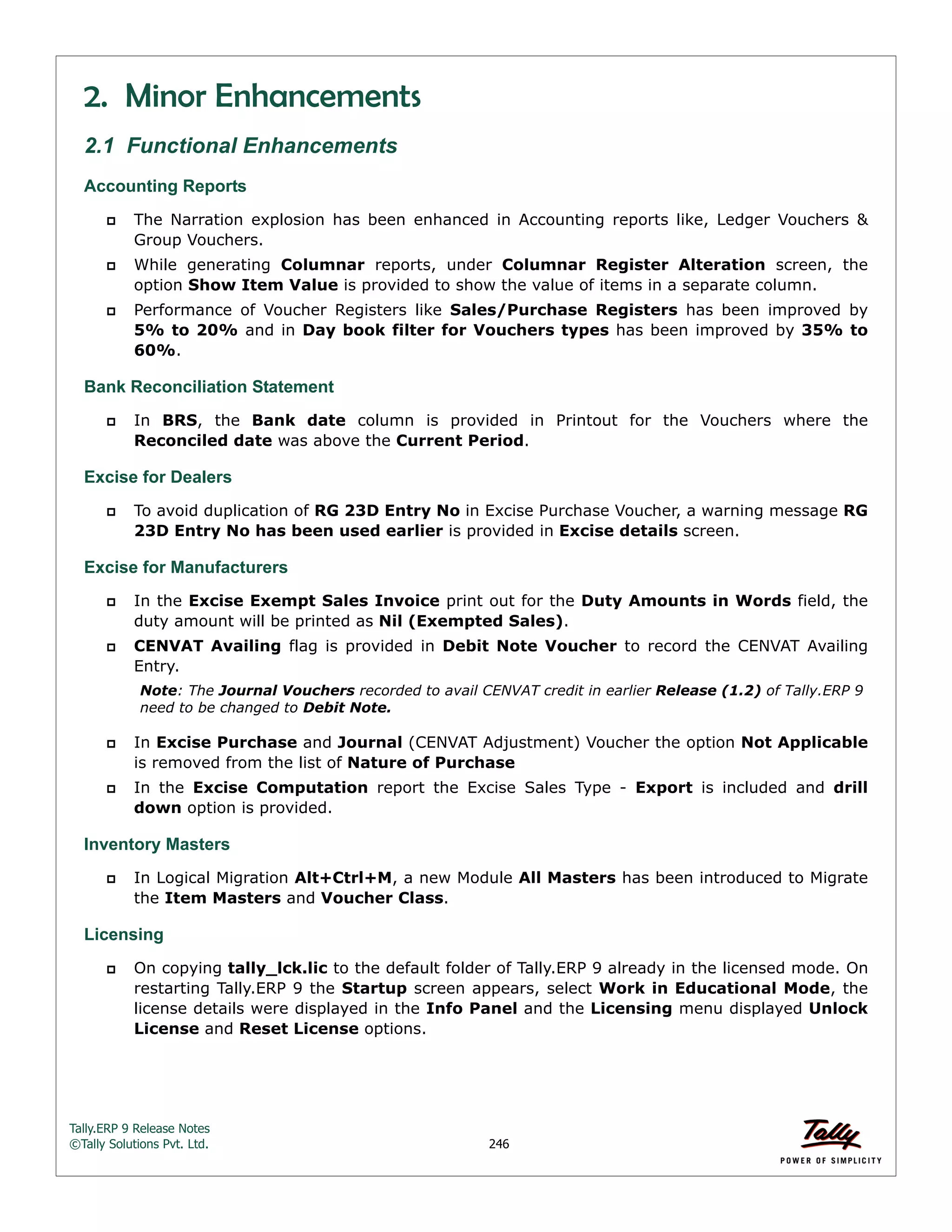 Tally.ERP 9 Release Notes 
©Tally Solutions Pvt. Ltd. 246 
2. Minor Enhancements 
2.1 Functional Enhancements 
Accounting Reports 
 The Narration explosion has been enhanced in Accounting reports like, Ledger Vouchers & 
Group Vouchers. 
 While generating Columnar reports, under Columnar Register Alteration screen, the 
option Show Item Value is provided to show the value of items in a separate column. 
 Performance of Voucher Registers like Sales/Purchase Registers has been improved by 
5% to 20% and in Day book filter for Vouchers types has been improved by 35% to 
60%. 
Bank Reconciliation Statement 
 In BRS, the Bank date column is provided in Printout for the Vouchers where the 
Reconciled date was above the Current Period. 
Excise for Dealers 
 To avoid duplication of RG 23D Entry No in Excise Purchase Voucher, a warning message RG 
23D Entry No has been used earlier is provided in Excise details screen. 
Excise for Manufacturers 
 In the Excise Exempt Sales Invoice print out for the Duty Amounts in Words field, the 
duty amount will be printed as Nil (Exempted Sales). 
 CENVAT Availing flag is provided in Debit Note Voucher to record the CENVAT Availing 
Entry. 
Note: The Journal Vouchers recorded to avail CENVAT credit in earlier Release (1.2) of Tally.ERP 9 
need to be changed to Debit Note. 
 In Excise Purchase and Journal (CENVAT Adjustment) Voucher the option Not Applicable 
is removed from the list of Nature of Purchase 
 In the Excise Computation report the Excise Sales Type - Export is included and drill 
down option is provided. 
Inventory Masters 
 In Logical Migration Alt+Ctrl+M, a new Module All Masters has been introduced to Migrate 
the Item Masters and Voucher Class. 
Licensing 
 On copying tally_lck.lic to the default folder of Tally.ERP 9 already in the licensed mode. On 
restarting Tally.ERP 9 the Startup screen appears, select Work in Educational Mode, the 
license details were displayed in the Info Panel and the Licensing menu displayed Unlock 
License and Reset License options. 
 