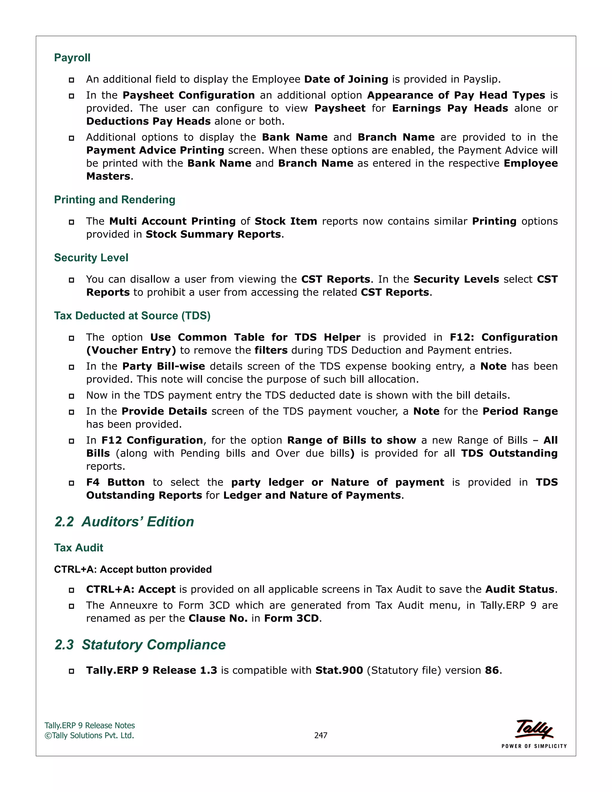 Tally.ERP 9 Release Notes 
©Tally Solutions Pvt. Ltd. 247 
Payroll 
 An additional field to display the Employee Date of Joining is provided in Payslip. 
 In the Paysheet Configuration an additional option Appearance of Pay Head Types is 
provided. The user can configure to view Paysheet for Earnings Pay Heads alone or 
Deductions Pay Heads alone or both. 
 Additional options to display the Bank Name and Branch Name are provided to in the 
Payment Advice Printing screen. When these options are enabled, the Payment Advice will 
be printed with the Bank Name and Branch Name as entered in the respective Employee 
Masters. 
Printing and Rendering 
 The Multi Account Printing of Stock Item reports now contains similar Printing options 
provided in Stock Summary Reports. 
Security Level 
 You can disallow a user from viewing the CST Reports. In the Security Levels select CST 
Reports to prohibit a user from accessing the related CST Reports. 
Tax Deducted at Source (TDS) 
 The option Use Common Table for TDS Helper is provided in F12: Configuration 
(Voucher Entry) to remove the filters during TDS Deduction and Payment entries. 
 In the Party Bill-wise details screen of the TDS expense booking entry, a Note has been 
provided. This note will concise the purpose of such bill allocation. 
 Now in the TDS payment entry the TDS deducted date is shown with the bill details. 
 In the Provide Details screen of the TDS payment voucher, a Note for the Period Range 
has been provided. 
 In F12 Configuration, for the option Range of Bills to show a new Range of Bills – All 
Bills (along with Pending bills and Over due bills) is provided for all TDS Outstanding 
reports. 
 F4 Button to select the party ledger or Nature of payment is provided in TDS 
Outstanding Reports for Ledger and Nature of Payments. 
2.2 Auditors’ Edition 
Tax Audit 
CTRL+A: Accept button provided 
 CTRL+A: Accept is provided on all applicable screens in Tax Audit to save the Audit Status. 
 The Anneuxre to Form 3CD which are generated from Tax Audit menu, in Tally.ERP 9 are 
renamed as per the Clause No. in Form 3CD. 
2.3 Statutory Compliance 
 Tally.ERP 9 Release 1.3 is compatible with Stat.900 (Statutory file) version 86. 
 