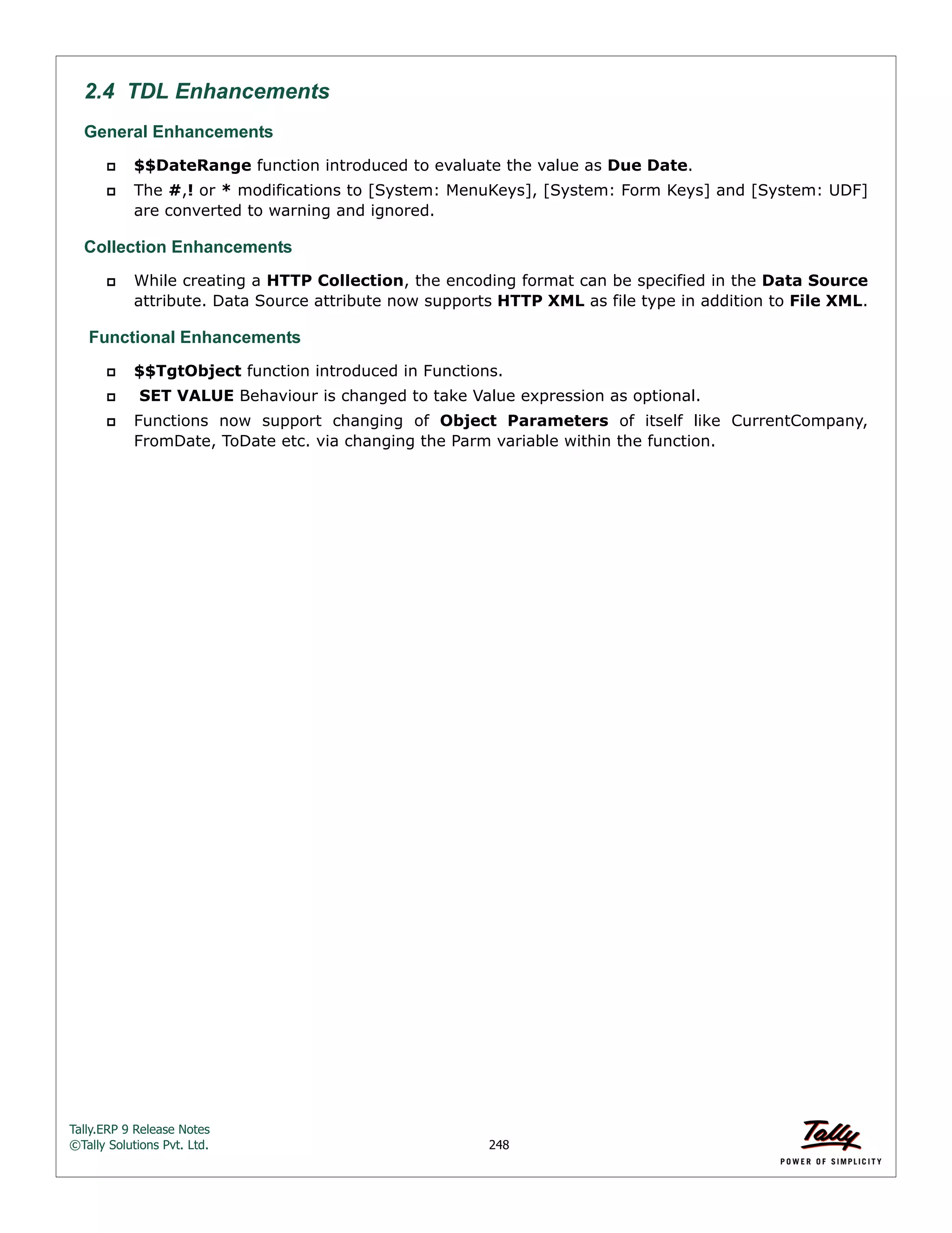 Tally.ERP 9 Release Notes 
©Tally Solutions Pvt. Ltd. 248 
2.4 TDL Enhancements 
General Enhancements  $$DateRange function introduced to evaluate the value as Due Date. 
 The #,! or * modifications to [System: MenuKeys], [System: Form Keys] and [System: UDF] 
are converted to warning and ignored. 
Collection Enhancements 
 While creating a HTTP Collection, the encoding format can be specified in the Data Source 
attribute. Data Source attribute now supports HTTP XML as file type in addition to File XML. 
Functional Enhancements 
 $$TgtObject function introduced in Functions. 
 SET VALUE Behaviour is changed to take Value expression as optional. 
 Functions now support changing of Object Parameters of itself like CurrentCompany, 
FromDate, ToDate etc. via changing the Parm variable within the function. 
 