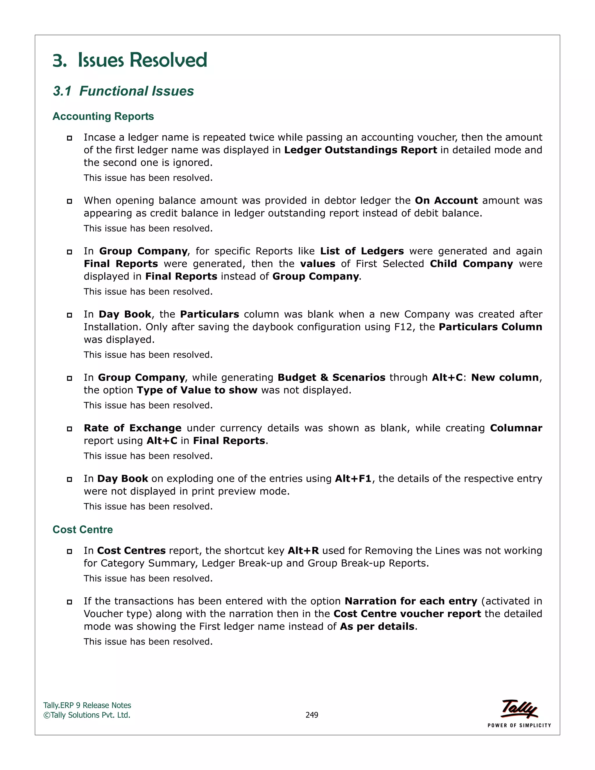 Tally.ERP 9 Release Notes 
©Tally Solutions Pvt. Ltd. 249 
3. Issues Resolved 
3.1 Functional Issues 
Accounting Reports 
 Incase a ledger name is repeated twice while passing an accounting voucher, then the amount 
of the first ledger name was displayed in Ledger Outstandings Report in detailed mode and 
the second one is ignored. 
This issue has been resolved. 
 When opening balance amount was provided in debtor ledger the On Account amount was 
appearing as credit balance in ledger outstanding report instead of debit balance. 
This issue has been resolved. 
 In Group Company, for specific Reports like List of Ledgers were generated and again 
Final Reports were generated, then the values of First Selected Child Company were 
displayed in Final Reports instead of Group Company. 
This issue has been resolved. 
 In Day Book, the Particulars column was blank when a new Company was created after 
Installation. Only after saving the daybook configuration using F12, the Particulars Column 
was displayed. 
This issue has been resolved. 
 In Group Company, while generating Budget & Scenarios through Alt+C: New column, 
the option Type of Value to show was not displayed. 
This issue has been resolved. 
 Rate of Exchange under currency details was shown as blank, while creating Columnar 
report using Alt+C in Final Reports. 
This issue has been resolved. 
 In Day Book on exploding one of the entries using Alt+F1, the details of the respective entry 
were not displayed in print preview mode. 
This issue has been resolved. 
Cost Centre 
 In Cost Centres report, the shortcut key Alt+R used for Removing the Lines was not working 
for Category Summary, Ledger Break-up and Group Break-up Reports. 
This issue has been resolved. 
 If the transactions has been entered with the option Narration for each entry (activated in 
Voucher type) along with the narration then in the Cost Centre voucher report the detailed 
mode was showing the First ledger name instead of As per details. 
This issue has been resolved. 
 