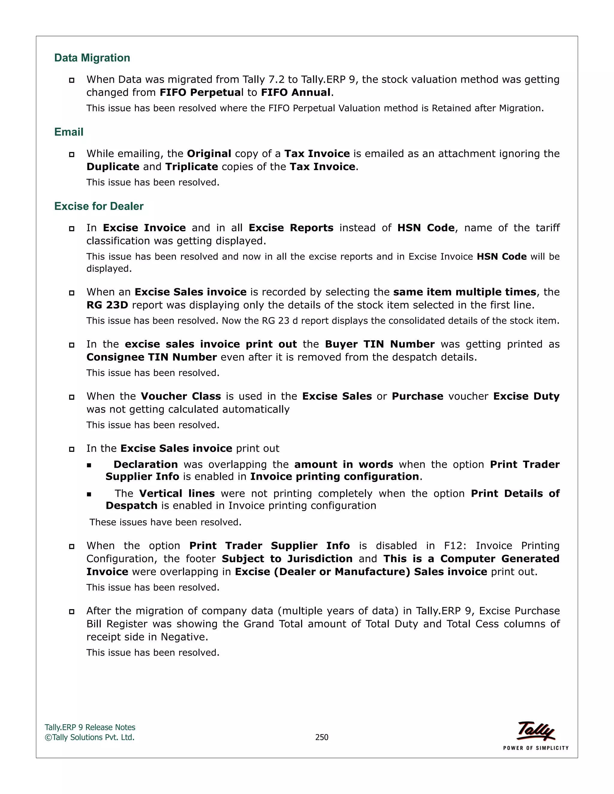 Tally.ERP 9 Release Notes 
©Tally Solutions Pvt. Ltd. 250 
Data Migration 
 When Data was migrated from Tally 7.2 to Tally.ERP 9, the stock valuation method was getting 
changed from FIFO Perpetual to FIFO Annual. 
This issue has been resolved where the FIFO Perpetual Valuation method is Retained after Migration. 
Email 
 While emailing, the Original copy of a Tax Invoice is emailed as an attachment ignoring the 
Duplicate and Triplicate copies of the Tax Invoice. 
This issue has been resolved. 
Excise for Dealer 
 In Excise Invoice and in all Excise Reports instead of HSN Code, name of the tariff 
classification was getting displayed. 
This issue has been resolved and now in all the excise reports and in Excise Invoice HSN Code will be 
displayed. 
 When an Excise Sales invoice is recorded by selecting the same item multiple times, the 
RG 23D report was displaying only the details of the stock item selected in the first line. 
This issue has been resolved. Now the RG 23 d report displays the consolidated details of the stock item. 
 In the excise sales invoice print out the Buyer TIN Number was getting printed as 
Consignee TIN Number even after it is removed from the despatch details. 
This issue has been resolved. 
 When the Voucher Class is used in the Excise Sales or Purchase voucher Excise Duty 
was not getting calculated automatically 
This issue has been resolved. 
 In the Excise Sales invoice print out 
  Declaration was overlapping the amount in words when the option Print Trader 
Supplier Info is enabled in Invoice printing configuration. 
  The Vertical lines were not printing completely when the option Print Details of 
Despatch is enabled in Invoice printing configuration 
These issues have been resolved. 
 When the option Print Trader Supplier Info is disabled in F12: Invoice Printing 
Configuration, the footer Subject to Jurisdiction and This is a Computer Generated 
Invoice were overlapping in Excise (Dealer or Manufacture) Sales invoice print out. 
This issue has been resolved. 
 After the migration of company data (multiple years of data) in Tally.ERP 9, Excise Purchase 
Bill Register was showing the Grand Total amount of Total Duty and Total Cess columns of 
receipt side in Negative. 
This issue has been resolved. 
 