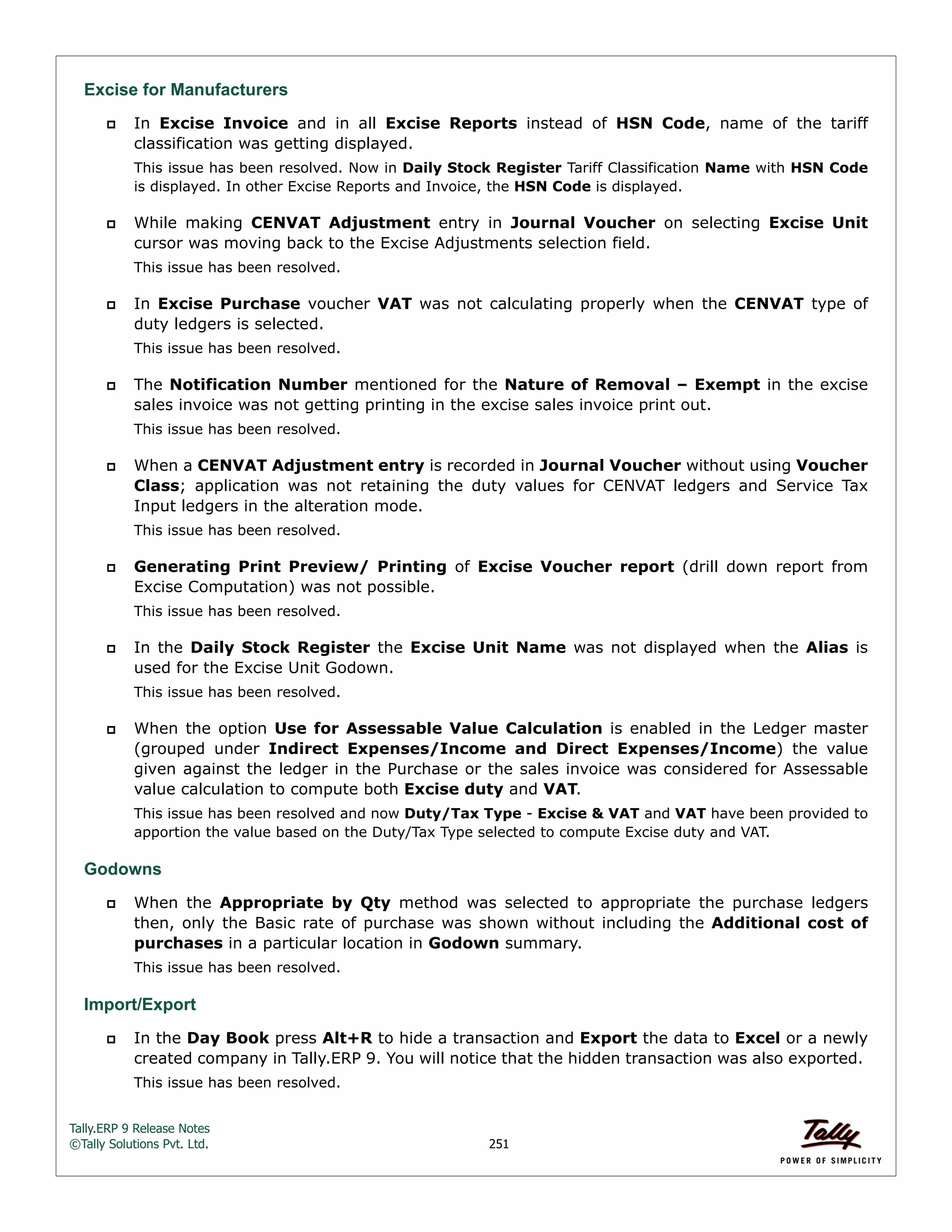 Tally.ERP 9 Release Notes 
©Tally Solutions Pvt. Ltd. 251 
Excise for Manufacturers 
 In Excise Invoice and in all Excise Reports instead of HSN Code, name of the tariff 
classification was getting displayed. 
This issue has been resolved. Now in Daily Stock Register Tariff Classification Name with HSN Code 
is displayed. In other Excise Reports and Invoice, the HSN Code is displayed. 
 While making CENVAT Adjustment entry in Journal Voucher on selecting Excise Unit 
cursor was moving back to the Excise Adjustments selection field. 
This issue has been resolved. 
 In Excise Purchase voucher VAT was not calculating properly when the CENVAT type of 
duty ledgers is selected. 
This issue has been resolved. 
 The Notification Number mentioned for the Nature of Removal – Exempt in the excise 
sales invoice was not getting printing in the excise sales invoice print out. 
This issue has been resolved. 
 When a CENVAT Adjustment entry is recorded in Journal Voucher without using Voucher 
Class; application was not retaining the duty values for CENVAT ledgers and Service Tax 
Input ledgers in the alteration mode. 
This issue has been resolved. 
 Generating Print Preview/ Printing of Excise Voucher report (drill down report from 
Excise Computation) was not possible. 
This issue has been resolved. 
 In the Daily Stock Register the Excise Unit Name was not displayed when the Alias is 
used for the Excise Unit Godown. 
This issue has been resolved. 
 When the option Use for Assessable Value Calculation is enabled in the Ledger master 
(grouped under Indirect Expenses/Income and Direct Expenses/Income) the value 
given against the ledger in the Purchase or the sales invoice was considered for Assessable 
value calculation to compute both Excise duty and VAT. 
This issue has been resolved and now Duty/Tax Type - Excise & VAT and VAT have been provided to 
apportion the value based on the Duty/Tax Type selected to compute Excise duty and VAT. 
Godowns 
 When the Appropriate by Qty method was selected to appropriate the purchase ledgers 
then, only the Basic rate of purchase was shown without including the Additional cost of 
purchases in a particular location in Godown summary. 
This issue has been resolved. 
Import/Export 
 In the Day Book press Alt+R to hide a transaction and Export the data to Excel or a newly 
created company in Tally.ERP 9. You will notice that the hidden transaction was also exported. 
This issue has been resolved. 
 