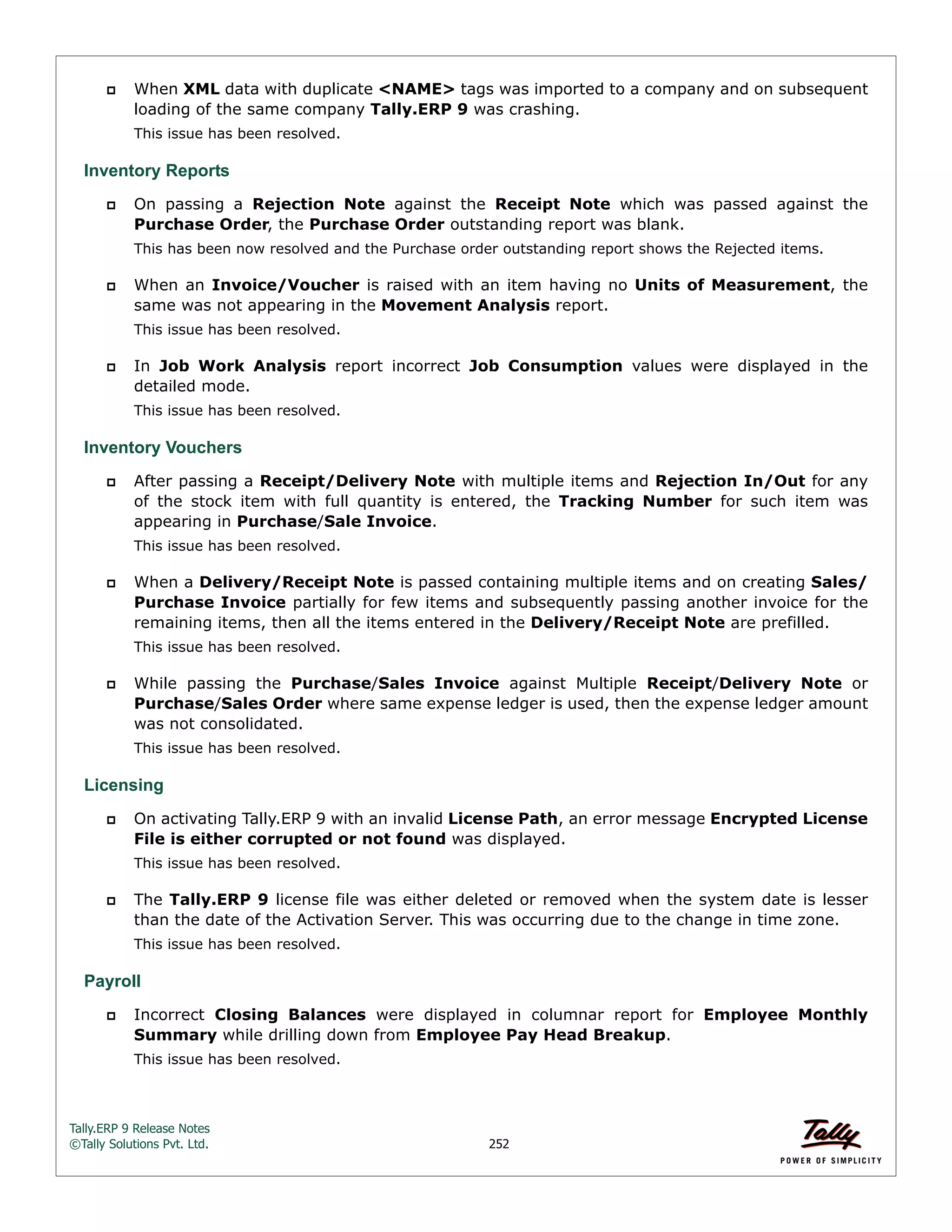 Tally.ERP 9 Release Notes 
©Tally Solutions Pvt. Ltd. 252 
 When XML data with duplicate <NAME> tags was imported to a company and on subsequent 
loading of the same company Tally.ERP 9 was crashing. 
This issue has been resolved. 
Inventory Reports 
 On passing a Rejection Note against the Receipt Note which was passed against the 
Purchase Order, the Purchase Order outstanding report was blank. 
This has been now resolved and the Purchase order outstanding report shows the Rejected items. 
 When an Invoice/Voucher is raised with an item having no Units of Measurement, the 
same was not appearing in the Movement Analysis report. 
This issue has been resolved. 
 In Job Work Analysis report incorrect Job Consumption values were displayed in the 
detailed mode. 
This issue has been resolved. 
Inventory Vouchers 
 After passing a Receipt/Delivery Note with multiple items and Rejection In/Out for any 
of the stock item with full quantity is entered, the Tracking Number for such item was 
appearing in Purchase/Sale Invoice. 
This issue has been resolved. 
 When a Delivery/Receipt Note is passed containing multiple items and on creating Sales/ 
Purchase Invoice partially for few items and subsequently passing another invoice for the 
remaining items, then all the items entered in the Delivery/Receipt Note are prefilled. 
This issue has been resolved. 
 While passing the Purchase/Sales Invoice against Multiple Receipt/Delivery Note or 
Purchase/Sales Order where same expense ledger is used, then the expense ledger amount 
was not consolidated. 
This issue has been resolved. 
Licensing 
 On activating Tally.ERP 9 with an invalid License Path, an error message Encrypted License 
File is either corrupted or not found was displayed. 
This issue has been resolved. 
 The Tally.ERP 9 license file was either deleted or removed when the system date is lesser 
than the date of the Activation Server. This was occurring due to the change in time zone. 
This issue has been resolved. 
Payroll 
 Incorrect Closing Balances were displayed in columnar report for Employee Monthly 
Summary while drilling down from Employee Pay Head Breakup. 
This issue has been resolved. 
 