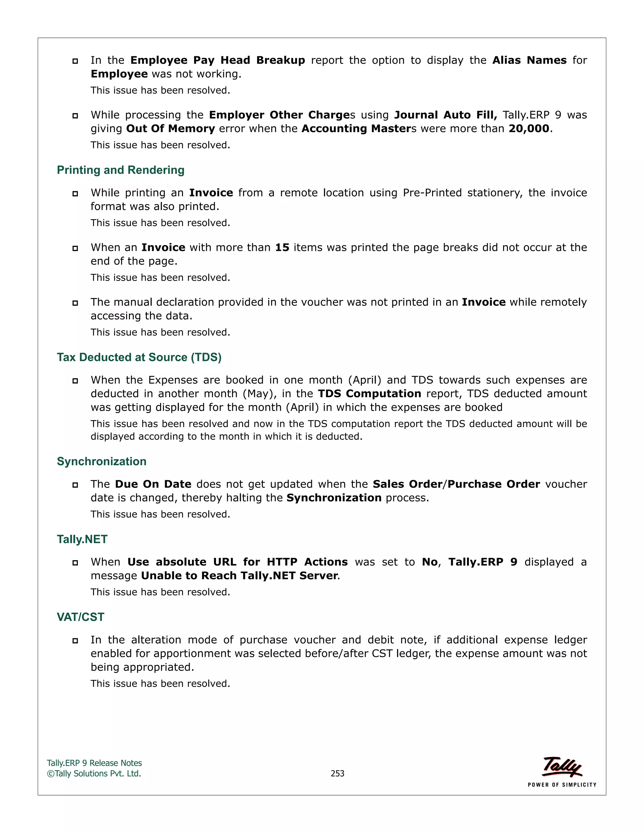 Tally.ERP 9 Release Notes 
©Tally Solutions Pvt. Ltd. 253 
 In the Employee Pay Head Breakup report the option to display the Alias Names for 
Employee was not working. 
This issue has been resolved. 
 While processing the Employer Other Charges using Journal Auto Fill, Tally.ERP 9 was 
giving Out Of Memory error when the Accounting Masters were more than 20,000. 
This issue has been resolved. 
Printing and Rendering 
 While printing an Invoice from a remote location using Pre-Printed stationery, the invoice 
format was also printed. 
This issue has been resolved. 
 When an Invoice with more than 15 items was printed the page breaks did not occur at the 
end of the page. 
This issue has been resolved. 
 The manual declaration provided in the voucher was not printed in an Invoice while remotely 
accessing the data. 
This issue has been resolved. 
Tax Deducted at Source (TDS) 
 When the Expenses are booked in one month (April) and TDS towards such expenses are 
deducted in another month (May), in the TDS Computation report, TDS deducted amount 
was getting displayed for the month (April) in which the expenses are booked 
This issue has been resolved and now in the TDS computation report the TDS deducted amount will be 
displayed according to the month in which it is deducted. 
Synchronization 
 The Due On Date does not get updated when the Sales Order/Purchase Order voucher 
date is changed, thereby halting the Synchronization process. 
This issue has been resolved. 
Tally.NET 
 When Use absolute URL for HTTP Actions was set to No, Tally.ERP 9 displayed a 
message Unable to Reach Tally.NET Server. 
This issue has been resolved. 
VAT/CST 
 In the alteration mode of purchase voucher and debit note, if additional expense ledger 
enabled for apportionment was selected before/after CST ledger, the expense amount was not 
being appropriated. 
This issue has been resolved. 
 